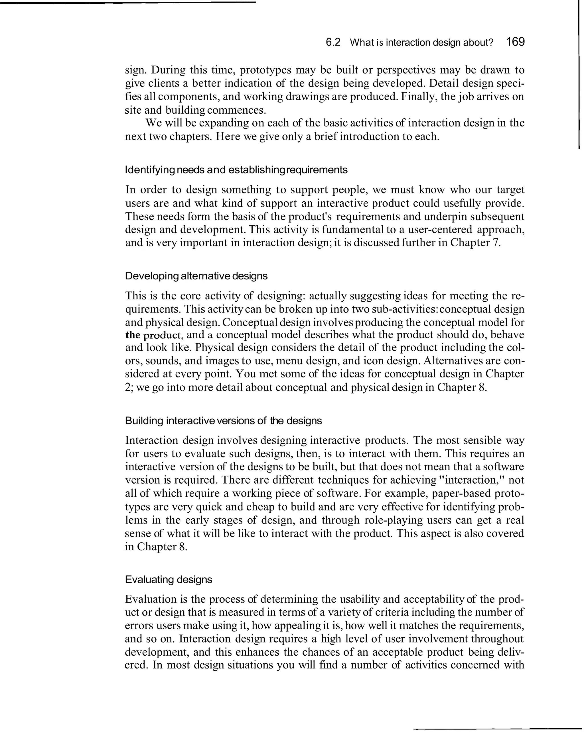 6.2 What i s interaction design about?   169

sign. During this time, prototypes may be built or perspectives may be drawn to
give clients a better indication of the design being developed. Detail design speci-
fies all components, and working drawings are produced. Finally, the job arrives on
site and building commences.
     We will be expanding on each of the basic activities of interaction design in the
next two chapters. Here we give only a brief introduction to each.

Identifying needs and establishing requirements
In order to design something to support people, we must know who our target
users are and what kind of support an interactive product could usefully provide.
These needs form the basis of the product's requirements and underpin subsequent
design and development. This activity is fundamental to a user-centered approach,
and is very important in interaction design; it is discussed further in Chapter 7.

Developing alternative designs
This is the core activity of designing: actually suggesting ideas for meeting the re-
quirements. This activity can be broken up into two sub-activities: conceptual design
and physical design. Conceptual design involves producing the conceptual model for
the ~roduct, and a conceptual model describes what the product should do, behave
and look like. Physical design considers the detail of the product including the col-
ors, sounds, and images to use, menu design, and icon design. Alternatives are con-
sidered at every point. You met some of the ideas for conceptual design in Chapter
2; we go into more detail about conceptual and physical design in Chapter 8.

Building interactive versions of the designs
Interaction design involves designing interactive products. The most sensible way
for users to evaluate such designs, then, is to interact with them. This requires an
interactive version of the designs to be built, but that does not mean that a software
version is required. There are different techniques for achieving "interaction," not
all of which require a working piece of software. For example, paper-based proto-
types are very quick and cheap to build and are very effective for identifying prob-
lems in the early stages of design, and through role-playing users can get a real
sense of what it will be like to interact with the product. This aspect is also covered
in Chapter 8.

Evaluating designs
Evaluation is the process of determining the usability and acceptability of the prod-
uct or design that is measured in terms of a variety of criteria including the number of
errors users make using it, how appealing it is, how well it matches the requirements,
and so on. Interaction design requires a high level of user involvement throughout
development, and this enhances the chances of an acceptable product being deliv-
ered. In most design situations you will find a number of activities concerned with
 