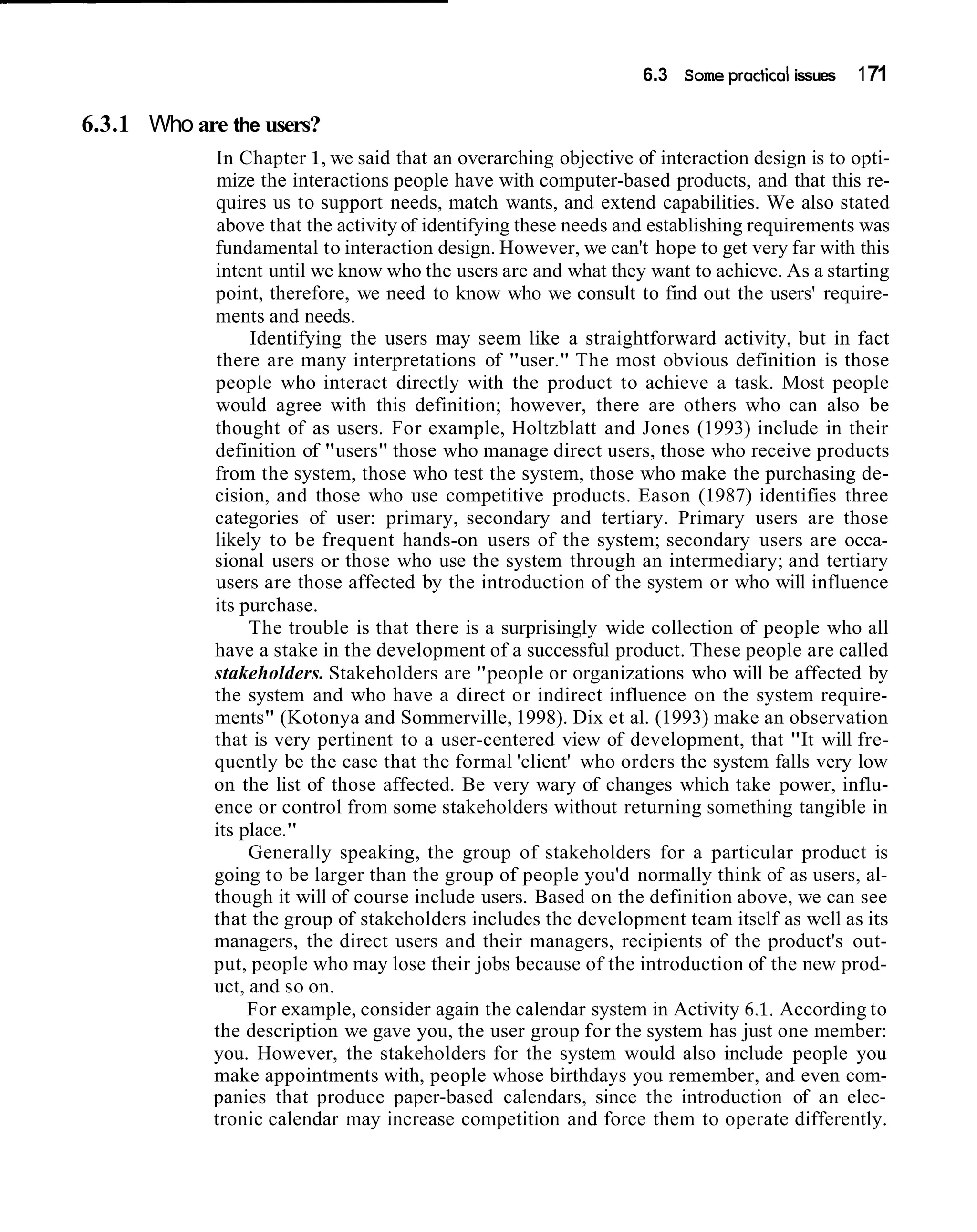 6.3 Some practical issues   171

6.3.1 Who are the users?
             In Chapter 1, we said that an overarching objective of interaction design is to opti-
             mize the interactions people have with computer-based products, and that this re-
             quires us to support needs, match wants, and extend capabilities. We also stated
             above that the activity of identifying these needs and establishing requirements was
             fundamental to interaction design. However, we can't hope to get very far with this
             intent until we know who the users are and what they want to achieve. As a starting
             point, therefore, we need to know who we consult to find out the users' require-
             ments and needs.
                  Identifying the users may seem like a straightforward activity, but in fact
             there are many interpretations of "user." The most obvious definition is those
             people who interact directly with the product to achieve a task. Most people
             would agree with this definition; however, there are others who can also be
             thought of as users. For example, Holtzblatt and Jones (1993) include in their
             definition of "users" those who manage direct users, those who receive products
             from the system, those who test the system, those who make the purchasing de-
             cision, and those who use competitive products. Eason (1987) identifies three
             categories of user: primary, secondary and tertiary. Primary users are those
             likely to be frequent hands-on users of the system; secondary users are occa-
             sional users or those who use the system through an intermediary; and tertiary
             users are those affected by the introduction of the system or who will influence
             its purchase.
                  The trouble is that there is a surprisingly wide collection of people who all
             have a stake in the development of a successful product. These people are called
             stakeholders. Stakeholders are "people or organizations who will be affected by
             the system and who have a direct or indirect influence on the system require-
             ments" (Kotonya and Sommerville, 1998). Dix et al. (1993) make an observation
             that is very pertinent to a user-centered view of development, that "It will fre-
             quently be the case that the formal 'client' who orders the system falls very low
             on the list of those affected. Be very wary of changes which take power, influ-
             ence or control from some stakeholders without returning something tangible in
             its place."
                  Generally speaking, the group of stakeholders for a particular product is
             going to be larger than the group of people you'd normally think of as users, al-
             though it will of course include users. Based on the definition above, we can see
             that the group of stakeholders includes the development team itself as well as its
             managers, the direct users and their managers, recipients of the product's out-
             put, people who may lose their jobs because of the introduction of the new prod-
             uct, and so on.
                  For example, consider again the calendar system in Activity 6.1. According to
             the description we gave you, the user group for the system has just one member:
             you. However, the stakeholders for the system would also include people you
             make appointments with, people whose birthdays you remember, and even com-
             panies that produce paper-based calendars, since the introduction of an elec-
             tronic calendar may increase competition and force them to operate differently.
 