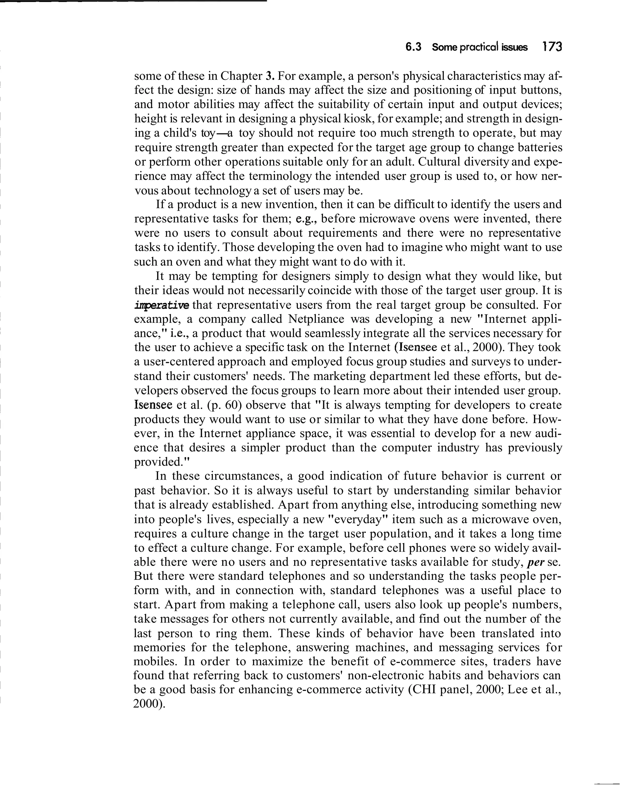 6.3 Some practical issues   173

some of these in Chapter 3. For example, a person's physical characteristics may af-
fect the design: size of hands may affect the size and positioning of input buttons,
and motor abilities may affect the suitability of certain input and output devices;
height is relevant in designing a physical kiosk, for example; and strength in design-
ing a child's toy- toy should not require too much strength to operate, but may
                    a
require strength greater than expected for the target age group to change batteries
or perform other operations suitable only for an adult. Cultural diversity and expe-
rience may affect the terminology the intended user group is used to, or how ner-
vous about technology a set of users may be.
     If a product is a new invention, then it can be difficult to identify the users and
representative tasks for them; e.g., before microwave ovens were invented, there
were no users to consult about requirements and there were no representative
tasks to identify. Those developing the oven had to imagine who might want to use
such an oven and what they might want to do with it.
     It may be tempting for designers simply to design what they would like, but
their ideas would not necessarily coincide with those of the target user group. It is
imperative that representative users from the real target group be consulted. For
example, a company called Netpliance was developing a new "Internet appli-
ance," i.e., a product that would seamlessly integrate all the services necessary for
the user to achieve a specific task on the Internet (Isensee et al., 2000). They took
a user-centered approach and employed focus group studies and surveys to under-
stand their customers' needs. The marketing department led these efforts, but de-
velopers observed the focus groups to learn more about their intended user group.
Isensee et al. (p. 60) observe that "It is always tempting for developers to create
products they would want to use or similar to what they have done before. How-
ever, in the Internet appliance space, it was essential to develop for a new audi-
ence that desires a simpler product than the computer industry has previously
provided."
     In these circumstances, a good indication of future behavior is current or
past behavior. So it is always useful to start by understanding similar behavior
that is already established. Apart from anything else, introducing something new
into people's lives, especially a new "everyday" item such as a microwave oven,
requires a culture change in the target user population, and it takes a long time
to effect a culture change. For example, before cell phones were so widely avail-
able there were no users and no representative tasks available for study, per se.
But there were standard telephones and so understanding the tasks people per-
form with, and in connection with, standard telephones was a useful place to
start. Apart from making a telephone call, users also look up people's numbers,
take messages for others not currently available, and find out the number of the
last person to ring them. These kinds of behavior have been translated into
memories for the telephone, answering machines, and messaging services for
mobiles. In order to maximize the benefit of e-commerce sites, traders have
found that referring back to customers' non-electronic habits and behaviors can
be a good basis for enhancing e-commerce activity (CHI panel, 2000; Lee et al.,
2000).
 