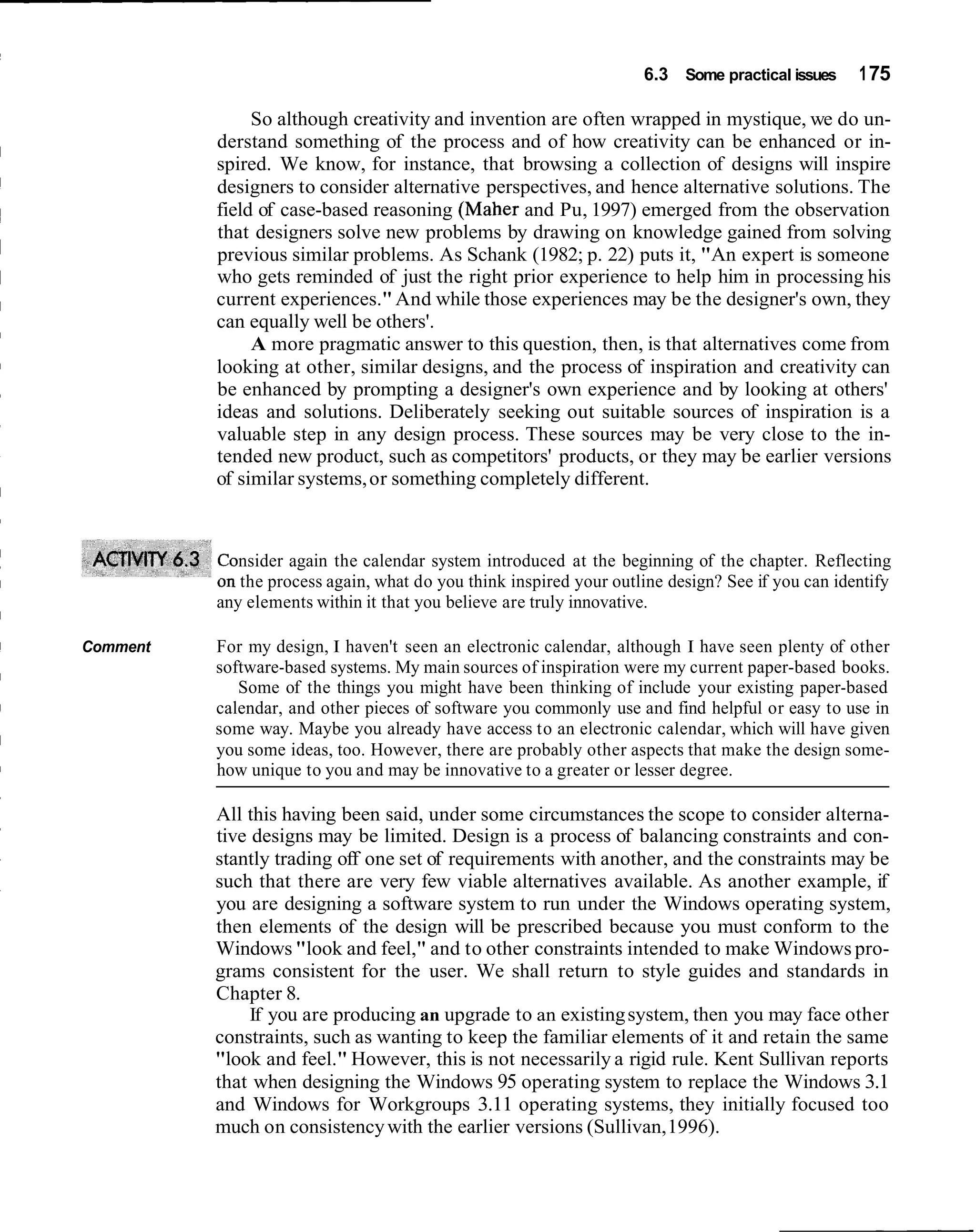 6.3 Some practical issues     1 75

               So although creativity and invention are often wrapped in mystique, we do un-
          derstand something of the process and of how creativity can be enhanced or in-
          spired. We know, for instance, that browsing a collection of designs will inspire
          designers to consider alternative perspectives, and hence alternative solutions. The
          field of case-based reasoning (Maher and Pu, 1997) emerged from the observation
          that designers solve new problems by drawing on knowledge gained from solving
          previous similar problems. As Schank (1982; p. 22) puts it, "An expert is someone
          who gets reminded of just the right prior experience to help him in processing his
          current experiences." And while those experiences may be the designer's own, they
          can equally well be others'.
               A more pragmatic answer to this question, then, is that alternatives come from
          looking at other, similar designs, and the process of inspiration and creativity can
          be enhanced by prompting a designer's own experience and by looking at others'
          ideas and solutions. Deliberately seeking out suitable sources of inspiration is a
          valuable step in any design process. These sources may be very close to the in-
          tended new product, such as competitors' products, or they may be earlier versions
          of similar systems, or something completely different.



             nsider again the calendar system introduced at the beginning of the chapter. Reflecting
             the process again, what do you think inspired your outline design? See if you can identify
          any elements within it that you believe are truly innovative.

Comment   For my design, I haven't seen an electronic calendar, although I have seen plenty of other
          software-based systems. My main sources of inspiration were my current paper-based books.
             Some of the things you might have been thinking of include your existing paper-based
          calendar, and other pieces of software you commonly use and find helpful or easy to use in
          some way. Maybe you already have access to an electronic calendar, which will have given
          you some ideas, too. However, there are probably other aspects that make the design some-
          how unique to you and may be innovative to a greater or lesser degree.

          All this having been said, under some circumstances the scope to consider alterna-
          tive designs may be limited. Design is a process of balancing constraints and con-
          stantly trading off one set of requirements with another, and the constraints may be
          such that there are very few viable alternatives available. As another example, if
          you are designing a software system to run under the Windows operating system,
          then elements of the design will be prescribed because you must conform to the
          Windows "look and feel," and to other constraints intended to make Windows pro-
          grams consistent for the user. We shall return to style guides and standards in
          Chapter 8.
               If you are producing an upgrade to an existing system, then you may face other
          constraints, such as wanting to keep the familiar elements of it and retain the same
          "look and feel." However, this is not necessarily a rigid rule. Kent Sullivan reports
          that when designing the Windows 95 operating system to replace the Windows 3.1
          and Windows for Workgroups 3.11 operating systems, they initially focused too
          much on consistency with the earlier versions (Sullivan, 1996).
 