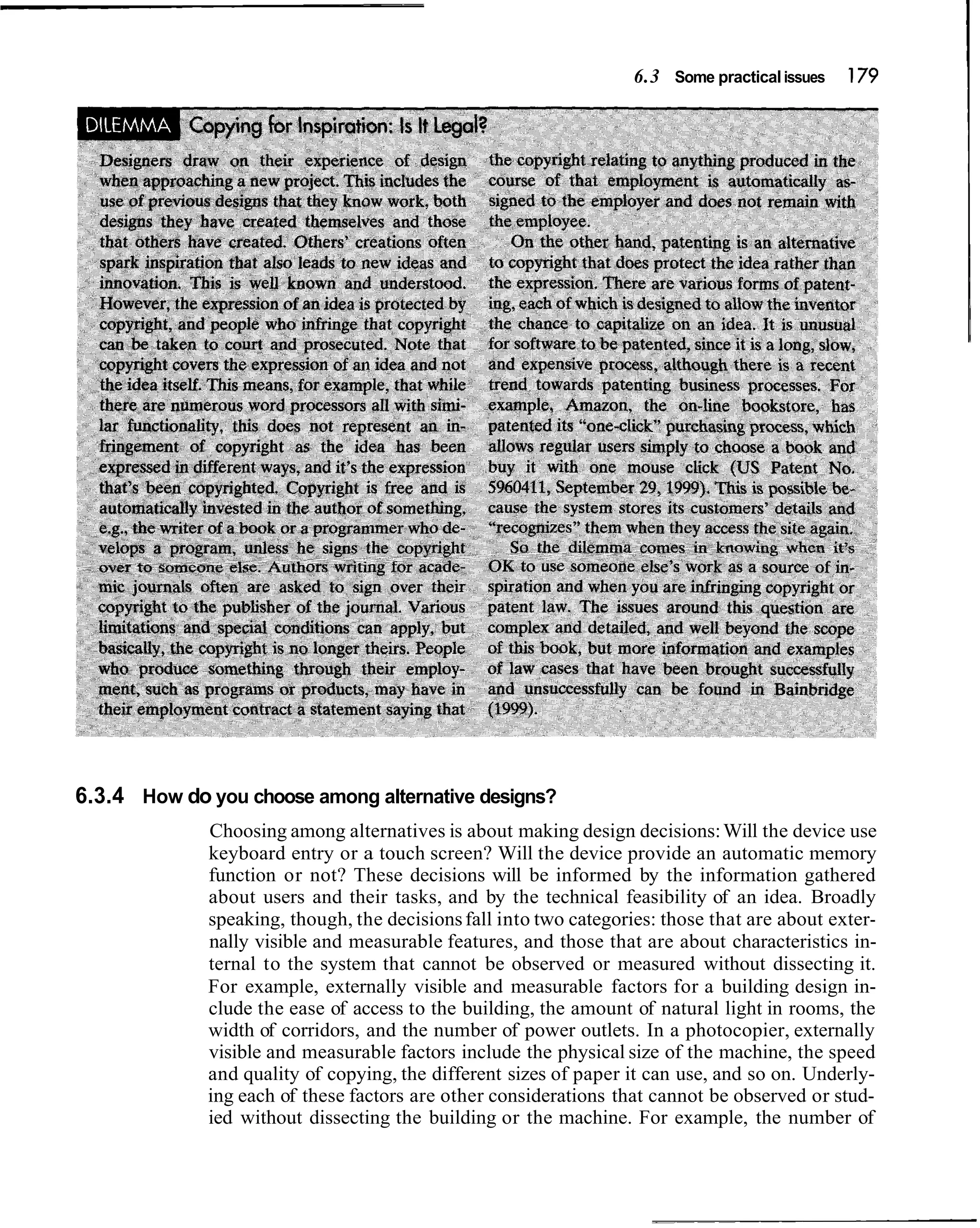 6.3 Some practical issues   179




6.3.4 How do you choose among alternative designs?
             Choosing among alternatives is about making design decisions: Will the device use
             keyboard entry or a touch screen? Will the device provide an automatic memory
             function or not? These decisions will be informed by the information gathered
             about users and their tasks, and by the technical feasibility of an idea. Broadly
             speaking, though, the decisions fall into two categories: those that are about exter-
             nally visible and measurable features, and those that are about characteristics in-
             ternal to the system that cannot be observed or measured without dissecting it.
             For example, externally visible and measurable factors for a building design in-
             clude the ease of access to the building, the amount of natural light in rooms, the
             width of corridors, and the number of power outlets. In a photocopier, externally
             visible and measurable factors include the physical size of the machine, the speed
             and quality of copying, the different sizes of paper it can use, and so on. Underly-
             ing each of these factors are other considerations that cannot be observed or stud-
             ied without dissecting the building or the machine. For example, the number of
 