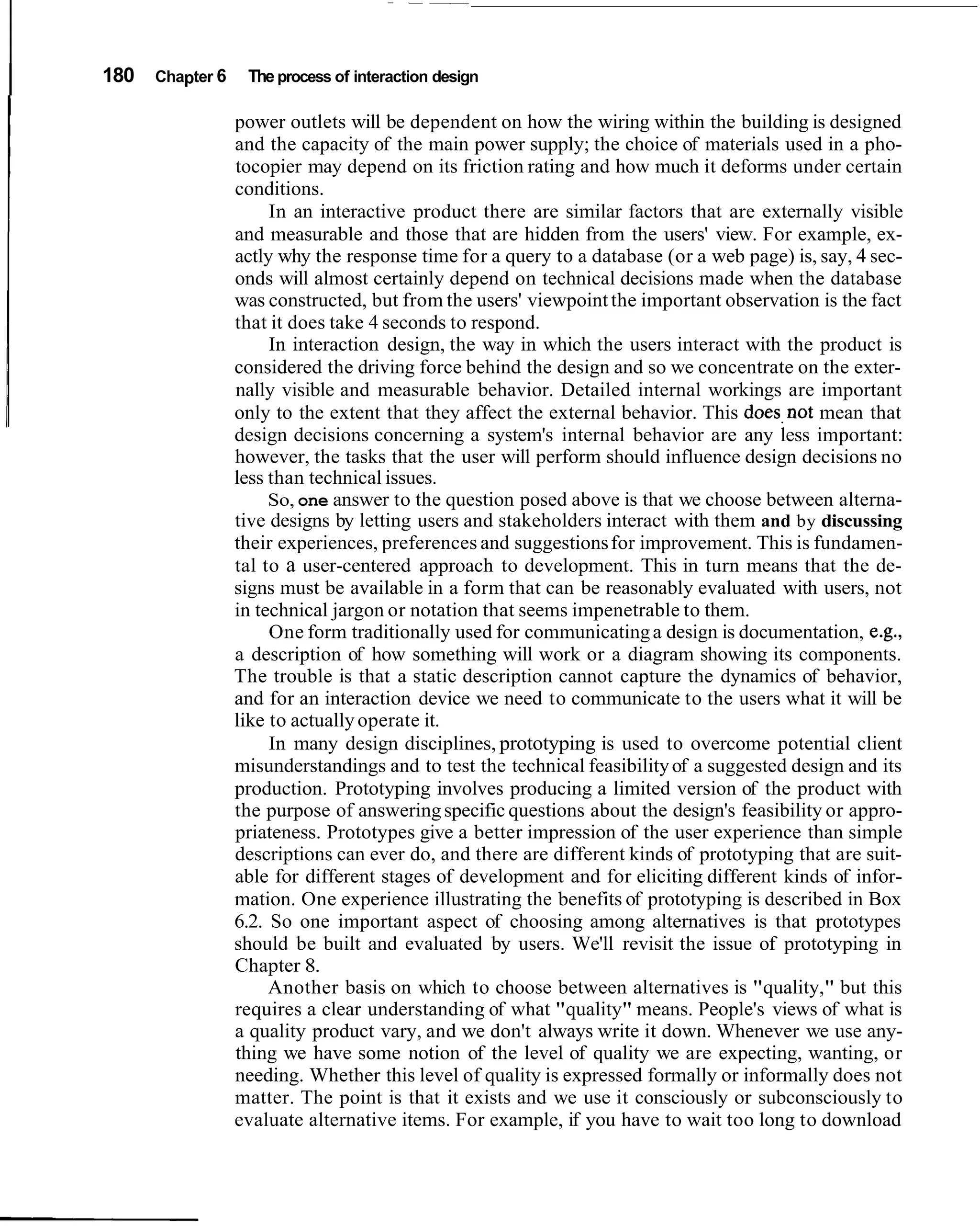 I   180   Chapter 6    The process of interaction design

                      power outlets will be dependent on how the wiring within the building is designed
                      and the capacity of the main power supply; the choice of materials used in a pho-
                      tocopier may depend on its friction rating and how much it deforms under certain
                      conditions.
                           In an interactive product there are similar factors that are externally visible
                      and measurable and those that are hidden from the users' view. For example, ex-
                      actly why the response time for a query to a database (or a web page) is, say, 4 sec-
                      onds will almost certainly depend on technical decisions made when the database
                      was constructed, but from the users' viewpoint the important observation is the fact
                      that it does take 4 seconds to respond.
                           In interaction design, the way in which the users interact with the product is
                      considered the driving force behind the design and so we concentrate on the exter-
                      nally visible and measurable behavior. Detailed internal workings are important
                      only to the extent that they affect the external behavior. This does,not mean that
                      design decisions concerning a system's internal behavior are any less important:
                      however, the tasks that the user will perform should influence design decisions no
                      less than technical issues.
                           So, one answer to the question posed above is that we choose between alterna-
                      tive designs by letting users and stakeholders interact with them and by discussing
                      their experiences, preferences and suggestions for improvement. This is fundamen-
                      tal to a user-centered approach to development. This in turn means that the de-
                      signs must be available in a form that can be reasonably evaluated with users, not
                      in technical jargon or notation that seems impenetrable to them.
                           One form traditionally used for communicating a design is documentation, e.g.,
                      a description of how something will work or a diagram showing its components.
                      The trouble is that a static description cannot capture the dynamics of behavior,
                      and for an interaction device we need to communicate to the users what it will be
                      like to actually operate it.
                           In many design disciplines, prototyping is used to overcome potential client
                      misunderstandings and to test the technical feasibility of a suggested design and its
                      production. Prototyping involves producing a limited version of the product with
                      the purpose of answering specific questions about the design's feasibility or appro-
                      priateness. Prototypes give a better impression of the user experience than simple
                      descriptions can ever do, and there are different kinds of prototyping that are suit-
                      able for different stages of development and for eliciting different kinds of infor-
                      mation. One experience illustrating the benefits of prototyping is described in Box
                      6.2. So one important aspect of choosing among alternatives is that prototypes
                      should be built and evaluated by users. We'll revisit the issue of prototyping in
                      Chapter 8.
                           Another basis on which to choose between alternatives is "quality," but this
                      requires a clear understanding of what "quality" means. People's views of what is
                      a quality product vary, and we don't always write it down. Whenever we use any-
                      thing we have some notion of the level of quality we are expecting, wanting, or
                      needing. Whether this level of quality is expressed formally or informally does not
                      matter. The point is that it exists and we use it consciously or subconsciously to
                      evaluate alternative items. For example, if you have to wait too long to download
 