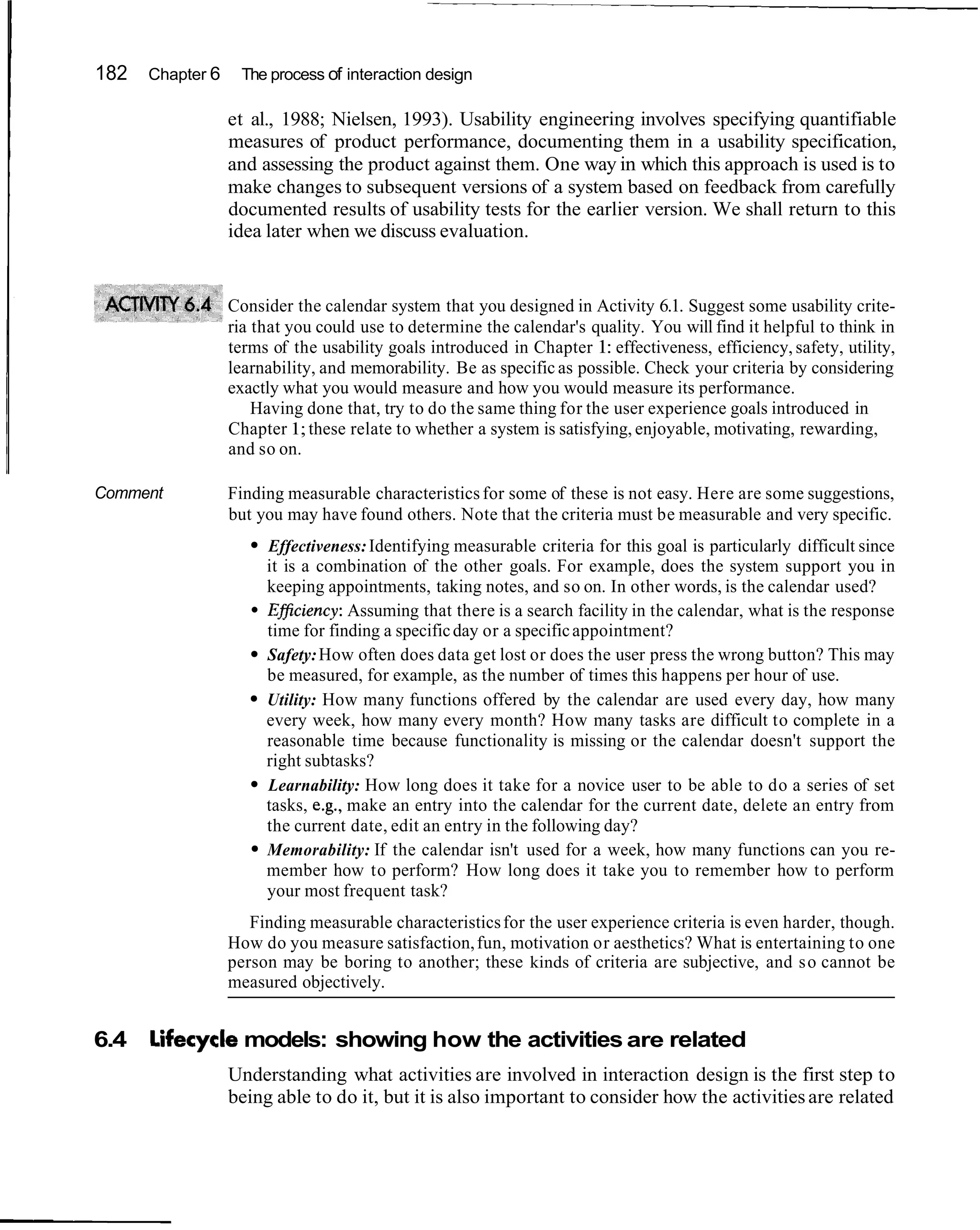 182   Chapter 6    The process of interaction design

                  et al., 1988; Nielsen, 1993). Usability engineering involves specifying quantifiable
                  measures of product performance, documenting them in a usability specification,
                  and assessing the product against them. One way in which this approach is used is to
                  make changes to subsequent versions of a system based on feedback from carefully
                  documented results of usability tests for the earlier version. We shall return to this
                  idea later when we discuss evaluation.


                  Consider the calendar system that you designed in Activity 6.1. Suggest some usability crite-
                  ria that you could use to determine the calendar's quality. You will find it helpful to think in
                  terms of the usability goals introduced in Chapter 1: effectiveness, efficiency, safety, utility,
                  learnability, and memorability. Be as specific as possible. Check your criteria by considering
                  exactly what you would measure and how you would measure its performance.
                      Having done that, try to do the same thing for the user experience goals introduced in
                  Chapter 1; these relate to whether a system is satisfying, enjoyable, motivating, rewarding,
                  and so on.

Comment           Finding measurable characteristics for some of these is not easy. Here are some suggestions,
                  but you may have found others. Note that the criteria must be measurable and very specific.
                       Effectiveness: Identifying measurable criteria for this goal is particularly difficult since
                       it is a combination of the other goals. For example, does the system support you in
                       keeping appointments, taking notes, and so on. In other words, is the calendar used?
                       EBciency: Assuming that there is a search facility in the calendar, what is the response
                       time for finding a specific day or a specific appointment?
                       Safety: How often does data get lost or does the user press the wrong button? This may
                       be measured, for example, as the number of times this happens per hour of use.
                       Utility: How many functions offered by the calendar are used every day, how many
                       every week, how many every month? How many tasks are difficult to complete in a
                       reasonable time because functionality is missing or the calendar doesn't support the
                       right subtasks?
                       Learnability: How long does it take for a novice user to be able to do a series of set
                       tasks, e.g., make an entry into the calendar for the current date, delete an entry from
                       the current date, edit an entry in the following day?
                       Memorability: If the calendar isn't used for a week, how many functions can you re-
                       member how to perform? How long does it take you to remember how to perform
                       your most frequent task?
                     Finding measurable characteristics for the user experience criteria is even harder, though.
                  How do you measure satisfaction, fun, motivation or aesthetics? What is entertaining to one
                  person may be boring to another; these kinds of criteria are subjective, and s o cannot be
                  measured objectively.


6.4   Lifecycle models: showing how the activities are related
                  Understanding what activities are involved in interaction design is the first step to
                  being able to do it, but it is also important to consider how the activities are related
 