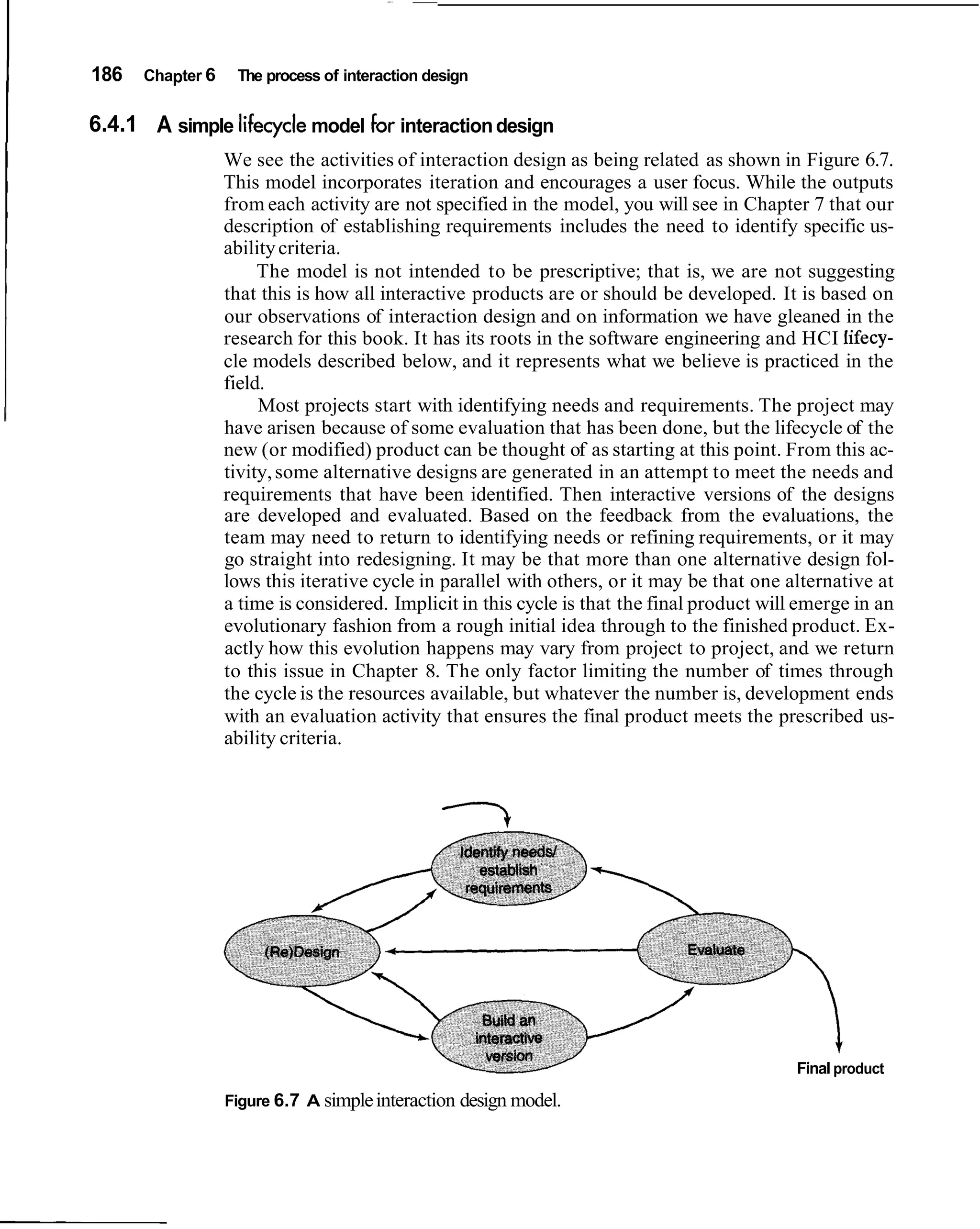 I   186   Chapter 6    The process of interaction design


I   6.4.1 A simple lifecycle model for interaction design
                      We see the activities of interaction design as being related as shown in Figure 6.7.
                      This model incorporates iteration and encourages a user focus. While the outputs
                      from each activity are not specified in the model, you will see in Chapter 7 that our
                      description of establishing requirements includes the need to identify specific us-
                      ability criteria.
                           The model is not intended to be prescriptive; that is, we are not suggesting
                      that this is how all interactive products are or should be developed. It is based on
                      our observations of interaction design and on information we have gleaned in the
                      research for this book. It has its roots in the software engineering and HCI Iifecy-
                      cle models described below, and it represents what we believe is practiced in the
                      field.
                           Most projects start with identifying needs and requirements. The project may
                      have arisen because of some evaluation that has been done, but the lifecycle of the
                      new (or modified) product can be thought of as starting at this point. From this ac-
                      tivity, some alternative designs are generated in an attempt to meet the needs and
                      requirements that have been identified. Then interactive versions of the designs
                      are developed and evaluated. Based on the feedback from the evaluations, the
                      team may need to return to identifying needs or refining requirements, or it may
                      go straight into redesigning. It may be that more than one alternative design fol-
                      lows this iterative cycle in parallel with others, or it may be that one alternative at
                      a time is considered. Implicit in this cycle is that the final product will emerge in an
                      evolutionary fashion from a rough initial idea through to the finished product. Ex-
                      actly how this evolution happens may vary from project to project, and we return
                      to this issue in Chapter 8. The only factor limiting the number of times through
                      the cycle is the resources available, but whatever the number is, development ends
                      with an evaluation activity that ensures the final product meets the prescribed us-
                      ability criteria.




                                                                                                 Final product

                      Figure 6.7 A simple interaction design model.
 