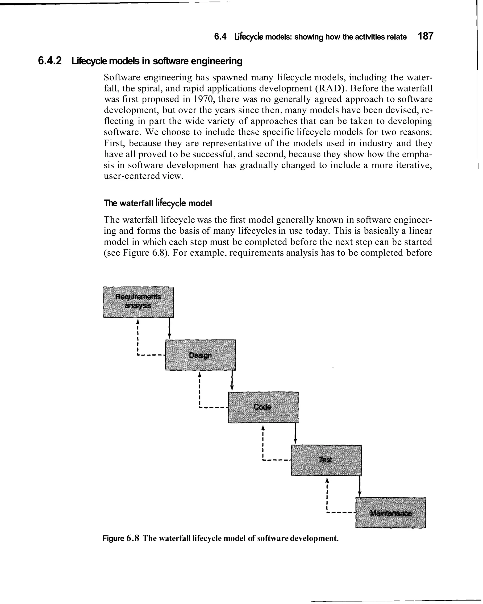 6.4 Lifecycle models: showing how the activities relate   187
                                                                                                              I
6.4.2 Lifecycle models in software engineering
              Software engineering has spawned many lifecycle models, including the water-
                                                                                                              I
              fall, the spiral, and rapid applications development (RAD). Before the waterfall
              was first proposed in 1970, there was no generally agreed approach to software
              development, but over the years since then, many models have been devised, re-
              flecting in part the wide variety of approaches that can be taken to developing
              software. We choose to include these specific lifecycle models for two reasons:
              First, because they are representative of the models used in industry and they
              have all proved to be successful, and second, because they show how the empha-
              sis in software development has gradually changed to include a more iterative,                  1
              user-centered view.

              The waterfall lifecycle model
              The waterfall lifecycle was the first model generally known in software engineer-
              ing and forms the basis of many lifecycles in use today. This is basically a linear
              model in which each step must be completed before the next step can be started
              (see Figure 6.8). For example, requirements analysis has to be completed before




              Figure 6.8 The waterfall lifecycle model of software development.
 