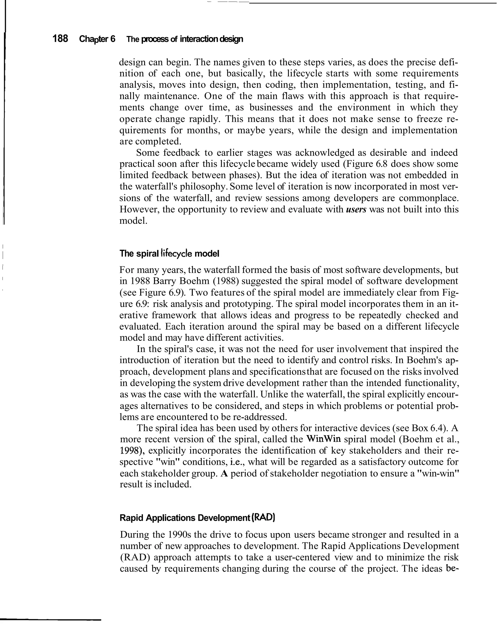 188   Chapter 6    The process of interaction design

                  design can begin. The names given to these steps varies, as does the precise defi-
                  nition of each one, but basically, the lifecycle starts with some requirements
                  analysis, moves into design, then coding, then implementation, testing, and fi-
                  nally maintenance. One of the main flaws with this approach is that require-
                  ments change over time, as businesses and the environment in which they
                  operate change rapidly. This means that it does not make sense to freeze re-
                  quirements for months, or maybe years, while the design and implementation
                  are completed.
                      Some feedback to earlier stages was acknowledged as desirable and indeed
                  practical soon after this lifecycle became widely used (Figure 6.8 does show some
                  limited feedback between phases). But the idea of iteration was not embedded in
                  the waterfall's philosophy. Some level of iteration is now incorporated in most ver-
                  sions of the waterfall, and review sessions among developers are commonplace.
                  However, the opportunity to review and evaluate with users was not built into this
                  model.


                  The spiral lifecycle model
                  For many years, the waterfall formed the basis of most software developments, but
                  in 1988 Barry Boehm (1988) suggested the spiral model of software development
                  (see Figure 6.9). Two features of the spiral model are immediately clear from Fig-
                  ure 6.9: risk analysis and prototyping. The spiral model incorporates them in an it-
                  erative framework that allows ideas and progress to be repeatedly checked and
                  evaluated. Each iteration around the spiral may be based on a different lifecycle
                  model and may have different activities.
                       In the spiral's case, it was not the need for user involvement that inspired the
                  introduction of iteration but the need to identify and control risks. In Boehm's ap-
                  proach, development plans and specifications that are focused on the risks involved
                  in developing the system drive development rather than the intended functionality,
                  as was the case with the waterfall. Unlike the waterfall, the spiral explicitly encour-
                  ages alternatives to be considered, and steps in which problems or potential prob-
                  lems are encountered to be re-addressed.
                       The spiral idea has been used by others for interactive devices (see Box 6.4). A
                  more recent version of the spiral, called the WinWin spiral model (Boehm et al.,
                  1998), explicitly incorporates the identification of key stakeholders and their re-
                  spective "win" conditions, i.e., what will be regarded as a satisfactory outcome for
                  each stakeholder group. A period of stakeholder negotiation to ensure a "win-win"
                  result is included.


                  Rapid Applications Development (RAD)
                  During the 1990s the drive to focus upon users became stronger and resulted in a
                  number of new approaches to development. The Rapid Applications Development
                  (RAD) approach attempts to take a user-centered view and to minimize the risk
                  caused by requirements changing during the course of the project. The ideas be-
 