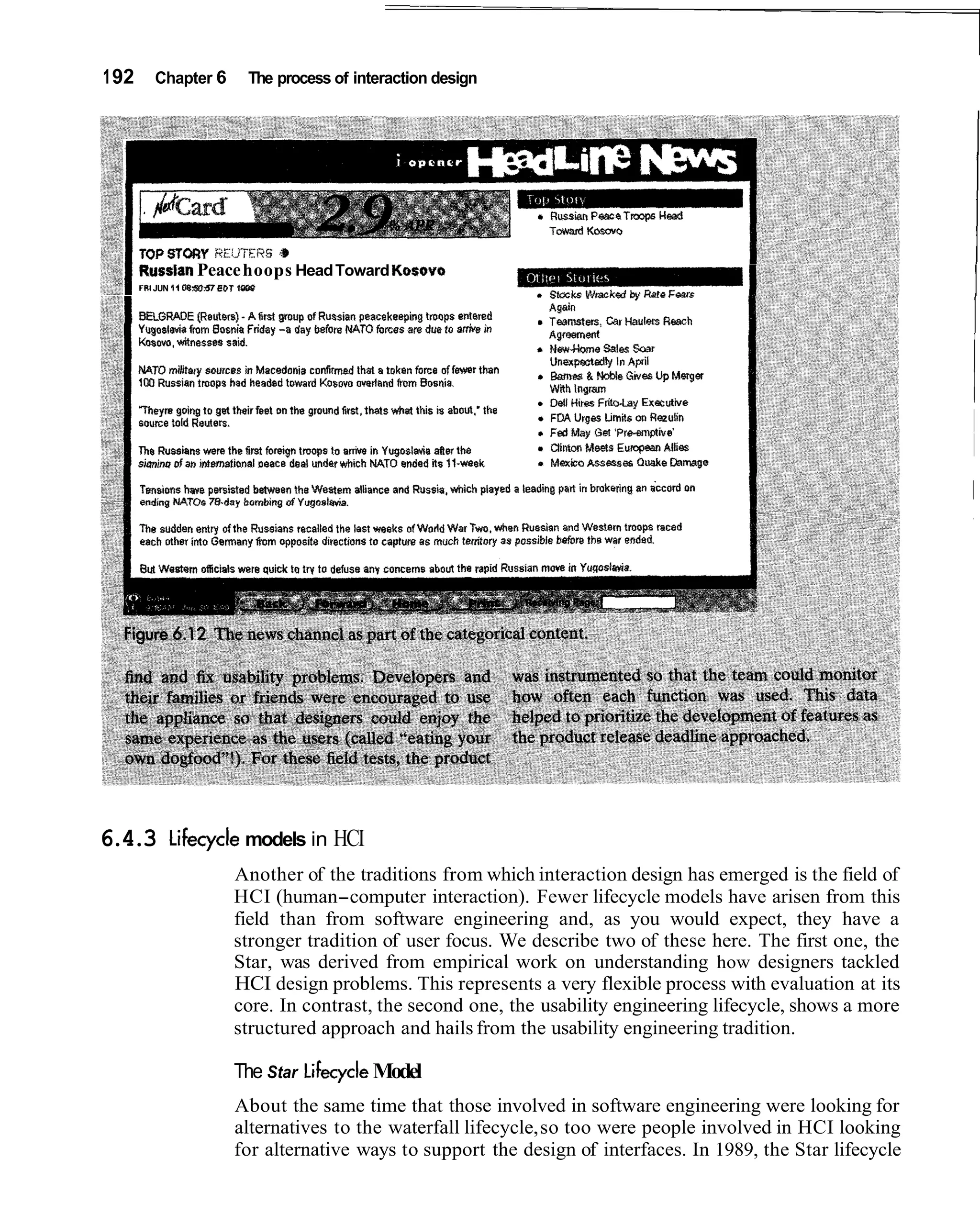 1 92      Chapter 6               The process of interaction design




       Russlan Peace hoops Head Toward Kosovo
       fRI JUN $10 W 0 7 BDT 1
                  8 63        -




6.4.3         Lifecycle models in HCI
                             Another of the traditions from which interaction design has emerged is the field of
                             HCI (human-computer interaction). Fewer lifecycle models have arisen from this
                             field than from software engineering and, as you would expect, they have a
                             stronger tradition of user focus. We describe two of these here. The first one, the
                             Star, was derived from empirical work on understanding how designers tackled
                             HCI design problems. This represents a very flexible process with evaluation at its
                             core. In contrast, the second one, the usability engineering lifecycle, shows a more
                             structured approach and hails from the usability engineering tradition.

                             The Star Lifecycle Model
                             About the same time that those involved in software engineering were looking for
                             alternatives to the waterfall lifecycle, so too were people involved in HCI looking
                             for alternative ways to support the design of interfaces. In 1989, the Star lifecycle
 