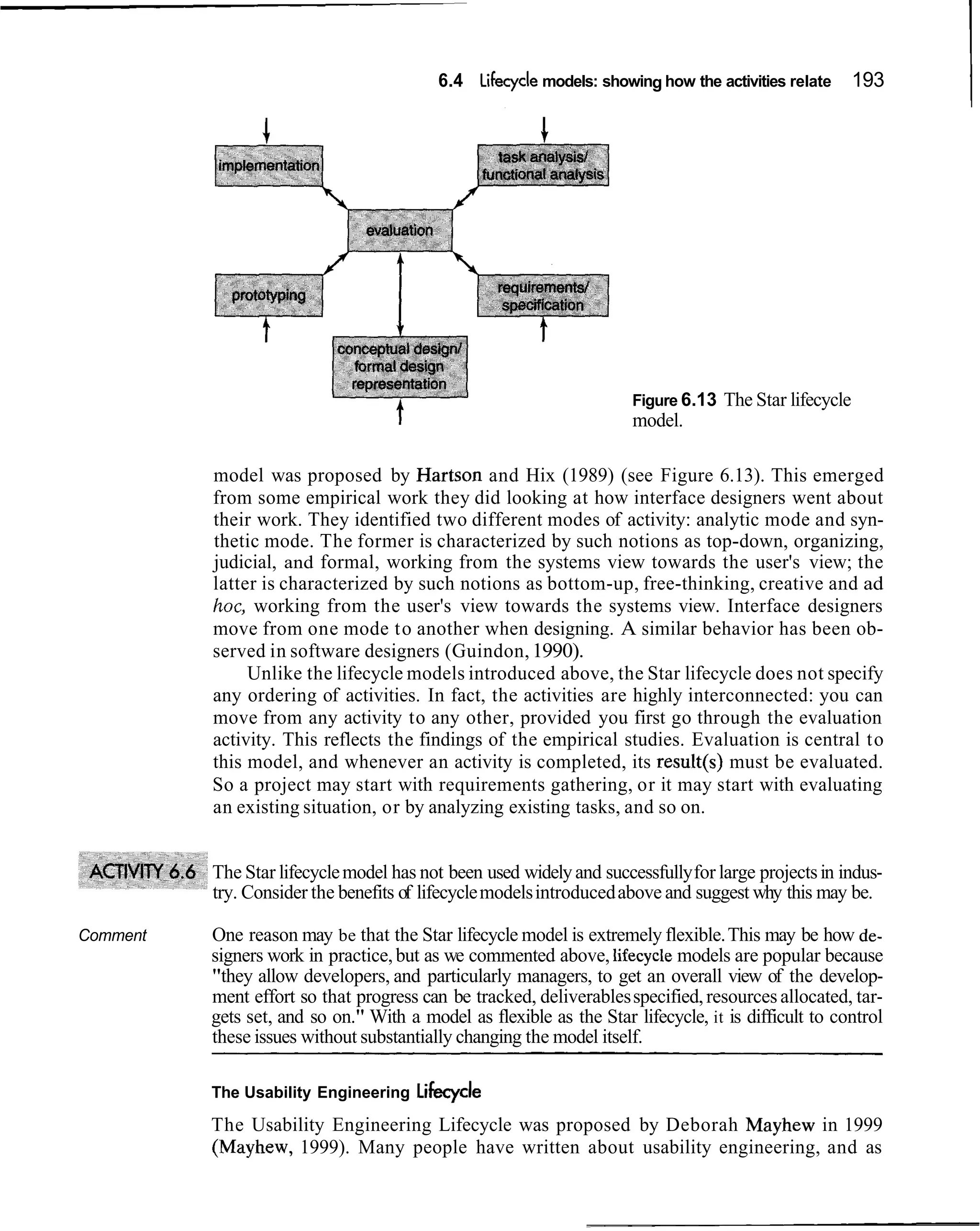 6.4 Lifecycle models: showing how the activities relate        193
                                                                                                               I



                                                                      Figure 6.13   The Star lifecycle
                                                                      model.

          model was proposed by Hartson and Hix (1989) (see Figure 6.13). This emerged
          from some empirical work they did looking at how interface designers went about
          their work. They identified two different modes of activity: analytic mode and syn-
          thetic mode. The former is characterized by such notions as top-down, organizing,
          judicial, and formal, working from the systems view towards the user's view; the
          latter is characterized by such notions as bottom-up, free-thinking, creative and ad
          hoc, working from the user's view towards the systems view. Interface designers
          move from one mode to another when designing. A similar behavior has been ob-
          served in software designers (Guindon, 1990).
               Unlike the lifecycle models introduced above, the Star lifecycle does not specify
          any ordering of activities. In fact, the activities are highly interconnected: you can
          move from any activity to any other, provided you first go through the evaluation
          activity. This reflects the findings of the empirical studies. Evaluation is central to
          this model, and whenever an activity is completed, its result(s) must be evaluated.
          So a project may start with requirements gathering, or it may start with evaluating
          an existing situation, or by analyzing existing tasks, and so on.


          The Star lifecycle model has not been used widely and successfully for large projects in indus-
          try. Consider the benefits of lifecycle models introduced above and suggest why this may be.

Comment   One reason may be that the Star lifecycle model is extremely flexible. This may be how de-
          signers work in practice, but as we commented above, lifecycle models are popular because
          "they allow developers, and particularly managers, to get an overall view of the develop-
          ment effort so that progress can be tracked, deliverables specified, resources allocated, tar-
          gets set, and so on." With a model as flexible as the Star lifecycle, it is difficult to control
          these issues without substantially changing the model itself.

          The Usability Engineering Lifecycle

          The Usability Engineering Lifecycle was proposed by Deborah Mayhew in 1999
          (Mayhew, 1999). Many people have written about usability engineering, and as
 