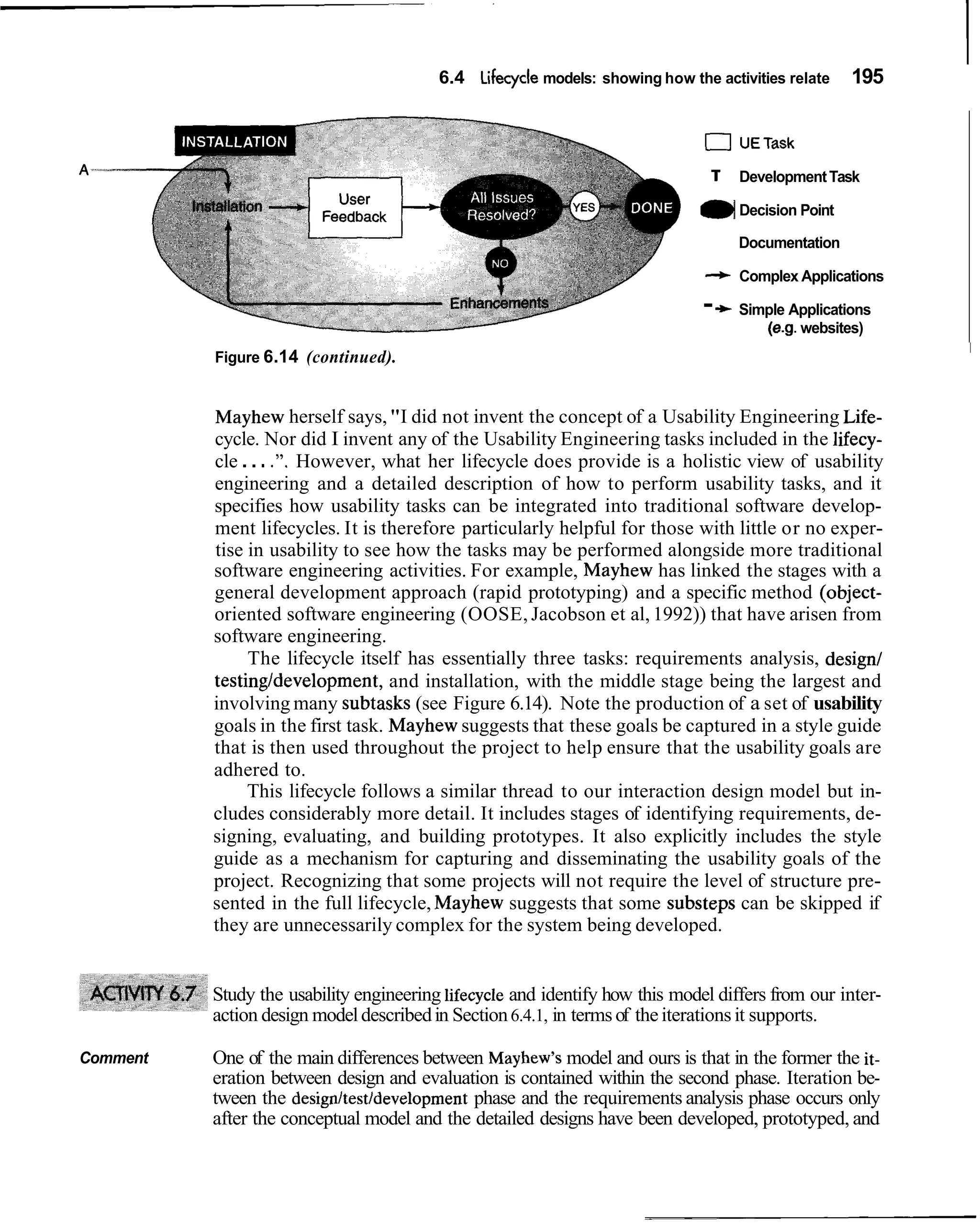 6.4 Lifecycle models: showing how the activities relate       195


                                                                              0UETask
                                                                               T       Development Task

                                                                             ( Decision Point
                                                                              )
                                                                                       Documentation

                                                                              + Complex Applications

                                                                              -   -t   Simple Applications
                                                                                          (e.g. websites)
                                                                                                             I
          Figure 6.14 (continued).


          Mayhew herself says, "I did not invent the concept of a Usability Engineering Life-
          cycle. Nor did I invent any of the Usability Engineering tasks included in the lifecy-
          cle . . . .". However, what her lifecycle does provide is a holistic view of usability
          engineering and a detailed description of how to perform usability tasks, and it
          specifies how usability tasks can be integrated into traditional software develop-
          ment lifecycles. It is therefore particularly helpful for those with little or no exper-
          tise in usability to see how the tasks may be performed alongside more traditional
          software engineering activities. For example, Mayhew has linked the stages with a
          general development approach (rapid prototyping) and a specific method (object-
          oriented software engineering (OOSE, Jacobson et al, 1992)) that have arisen from
          software engineering.
               The lifecycle itself has essentially three tasks: requirements analysis, design1
          testingldevelopment, and installation, with the middle stage being the largest and
          involving many subtasks (see Figure 6.14). Note the production of a set of usability
          goals in the first task. Mayhew suggests that these goals be captured in a style guide
          that is then used throughout the project to help ensure that the usability goals are
          adhered to.
               This lifecycle follows a similar thread to our interaction design model but in-
          cludes considerably more detail. It includes stages of identifying requirements, de-
          signing, evaluating, and building prototypes. It also explicitly includes the style
          guide as a mechanism for capturing and disseminating the usability goals of the
          project. Recognizing that some projects will not require the level of structure pre-
          sented in the full lifecycle, Mayhew suggests that some substeps can be skipped if
          they are unnecessarily complex for the system being developed.


          Study the usability engineering lifecycle and identify how this model differs from our inter-
          action design model described in Section 6.4.1, in terms of the iterations it supports.

Comment   One of the main differences between Mayhew's model and ours is that in the former the it-
          eration between design and evaluation is contained within the second phase. Iteration be-
          tween the design/testldevelopment phase and the requirements analysis phase occurs only
          after the conceptual model and the detailed designs have been developed, prototyped, and
 