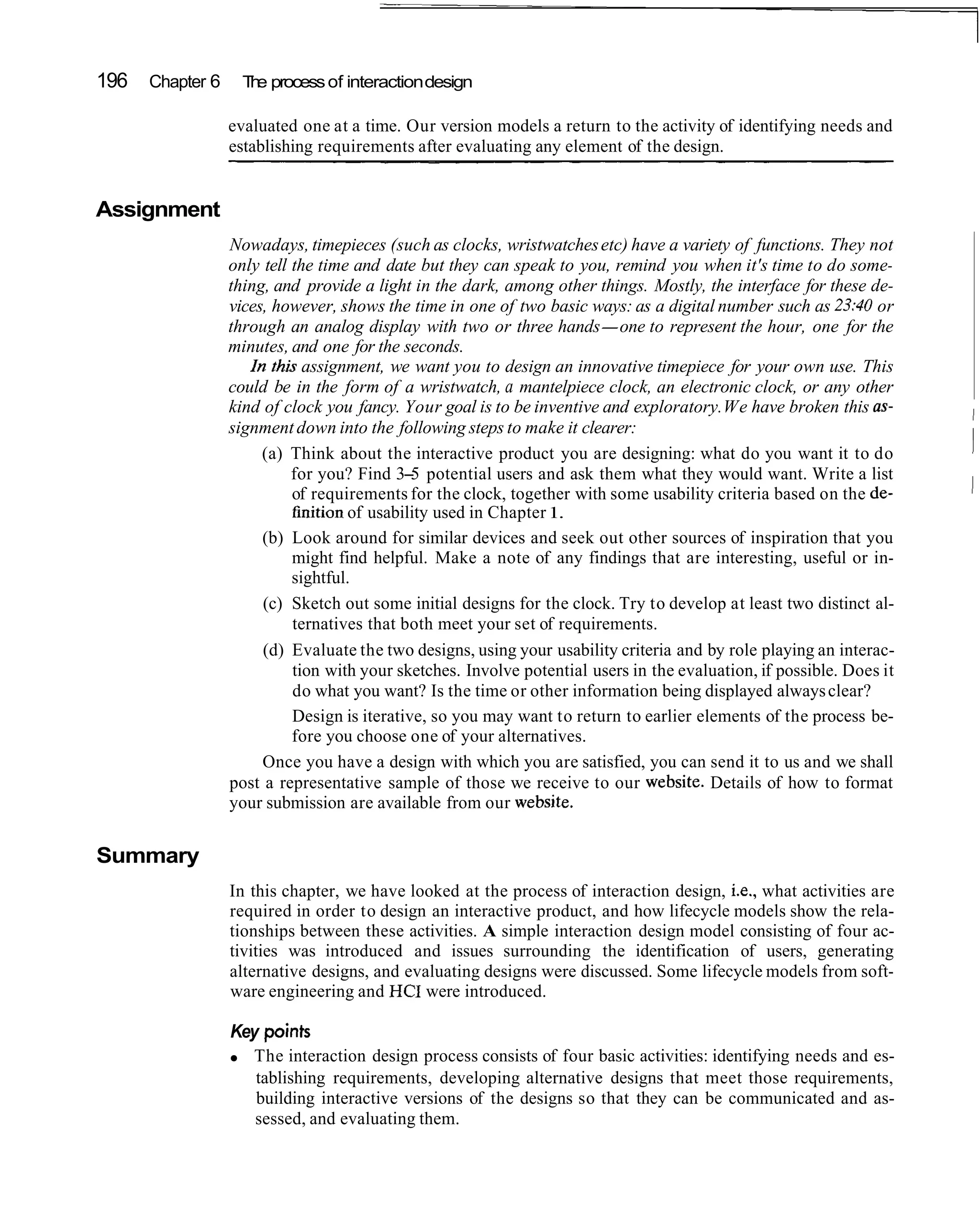 196   Chapter 6     T e process of interaction design
                     h

                  evaluated one at a time. Our version models a return to the activity of identifying needs and
                  establishing requirements after evaluating any element of the design.


Assignment
                  Nowadays, timepieces (such as clocks, wristwatches etc) have a variety of functions. They not
                  only tell the time and date but they can speak to you, remind you when it's time to do some-
                  thing, and provide a light in the dark, among other things. Mostly, the interface for these de-
                  vices, however, shows the time in one of two basic ways: as a digital number such as 23:40 or
                  through an analog display with two or three hands-one to represent the hour, one for the
                  minutes, and one for the seconds.
                     In thb assignment, we want you to design an innovative timepiece for your own use. This
                  could be in the form of a wristwatch, a mantelpiece clock, an electronic clock, or any other
                  kind of clock you fancy. Your goal is to be inventive and exploratory. We have broken this as-       I
                  signment down into the following steps to make it clearer:                                           I
                       (a) Think about the interactive product you are designing: what do you want it to do            I
                            for you? Find 3- potential users and ask them what they would want. Write a list
                                              5
                            of requirements for the clock, together with some usability criteria based on the de-      1
                            finition of usability used in Chapter 1.
                       (b) Look around for similar devices and seek out other sources of inspiration that you
                            might find helpful. Make a note of any findings that are interesting, useful or in-
                            sightful.
                       (c) Sketch out some initial designs for the clock. Try to develop at least two distinct al-
                            ternatives that both meet your set of requirements.
                       (d) Evaluate the two designs, using your usability criteria and by role playing an interac-
                            tion with your sketches. Involve potential users in the evaluation, if possible. Does it
                            do what you want? Is the time or other information being displayed always clear?
                            Design is iterative, so you may want to return to earlier elements of the process be-
                            fore you choose one of your alternatives.
                       Once you have a design with which you are satisfied, you can send it to us and we shall
                  post a representative sample of those we receive to our website. Details of how to format
                  your submission are available from our website.


Summary
                  In this chapter, we have looked at the process of interaction design, i.e., what activities are
                  required in order to design an interactive product, and how lifecycle models show the rela-
                  tionships between these activities. A simple interaction design model consisting of four ac-
                  tivities was introduced and issues surrounding the identification of users, generating
                  alternative designs, and evaluating designs were discussed. Some lifecycle models from soft-
                  ware engineering and HCI were introduced.

                  Key points
                     The interaction design process consists of four basic activities: identifying needs and es-
                     tablishing requirements, developing alternative designs that meet those requirements,
                     building interactive versions of the designs so that they can be communicated and as-
                     sessed, and evaluating them.
 