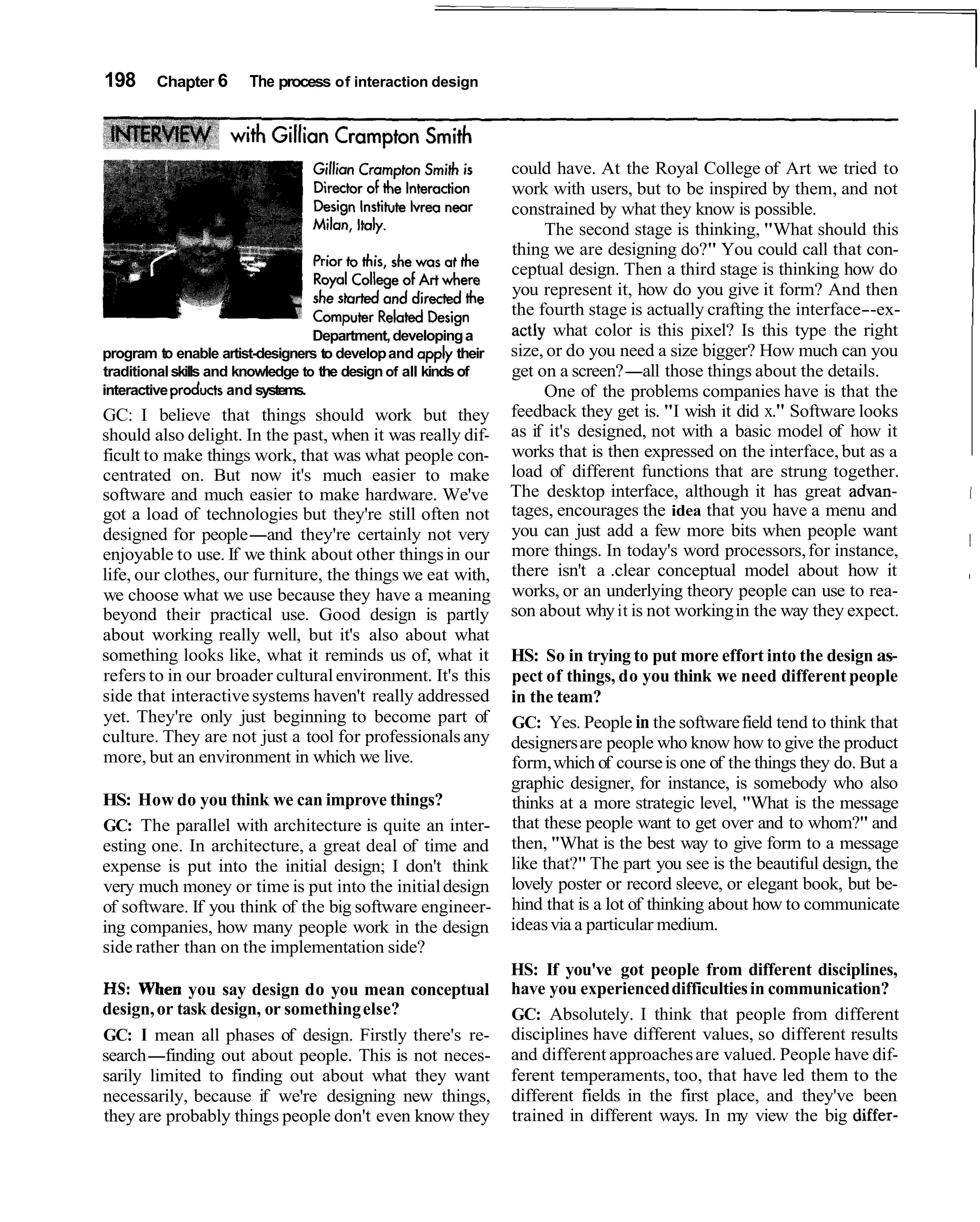 198     Chapter 6      The process of interaction design




                                                                 could have. At the Royal College of Art we tried to
                                                                 work with users, but to be inspired by them, and not
                                                                 constrained by what they know is possible.
                                                                      The second stage is thinking, "What should this
                                                                 thing we are designing do?" You could call that con-
                                                                 ceptual design. Then a third stage is thinking how do
                                                                 you represent it, how do you give it form? And then
                                                                 the fourth stage is actually crafting the interface--ex-
                                   Department, developing a      actly what color is this pixel? Is this type the right
program to enable artist-designers to develop and apply their    size, or do you need a size bigger? How much can you
traditional skills and knowledge to the design of all kinds of   get on a screen?-all those things about the details.
interactive products and systems.                                     One of the problems companies have is that the
GC: I believe that things should work but they                   feedback they get is. "I wish it did x." Software looks
should also delight. In the past, when it was really dif-        as if it's designed, not with a basic model of how it
ficult to make things work, that was what people con-            works that is then expressed on the interface, but as a
centrated on. But now it's much easier to make                   load of different functions that are strung together.
software and much easier to make hardware. We've                 The desktop interface, although it has great advan-         I
got a load of technologies but they're still often not           tages, encourages the idea that you have a menu and
                                                                 you can just add a few more bits when people want
designed for people-and they're certainly not very
enjoyable to use. If we think about other things in our          more things. In today's word processors, for instance,
                                                                                                                             ~
life, our clothes, our furniture, the things we eat with,        there isn't a .clear conceptual model about how it          I


we choose what we use because they have a meaning                works, or an underlying theory people can use to rea-
beyond their practical use. Good design is partly                son about why it is not working in the way they expect.
about working really well, but it's also about what
something looks like, what it reminds us of, what it             HS: So in trying to put more effort into the design as-
refers to in our broader cultural environment. It's this         pect of things, do you think we need different people
side that interactive systems haven't really addressed           in the team?
yet. They're only just beginning to become part of               GC: Yes. People in the software field tend to think that
culture. They are not just a tool for professionals any          designers are people who know how to give the product
more, but an environment in which we live.                       form, which of course is one of the things they do. But a
                                                                 graphic designer, for instance, is somebody who also
HS: How do you think we can improve things?                      thinks at a more strategic level, "What is the message
GC: The parallel with architecture is quite an inter-            that these people want to get over and to whom?" and
esting one. In architecture, a great deal of time and            then, "What is the best way to give form to a message
expense is put into the initial design; I don't think            like that?" The part you see is the beautiful design, the
very much money or time is put into the initial design           lovely poster or record sleeve, or elegant book, but be-
of software. If you think of the big software engineer-          hind that is a lot of thinking about how to communicate
ing companies, how many people work in the design                ideas via a particular medium.
side rather than on the implementation side?
                                                                 HS: If you've got people from different disciplines,
HS: When you say design do you mean conceptual                   have you experienced difficulties in communication?
design, or task design, or something else?                       GC: Absolutely. I think that people from different
GC: I mean all phases of design. Firstly there's re-             disciplines have different values, so different results
search-finding out about people. This is not neces-              and different approaches are valued. People have dif-
sarily limited to finding out about what they want               ferent temperaments, too, that have led them to the
necessarily, because if we're designing new things,              different fields in the first place, and they've been
they are probably things people don't even know they             trained in different ways. In my view the big differ-
 