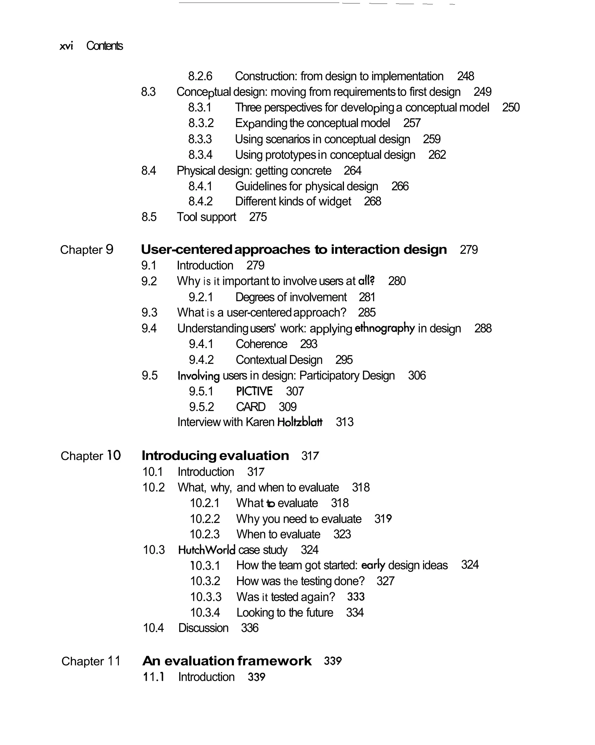 xvi   Contents

                            8.2.6     Construction: from design to implementation 248
                 8.3      Conceptual design: moving from requirements to first design 249
                            8.3.1     Three perspectives for developing a conceptual model 250
                            8.3.2     Expanding the conceptual model 257
                            8.3.3     Using scenarios in conceptual design 259
                            8.3.4     Using prototypes in conceptual design 262
                 8.4      Physical design: getting concrete 264
                            8.4.1     Guidelines for physical design 266
                            8.4.2     Different kinds of widget 268
                 8.5      Tool support 275

Chapter 9        User-centered approaches to interaction design 279
                 9.1      Introduction 279
                 9.2      Why is it important to involve users at all? 280
                             9.2.1     Degrees of involvement 281
                 9.3      What i s a user-centered approach? 285
                 9.4      Understanding users' work: applying ethnography in design   288
                             9.4.1     Coherence 293
                             9.4.2     Contextual Design 295
                 9.5       involving users in design: Participatory Design 306
                             9.5.1      PICTIVE 307
                             9.5.2      CARD 309
                          Interview with Karen Holtzblatt 313

Chapter 1 0      Introducing evaluation 317
                 10.1 Introduction 317
                 10.2     What, why, and when to evaluate 318
                            10.2.1 What t evaluate 318
                                           o
                            10.2.2 Why you need to evaluate 319
                            10.2.3 When to evaluate 323
                 10.3     Hutchworld case study 324
                             10.3.1 How the team got started: early design ideas   324
                            10.3.2 How was the testing done? 327
                            10.3.3 Was it tested again? 333
                            10.3.4 Looking to the future 334
                 10.4     Discussion 336

Chapter 1 1      An evaluation framework 339
                 1 1 .1   Introduction   339
 