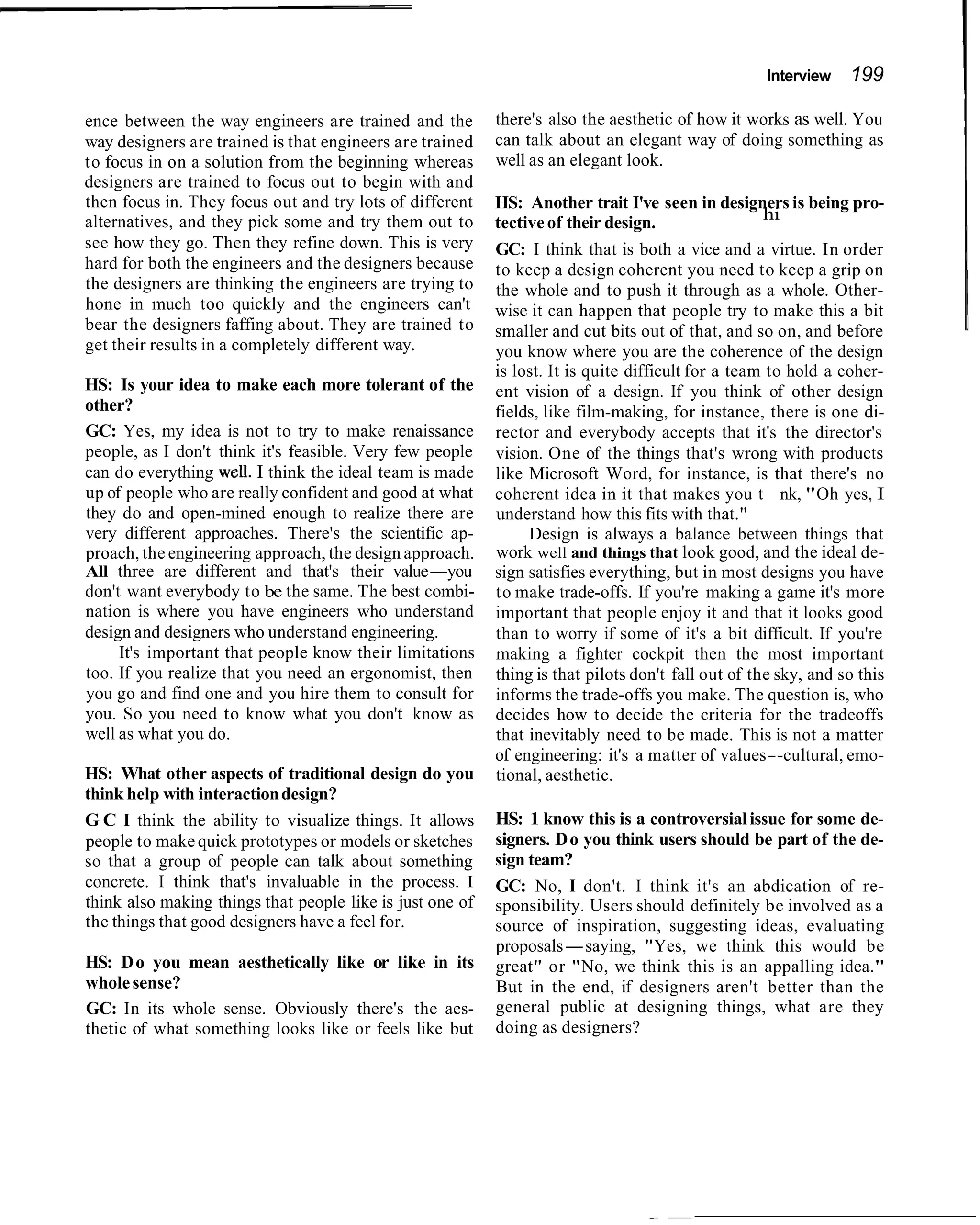 Interview   199

ence between the way engineers are trained and the         there's also the aesthetic of how it works as well. You
way designers are trained is that engineers are trained    can talk about an elegant way of doing something as
to focus in on a solution from the beginning whereas       well as an elegant look.
designers are trained to focus out to begin with and
then focus in. They focus out and try lots of different    HS: Another trait I've seen in designers is being pro-
alternatives, and they pick some and try them out to       tective of their design.                 hi
see how they go. Then they refine down. This is very       GC: I think that is both a vice and a virtue. In order
hard for both the engineers and the designers because      to keep a design coherent you need to keep a grip on
the designers are thinking the engineers are trying to     the whole and to push it through as a whole. Other-
hone in much too quickly and the engineers can't           wise it can happen that people try to make this a bit
bear the designers faffing about. They are trained to      smaller and cut bits out of that, and so on, and before
get their results in a completely different way.           you know where you are the coherence of the design
                                                           is lost. It is quite difficult for a team to hold a coher-
HS: Is your idea to make each more tolerant of the         ent vision of a design. If you think of other design
other?                                                     fields, like film-making, for instance, there is one di-
GC: Yes, my idea is not to try to make renaissance         rector and everybody accepts that it's the director's
people, as I don't think it's feasible. Very few people    vision. One of the things that's wrong with products
can do everything weU. I think the ideal team is made      like Microsoft Word, for instance, is that there's no
up of people who are really confident and good at what     coherent idea in it that makes you t nk, "Oh yes, I
they do and open-mined enough to realize there are         understand how this fits with that."
very different approaches. There's the scientific ap-           Design is always a balance between things that
proach, the engineering approach, the design approach.     work well and things that look good, and the ideal de-
All three are different and that's their value-you         sign satisfies everything, but in most designs you have
don't want everybody to be the same. The best combi-       to make trade-offs. If you're making a game it's more
nation is where you have engineers who understand          important that people enjoy it and that it looks good
design and designers who understand engineering.           than to worry if some of it's a bit difficult. If you're
     It's important that people know their limitations     making a fighter cockpit then the most important
too. If you realize that you need an ergonomist, then      thing is that pilots don't fall out of the sky, and so this
you go and find one and you hire them to consult for       informs the trade-offs you make. The question is, who
you. So you need to know what you don't know as            decides how to decide the criteria for the tradeoffs
well as what you do.                                       that inevitably need to be made. This is not a matter
                                                           of engineering: it's a matter of values--cultural, emo-
HS: What other aspects of traditional design do you        tional, aesthetic.
think help with interaction design?
G C I think the ability to visualize things. It allows     HS: 1 know this is a controversial issue for some de-
people to make quick prototypes or models or sketches      signers. D o you think users should be part of the de-
so that a group of people can talk about something         sign team?
concrete. I think that's invaluable in the process. I      GC: No, I don't. I think it's an abdication of re-
think also making things that people like is just one of   sponsibility. Users should definitely be involved as a
the things that good designers have a feel for.            source of inspiration, suggesting ideas, evaluating
                                                           proposals-saying, "Yes, we think this would be
HS: D o you mean aesthetically like or like in its         great" or "No, we think this is an appalling idea."
whole sense?                                               But in the end, if designers aren't better than the
GC: In its whole sense. Obviously there's the aes-         general public at designing things, what are they
thetic of what something looks like or feels like but      doing as designers?
 