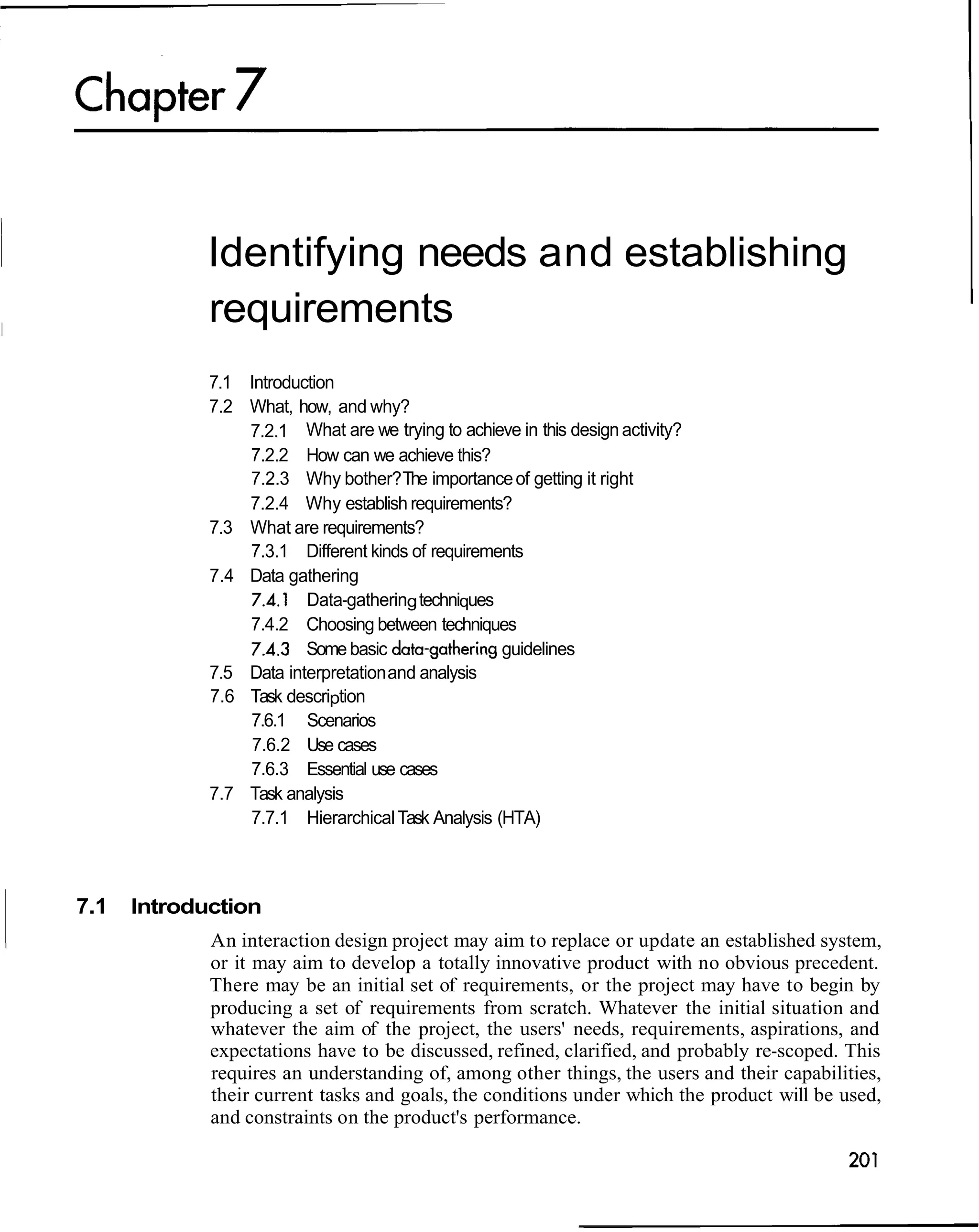 Identifying needs and establishing
             requirements
             7.1 Introduction
             7.2 What, how, and why?
                 7.2.1 What are we trying to achieve in this design activity?
                 7.2.2 How can we achieve this?
                 7.2.3 Why bother? The importance of getting it right
                 7.2.4 Why establish requirements?
             7.3 What are requirements?
                 7.3.1 Different kinds of requirements
             7.4 Data gathering
                  7.4.1 Data-gathering techniques
                 7.4.2 Choosing between techniques
                 7.4.3 Some basic data-gathering guidelines
             7.5 Data interpretation and analysis
             7.6 Task description
                 7.6.1 Scenarios
                  7.6.2 Use cases
                 7.6.3 Essential use cases
             7.7 Task analysis
                 7.7.1 Hierarchical Task Analysis (HTA)



7.1   Introduction
             An interaction design project may aim to replace or update an established system,
             or it may aim to develop a totally innovative product with no obvious precedent.
             There may be an initial set of requirements, or the project may have to begin by
             producing a set of requirements from scratch. Whatever the initial situation and
             whatever the aim of the project, the users' needs, requirements, aspirations, and
             expectations have to be discussed, refined, clarified, and probably re-scoped. This
             requires an understanding of, among other things, the users and their capabilities,
             their current tasks and goals, the conditions under which the product will be used,
             and constraints on the product's performance.
 