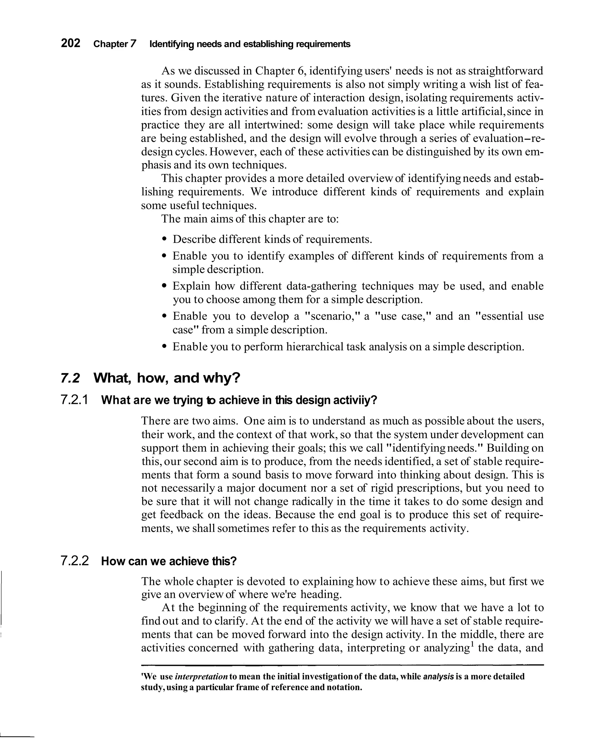 202   Chapter 7     Identifying needs and establishing requirements

                       As we discussed in Chapter 6, identifying users' needs is not as straightforward
                  as it sounds. Establishing requirements is also not simply writing a wish list of fea-
                  tures. Given the iterative nature of interaction design, isolating requirements activ-
                  ities from design activities and from evaluation activities is a little artificial, since in
                  practice they are all intertwined: some design will take place while requirements
                  are being established, and the design will evolve through a series of evaluation-re-
                  design cycles. However, each of these activities can be distinguished by its own em-
                  phasis and its own techniques.
                       This chapter provides a more detailed overview of identifying needs and estab-
                  lishing requirements. We introduce different kinds of requirements and explain
                  some useful techniques.
                       The main aims of this chapter are to:
                          Describe different kinds of requirements.
                          Enable you to identify examples of different kinds of requirements from a
                          simple description.
                          Explain how different data-gathering techniques may be used, and enable
                          you to choose among them for a simple description.
                          Enable you to develop a "scenario," a "use case," and an "essential use
                          case" from a simple description.
                          Enable you to perform hierarchical task analysis on a simple description.

7.2   What, how, and why?
7.2.1 What are we trying to achieve in this design activiiy?
                  There are two aims. One aim is to understand as much as possible about the users,
                  their work, and the context of that work, so that the system under development can
                  support them in achieving their goals; this we call "identifying needs." Building on
                  this, our second aim is to produce, from the needs identified, a set of stable require-
                  ments that form a sound basis to move forward into thinking about design. This is
                  not necessarily a major document nor a set of rigid prescriptions, but you need to
                  be sure that it will not change radically in the time it takes to do some design and
                  get feedback on the ideas. Because the end goal is to produce this set of require-
                  ments, we shall sometimes refer to this as the requirements activity.

7.2.2 How can we achieve this?
                  The whole chapter is devoted to explaining how to achieve these aims, but first we
                  give an overview of where we're heading.
                       At the beginning of the requirements activity, we know that we have a lot to
                  find out and to clarify. At the end of the activity we will have a set of stable require-
                  ments that can be moved forward into the design activity. In the middle, there are
                  activities concerned with gathering data, interpreting or analyzing1 the data, and

                  'We use interpretation to mean the initial investigation of the data, while analysis is a more detailed
                  study, using a particular frame of reference and notation.
 