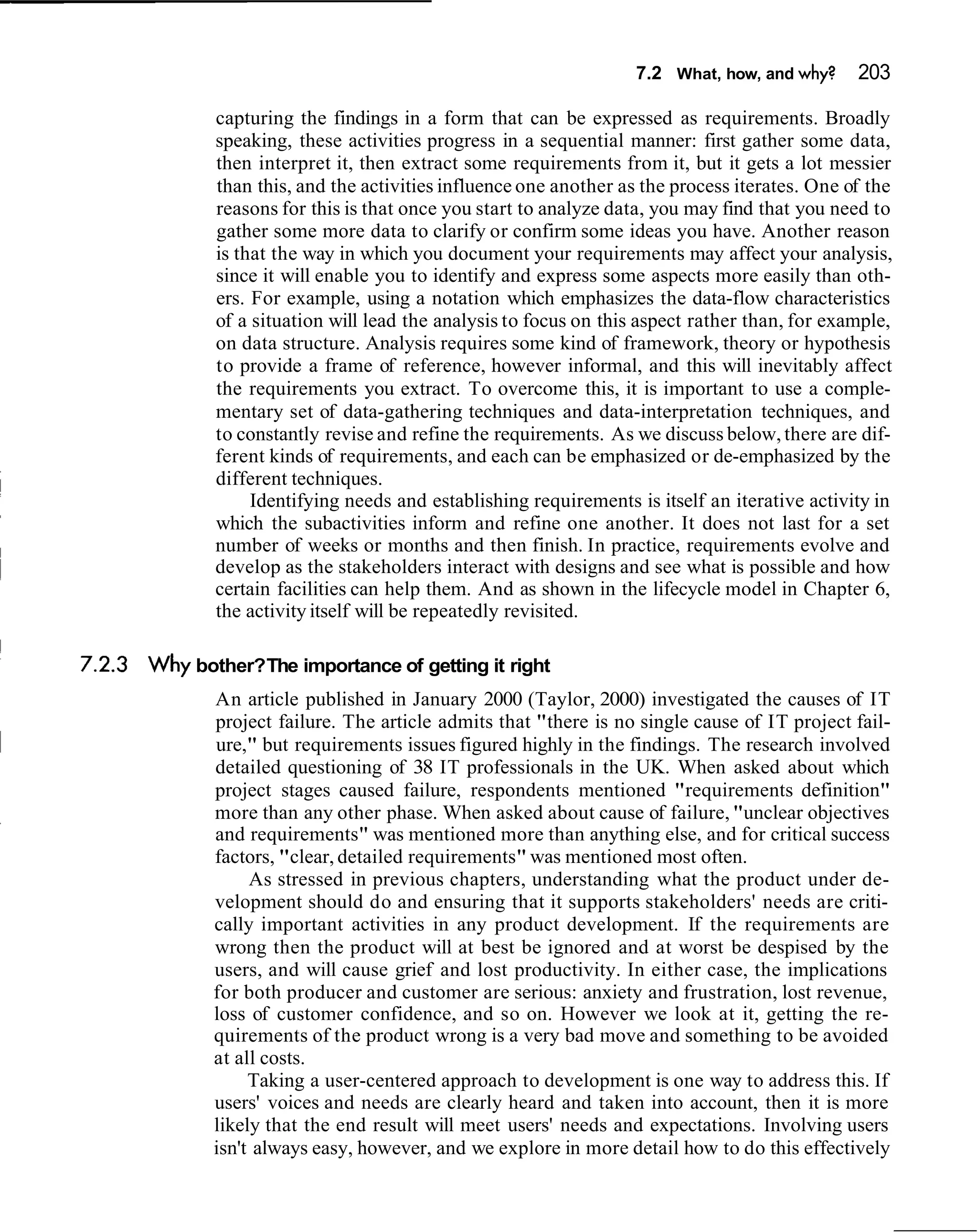7.2 What, how, and why?     203

       capturing the findings in a form that can be expressed as requirements. Broadly
       speaking, these activities progress in a sequential manner: first gather some data,
       then interpret it, then extract some requirements from it, but it gets a lot messier
       than this, and the activities influence one another as the process iterates. One of the
       reasons for this is that once you start to analyze data, you may find that you need to
       gather some more data to clarify or confirm some ideas you have. Another reason
       is that the way in which you document your requirements may affect your analysis,
       since it will enable you to identify and express some aspects more easily than oth-
       ers. For example, using a notation which emphasizes the data-flow characteristics
       of a situation will lead the analysis to focus on this aspect rather than, for example,
       on data structure. Analysis requires some kind of framework, theory or hypothesis
       to provide a frame of reference, however informal, and this will inevitably affect
       the requirements you extract. To overcome this, it is important to use a comple-
       mentary set of data-gathering techniques and data-interpretation techniques, and
       to constantly revise and refine the requirements. As we discuss below, there are dif-
       ferent kinds of requirements, and each can be emphasized or de-emphasized by the
       different techniques.
            Identifying needs and establishing requirements is itself an iterative activity in
       which the subactivities inform and refine one another. It does not last for a set
       number of weeks or months and then finish. In practice, requirements evolve and
       develop as the stakeholders interact with designs and see what is possible and how
       certain facilities can help them. And as shown in the lifecycle model in Chapter 6,
       the activity itself will be repeatedly revisited.

Why bother?The importance of getting it right
       An article published in January 2000 (Taylor, 2000) investigated the causes of IT
       project failure. The article admits that "there is no single cause of IT project fail-
       ure," but requirements issues figured highly in the findings. The research involved
       detailed questioning of 38 IT professionals in the UK. When asked about which
       project stages caused failure, respondents mentioned "requirements definition"
       more than any other phase. When asked about cause of failure, "unclear objectives
       and requirements" was mentioned more than anything else, and for critical success
       factors, "clear, detailed requirements" was mentioned most often.
            As stressed in previous chapters, understanding what the product under de-
       velopment should do and ensuring that it supports stakeholders' needs are criti-
       cally important activities in any product development. If the requirements are
       wrong then the product will at best be ignored and at worst be despised by the
       users, and will cause grief and lost productivity. In either case, the implications
       for both producer and customer are serious: anxiety and frustration, lost revenue,
       loss of customer confidence, and so on. However we look at it, getting the re-
       quirements of the product wrong is a very bad move and something to be avoided
       at all costs.
            Taking a user-centered approach to development is one way to address this. If
       users' voices and needs are clearly heard and taken into account, then it is more
       likely that the end result will meet users' needs and expectations. Involving users
       isn't always easy, however, and we explore in more detail how to do this effectively
 