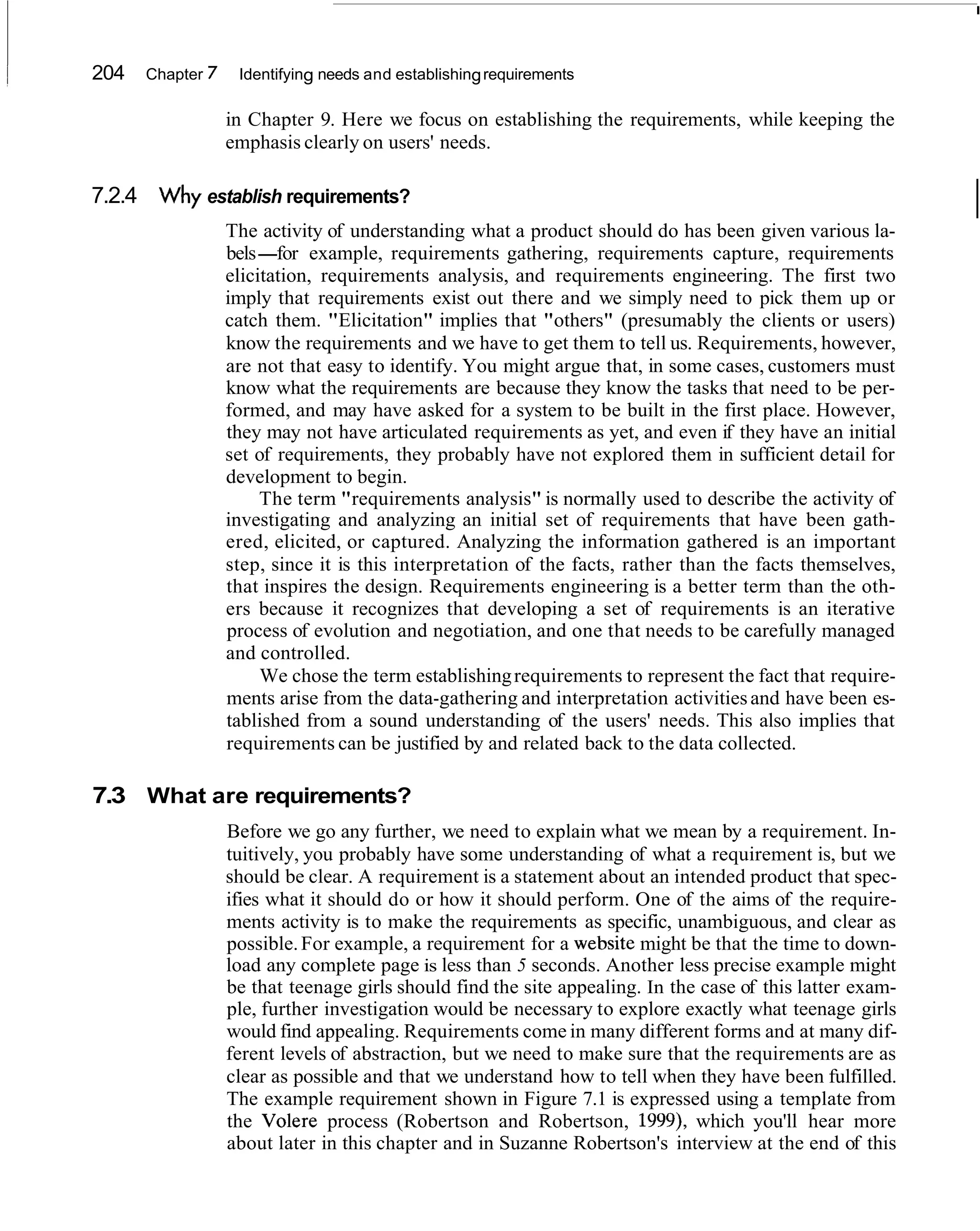 204   Chapter   7    Identifying needs and establishing requirements

                    in Chapter 9. Here we focus on establishing the requirements, while keeping the
                    emphasis clearly on users' needs.

7.2.4 Why establish requirements?
                    The activity of understanding what a product should do has been given various la-
                                                                                                             I
                    bels-for example, requirements gathering, requirements capture, requirements
                    elicitation, requirements analysis, and requirements engineering. The first two
                    imply that requirements exist out there and we simply need to pick them up or
                    catch them. "Elicitation" implies that "others" (presumably the clients or users)
                    know the requirements and we have to get them to tell us. Requirements, however,
                    are not that easy to identify. You might argue that, in some cases, customers must
                    know what the requirements are because they know the tasks that need to be per-
                    formed, and may have asked for a system to be built in the first place. However,
                    they may not have articulated requirements as yet, and even if they have an initial
                    set of requirements, they probably have not explored them in sufficient detail for
                    development to begin.
                         The term "requirements analysis" is normally used to describe the activity of
                    investigating and analyzing an initial set of requirements that have been gath-
                    ered, elicited, or captured. Analyzing the information gathered is an important
                    step, since it is this interpretation of the facts, rather than the facts themselves,
                    that inspires the design. Requirements engineering is a better term than the oth-
                    ers because it recognizes that developing a set of requirements is an iterative
                    process of evolution and negotiation, and one that needs to be carefully managed
                    and controlled.
                         We chose the term establishing requirements to represent the fact that require-
                    ments arise from the data-gathering and interpretation activities and have been es-
                    tablished from a sound understanding of the users' needs. This also implies that
                    requirements can be justified by and related back to the data collected.

7.3 What are requirements?
                    Before we go any further, we need to explain what we mean by a requirement. In-
                    tuitively, you probably have some understanding of what a requirement is, but we
                    should be clear. A requirement is a statement about an intended product that spec-
                    ifies what it should do or how it should perform. One of the aims of the require-
                    ments activity is to make the requirements as specific, unambiguous, and clear as
                    possible. For example, a requirement for a website might be that the time to down-
                    load any complete page is less than 5 seconds. Another less precise example might
                    be that teenage girls should find the site appealing. In the case of this latter exam-
                    ple, further investigation would be necessary to explore exactly what teenage girls
                    would find appealing. Requirements come in many different forms and at many dif-
                    ferent levels of abstraction, but we need to make sure that the requirements are as
                    clear as possible and that we understand how to tell when they have been fulfilled.
                    The example requirement shown in Figure 7.1 is expressed using a template from
                    the Volere process (Robertson and Robertson, 1999), which you'll hear more
                    about later in this chapter and in Suzanne Robertson's interview at the end of this
 