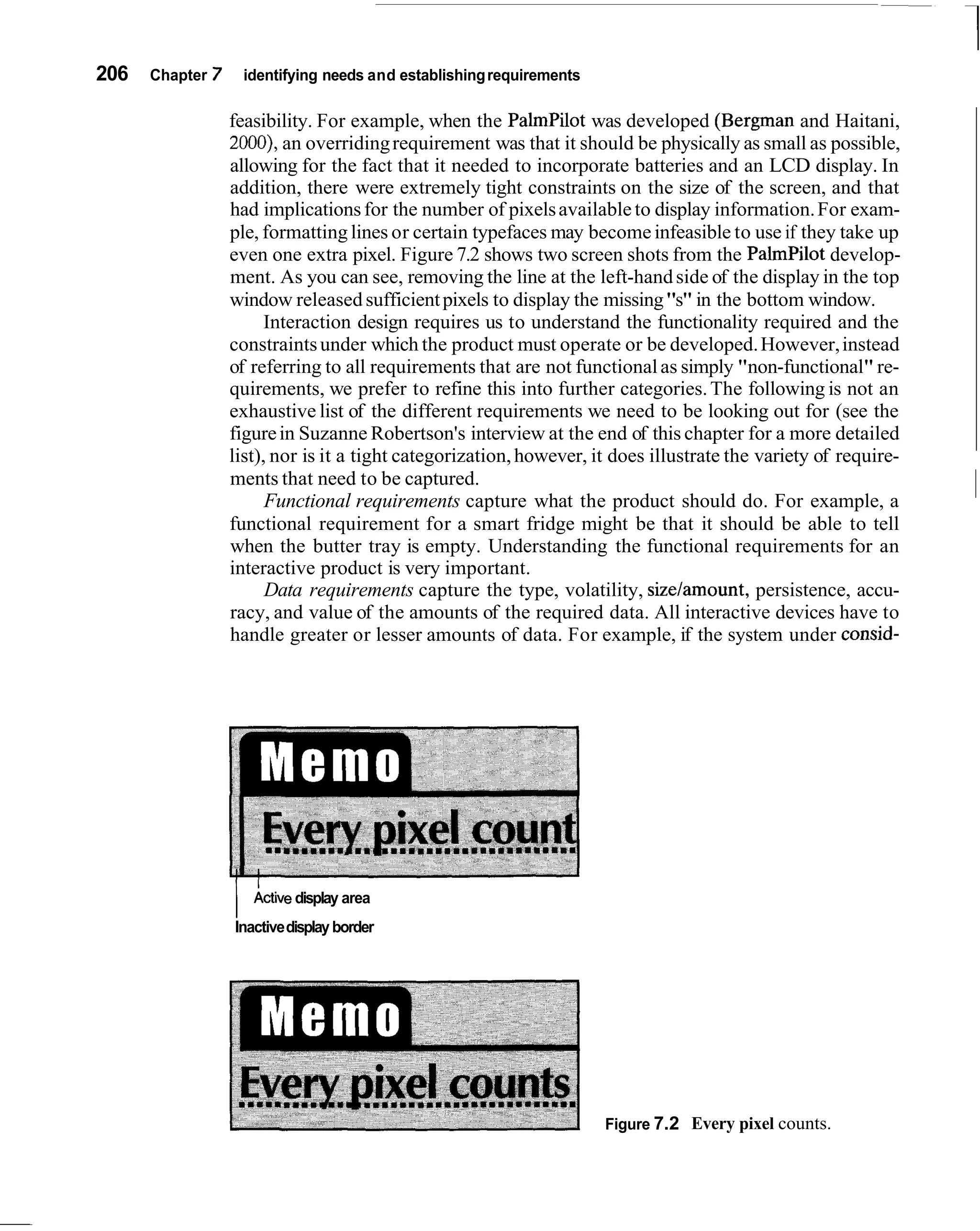 206   Chapter   7       identifying needs and establishing requirements

                    feasibility. For example, when the PalmPilot was developed (Bergman and Haitani,
                    2000), an overriding requirement was that it should be physically as small as possible,
                    allowing for the fact that it needed to incorporate batteries and an LCD display. In
                    addition, there were extremely tight constraints on the size of the screen, and that
                    had implications for the number of pixels available to display information. For exam-
                    ple, formatting lines or certain typefaces may become infeasible to use if they take up
                    even one extra pixel. Figure 7.2 shows two screen shots from the PalmPilot develop-
                    ment. As you can see, removing the line at the left-hand side of the display in the top
                    window released sufficient pixels to display the missing "s" in the bottom window.
                          Interaction design requires us to understand the functionality required and the
                    constraints under which the product must operate or be developed. However, instead
                    of referring to all requirements that are not functional as simply "non-functional" re-
                    quirements, we prefer to refine this into further categories. The following is not an
                    exhaustive list of the different requirements we need to be looking out for (see the
                    figure in Suzanne Robertson's interview at the end of this chapter for a more detailed
                    list), nor is it a tight categorization, however, it does illustrate the variety of require-
                    ments that need to be captured.
                          Functional requirements capture what the product should do. For example, a
                    functional requirement for a smart fridge might be that it should be able to tell
                                                                                                                   ~
                    when the butter tray is empty. Understanding the functional requirements for an
                    interactive product is very important.
                          Data requirements capture the type, volatility, sizelamount, persistence, accu-
                    racy, and value of the amounts of the required data. All interactive devices have to
                    handle greater or lesser amounts of data. For example, if the system under consid-




                    /    ~ctive
                              display area
                    Inactive display border




                                                                          Figure 7.2 Every pixel counts.
 
