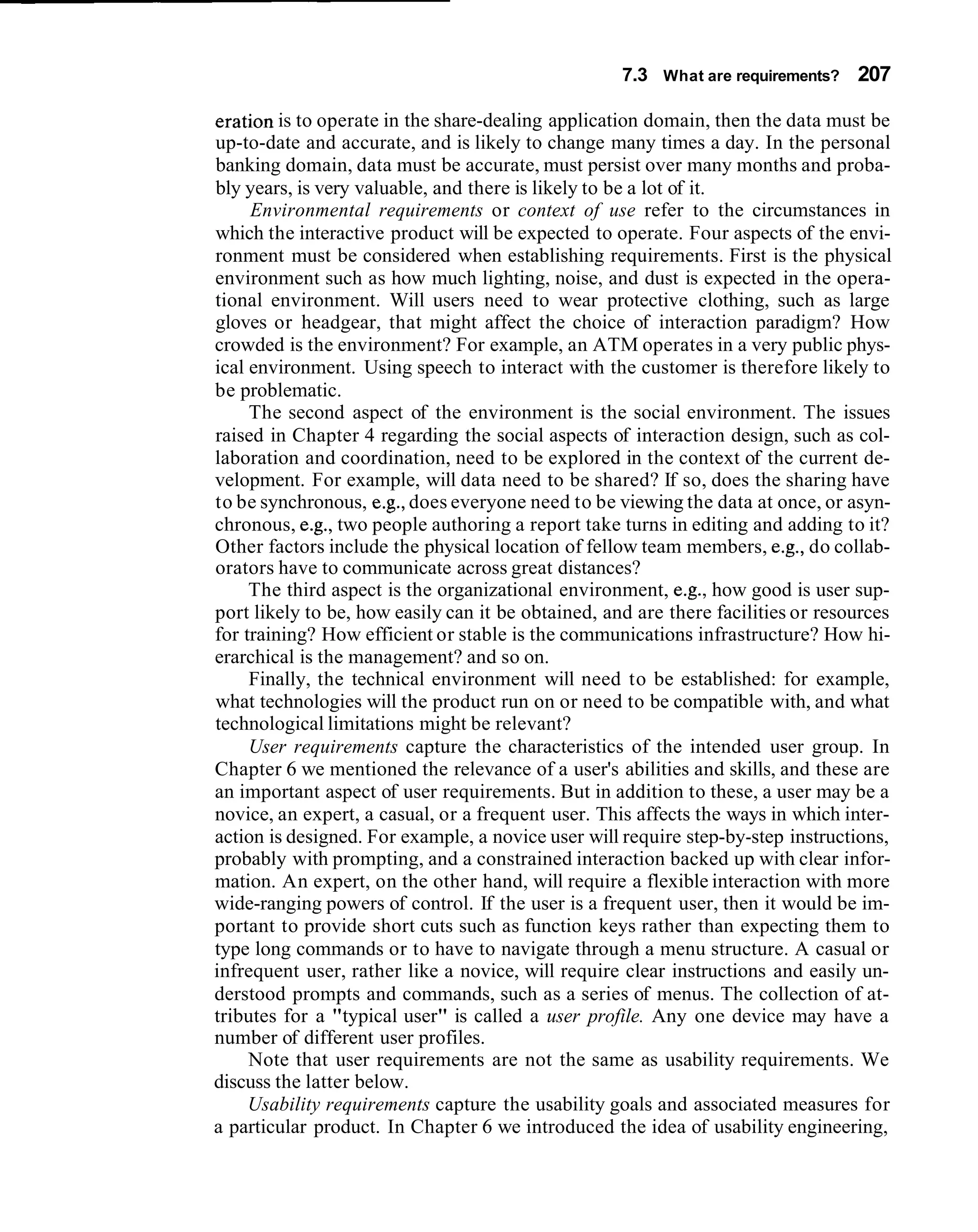 7.3 What are requirements? 207

eration is to operate in the share-dealing application domain, then the data must be
up-to-date and accurate, and is likely to change many times a day. In the personal
banking domain, data must be accurate, must persist over many months and proba-
bly years, is very valuable, and there is likely to be a lot of it.
     Environmental requirements or context of use refer to the circumstances in
which the interactive product will be expected to operate. Four aspects of the envi-
ronment must be considered when establishing requirements. First is the physical
environment such as how much lighting, noise, and dust is expected in the opera-
tional environment. Will users need to wear protective clothing, such as large
gloves or headgear, that might affect the choice of interaction paradigm? How
crowded is the environment? For example, an ATM operates in a very public phys-
ical environment. Using speech to interact with the customer is therefore likely to
be problematic.
     The second aspect of the environment is the social environment. The issues
raised in Chapter 4 regarding the social aspects of interaction design, such as col-
laboration and coordination, need to be explored in the context of the current de-
velopment. For example, will data need to be shared? If so, does the sharing have
to be synchronous, e.g., does everyone need to be viewing the data at once, or asyn-
chronous, e.g., two people authoring a report take turns in editing and adding to it?
Other factors include the physical location of fellow team members, e.g., do collab-
orators have to communicate across great distances?
     The third aspect is the organizational environment, e.g., how good is user sup-
port likely to be, how easily can it be obtained, and are there facilities or resources
for training? How efficient or stable is the communications infrastructure? How hi-
erarchical is the management? and so on.
     Finally, the technical environment will need to be established: for example,
what technologies will the product run on or need to be compatible with, and what
technological limitations might be relevant?
     User requirements capture the characteristics of the intended user group. In
Chapter 6 we mentioned the relevance of a user's abilities and skills, and these are
an important aspect of user requirements. But in addition to these, a user may be a
novice, an expert, a casual, or a frequent user. This affects the ways in which inter-
action is designed. For example, a novice user will require step-by-step instructions,
probably with prompting, and a constrained interaction backed up with clear infor-
mation. An expert, on the other hand, will require a flexible interaction with more
wide-ranging powers of control. If the user is a frequent user, then it would be im-
portant to provide short cuts such as function keys rather than expecting them to
type long commands or to have to navigate through a menu structure. A casual or
infrequent user, rather like a novice, will require clear instructions and easily un-
derstood prompts and commands, such as a series of menus. The collection of at-
tributes for a "typical user" is called a user profile. Any one device may have a
number of different user profiles.
     Note that user requirements are not the same as usability requirements. We
discuss the latter below.
     Usability requirements capture the usability goals and associated measures for
a particular product. In Chapter 6 we introduced the idea of usability engineering,
 