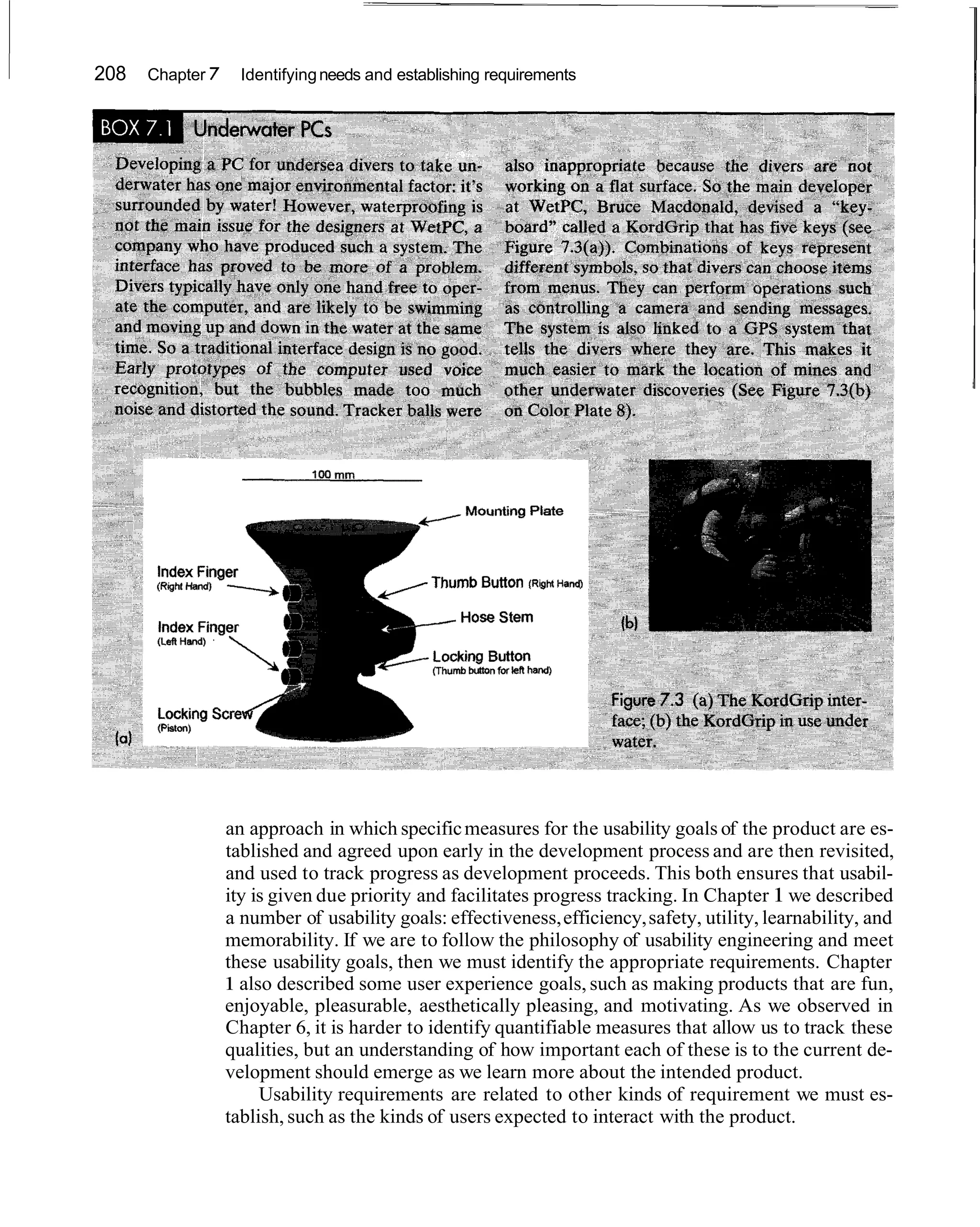 208   Chapter 7     Identifying needs and establishing requirements




                  an approach in which specific measures for the usability goals of the product are es-
                  tablished and agreed upon early in the development process and are then revisited,
                  and used to track progress as development proceeds. This both ensures that usabil-
                  ity is given due priority and facilitates progress tracking. In Chapter 1 we described
                  a number of usability goals: effectiveness, efficiency, safety, utility, learnability, and
                  memorability. If we are to follow the philosophy of usability engineering and meet
                  these usability goals, then we must identify the appropriate requirements. Chapter
                  1 also described some user experience goals, such as making products that are fun,
                  enjoyable, pleasurable, aesthetically pleasing, and motivating. As we observed in
                  Chapter 6, it is harder to identify quantifiable measures that allow us to track these
                  qualities, but an understanding of how important each of these is to the current de-
                  velopment should emerge as we learn more about the intended product.
                       Usability requirements are related to other kinds of requirement we must es-
                  tablish, such as the kinds of users expected to interact with the product.
 