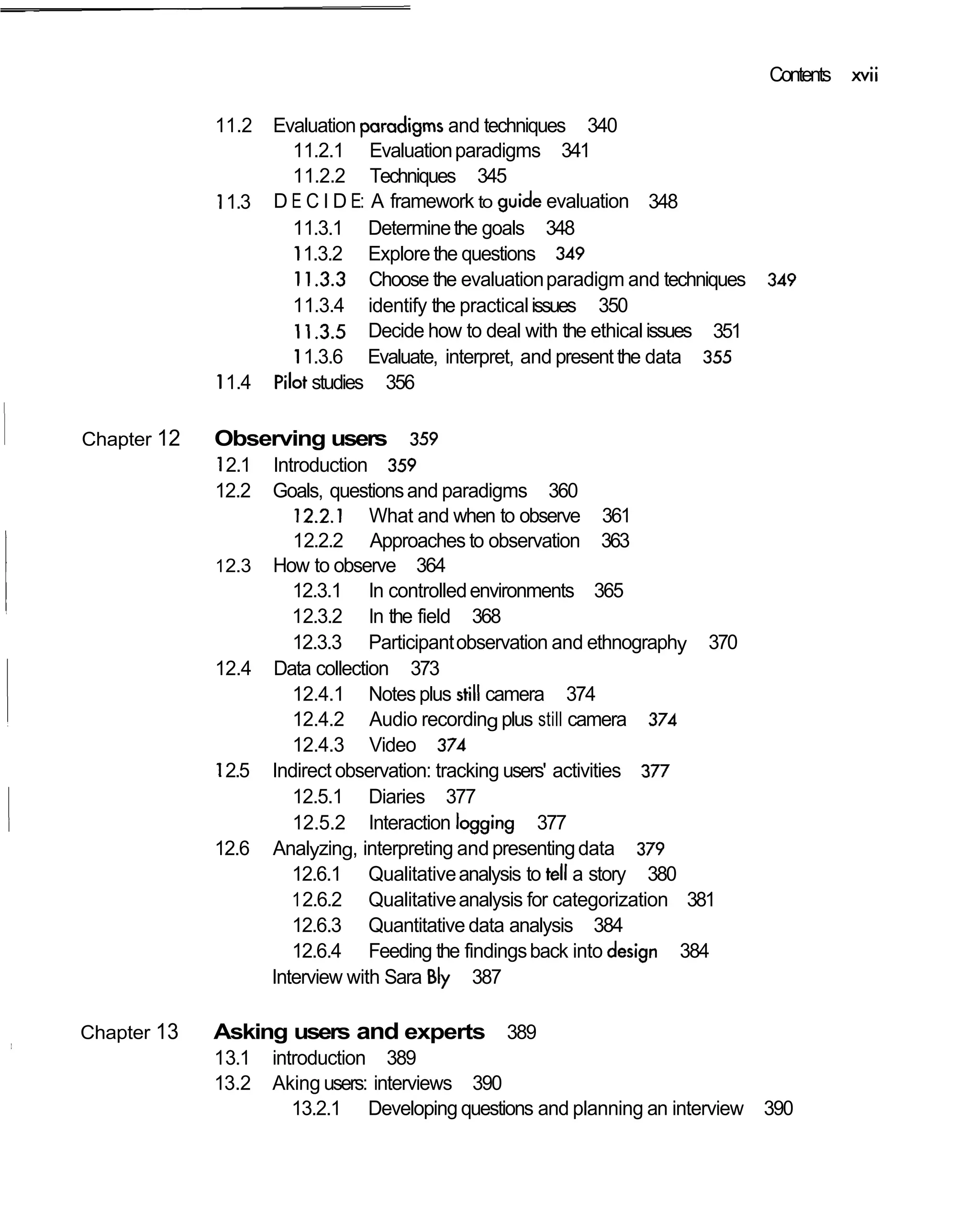 Contents xvii

             11.2   Evaluation paradigms and techniques 340
                       11.2.1 Evaluation paradigms 341
                       11.2.2 Techniques 345
             11.3   D E C I D E: A framework to guide evaluation 348
                       11.3.1 Determine the goals 348
                       11.3.2 Explore the questions 349
                       11.3.3 Choose the evaluation paradigm and techniques     349
                       11.3.4 identify the practical issues 350
                       1 1.3.5 Decide how to deal with the ethical issues 351
                       11.3.6 Evaluate, interpret, and present the data 355
             11.4   pilot studies 356

Chapter 12   Observing users         359
             12.1 Introduction 359
             12.2 Goals, questions and paradigms 360
                      12.2.1 What and when to observe 361
                      12.2.2 Approaches to observation 363
             1 2.3 How to observe 364
                      12.3.1 In controlled environments 365
                      12.3.2 In the field 368
                      12.3.3 Participant observation and ethnography 370
             12.4 Data collection 373
                      12.4.1 Notes plus still camera 374
                      12.4.2 Audio recording plus still camera 374
                      12.4.3 Video 374
             12.5 Indirect observation: tracking users' activities 377
                      12.5.1 Diaries 377
                      12.5.2 Interaction logging 377
             12.6 Analyzing, interpreting and presenting data 379
                      12.6.1 Qualitative analysis to tell a story 380
                      1 2.6.2 Qualitative analysis for categorization 381
                      12.6.3 Quantitative data analysis 384
                      12.6.4 Feeding the findings back into design 384
                   Interview with Sara B 387
                                         b
Chapter 13   Asking users and experts 389
             13.1   introduction 389
             13.2   Aking users: interviews 390
                       13.2.1 Developing questions and planning an interview 390
 