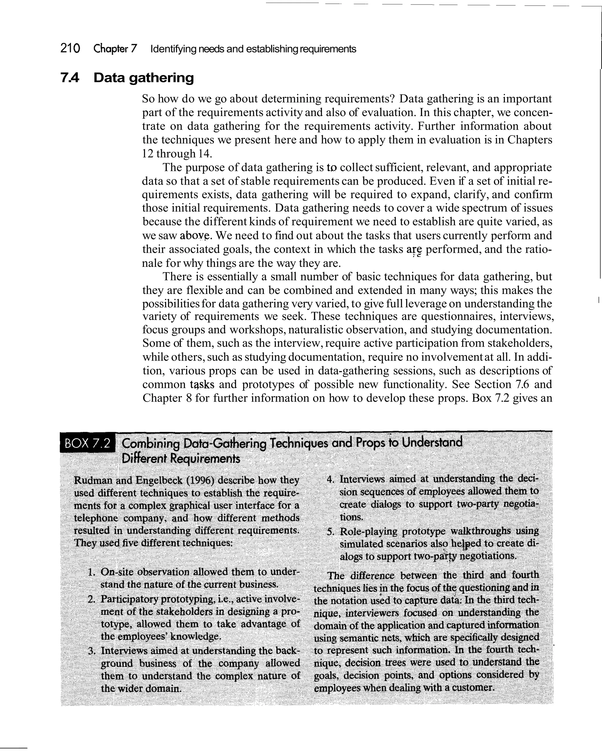 21 0   Chapter 7    Identifying needs and establishing requirements

7.4    Data gathering
                   So how do we go about determining requirements? Data gathering is an important
                   part of the requirements activity and also of evaluation. In this chapter, we concen-
                   trate on data gathering for the requirements activity. Further information about
                   the techniques we present here and how to apply them in evaluation is in Chapters
                   12 through 14.
                       The purpose of data gathering is tr, collect sufficient, relevant, and appropriate
                   data so that a set of stable requirements can be produced. Even if a set of initial re-
                   quirements exists, data gathering will be required to expand, clarify, and confirm
                   those initial requirements. Data gathering needs to cover a wide spectrum of issues
                   because the different kinds of requirement we need to establish are quite varied, as
                   we saw above. We need to find out about the tasks that users currently perform and
                   their associated goals, the context in which the tasks arg performed, and the ratio-
                   nale for why things are the way they are.
                       There is essentially a small number of basic techniques for data gathering, but
                   they are flexible and can be combined and extended in many ways; this makes the
                                                                                                              I
                   possibilities for data gathering very varied, to give full leverage on understanding the
                   variety of requirements we seek. These techniques are questionnaires, interviews,
                   focus groups and workshops, naturalistic observation, and studying documentation.
                   Some of them, such as the interview, require active participation from stakeholders,
                   while others, such as studying documentation, require no involvement at all. In addi-
                   tion, various props can be used in data-gathering sessions, such as descriptions of
                   common tqsks and prototypes of possible new functionality. See Section 7.6 and
                   Chapter 8 for further information on how to develop these props. Box 7.2 gives an
 