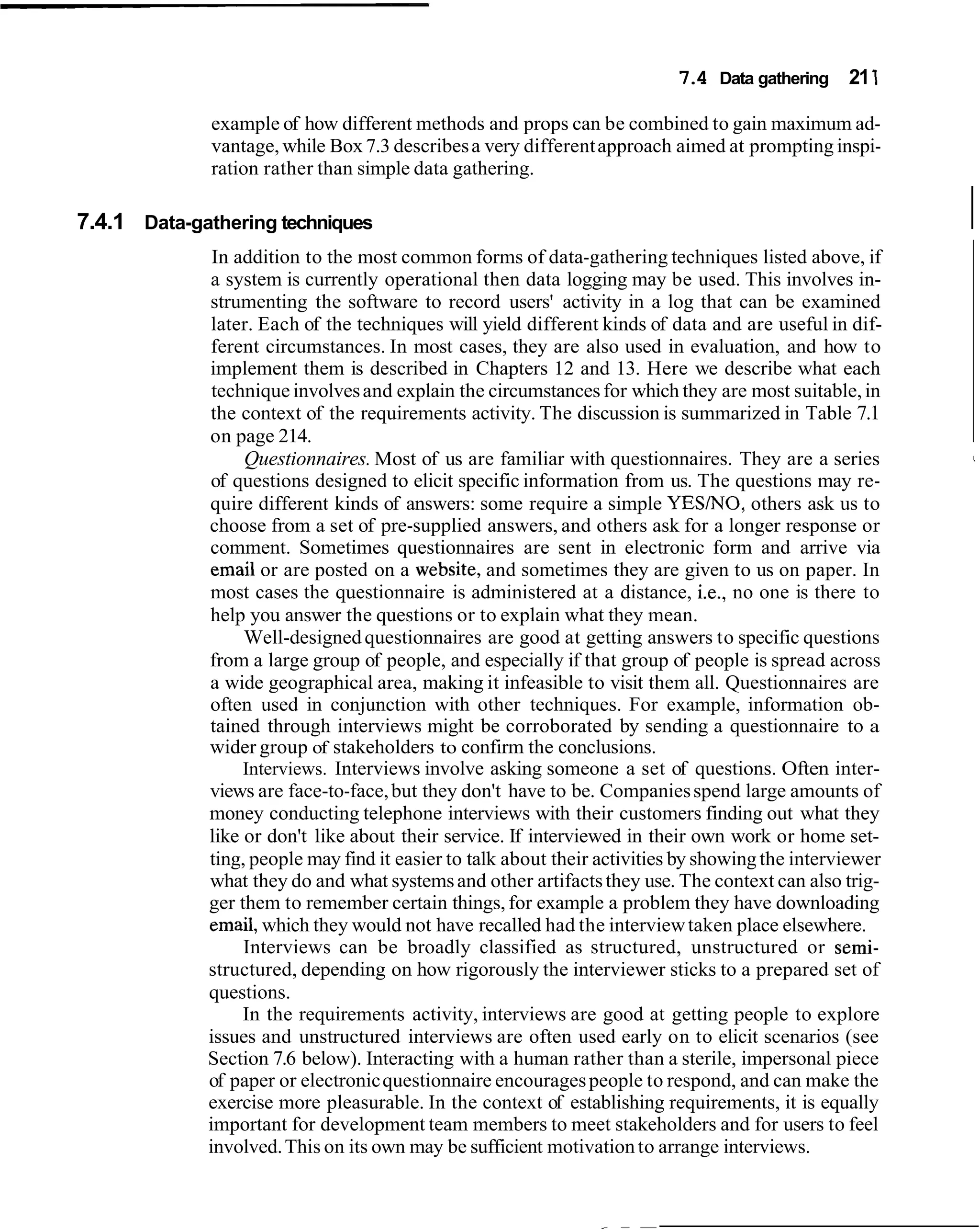 7.4 Data gathering 21 1

              example of how different methods and props can be combined to gain maximum ad-
              vantage, while Box 7.3 describes a very different approach aimed at prompting inspi-
              ration rather than simple data gathering.

7.4.1 Data-gathering techniques                                                                          I
              In addition to the most common forms of data-gathering techniques listed above, if
             a system is currently operational then data logging may be used. This involves in-
             strumenting the software to record users' activity in a log that can be examined
             later. Each of the techniques will yield different kinds of data and are useful in dif-
             ferent circumstances. In most cases, they are also used in evaluation, and how to
             implement them is described in Chapters 12 and 13. Here we describe what each
              technique involves and explain the circumstances for which they are most suitable, in
             the context of the requirements activity. The discussion is summarized in Table 7.1
             on page 214.
                  Questionnaires. Most of us are familiar with questionnaires. They are a series         I


             of questions designed to elicit specific information from us. The questions may re-
             quire different kinds of answers: some require a simple YESINO, others ask us to
             choose from a set of pre-supplied answers, and others ask for a longer response or
             comment. Sometimes questionnaires are sent in electronic form and arrive via
              email or are posted on a website, and sometimes they are given to us on paper. In
             most cases the questionnaire is administered at a distance, i.e., no one is there to
             help you answer the questions or to explain what they mean.
                  Well-designed questionnaires are good at getting answers to specific questions
             from a large group of people, and especially if that group of people is spread across
             a wide geographical area, making it infeasible to visit them all. Questionnaires are
             often used in conjunction with other techniques. For example, information ob-
             tained through interviews might be corroborated by sending a questionnaire to a
             wider group of stakeholders to confirm the conclusions.
                  Interviews. Interviews involve asking someone a set of questions. Often inter-
             views are face-to-face, but they don't have to be. Companies spend large amounts of
             money conducting telephone interviews with their customers finding out what they
             like or don't like about their service. If interviewed in their own work or home set-
             ting, people may find it easier to talk about their activities by showing the interviewer
             what they do and what systems and other artifacts they use. The context can also trig-
             ger them to remember certain things, for example a problem they have downloading
             email, which they would not have recalled had the interview taken place elsewhere.
                  Interviews can be broadly classified as structured, unstructured or semi-
             structured, depending on how rigorously the interviewer sticks to a prepared set of
             questions.
                  In the requirements activity, interviews are good at getting people to explore
             issues and unstructured interviews are often used early on to elicit scenarios (see
             Section 7.6 below). Interacting with a human rather than a sterile, impersonal piece
             of paper or electronic questionnaire encourages people to respond, and can make the
             exercise more pleasurable. In the context of establishing requirements, it is equally
             important for development team members to meet stakeholders and for users to feel
             involved. This on its own may be sufficient motivation to arrange interviews.
 