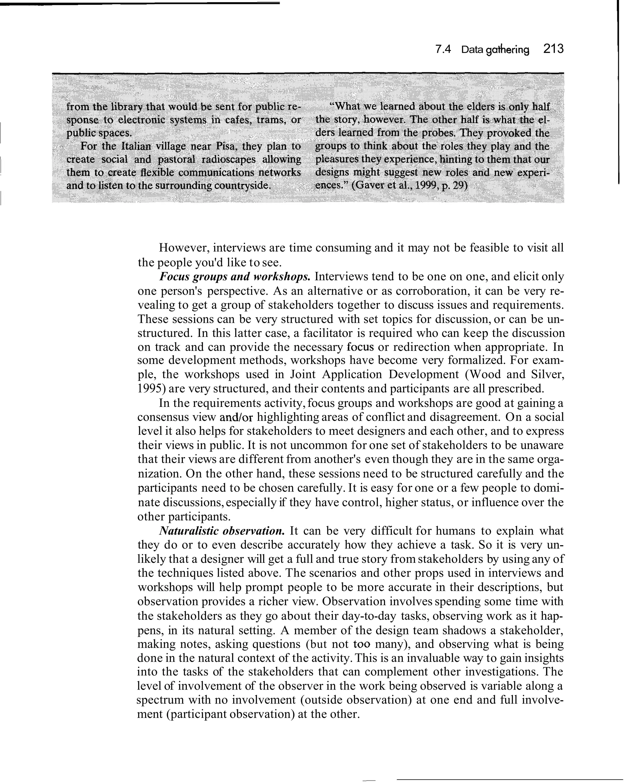 7.4 Data gathering    213




     However, interviews are time consuming and it may not be feasible to visit all
the people you'd like to see.
     Focus groups and workshops. Interviews tend to be one on one, and elicit only
one person's perspective. As an alternative or as corroboration, it can be very re-
vealing to get a group of stakeholders together to discuss issues and requirements.
These sessions can be very structured with set topics for discussion, or can be un-
structured. In this latter case, a facilitator is required who can keep the discussion
on track and can provide the necessary focus or redirection when appropriate. In
some development methods, workshops have become very formalized. For exam-
ple, the workshops used in Joint Application Development (Wood and Silver,
1995) are very structured, and their contents and participants are all prescribed.
     In the requirements activity, focus groups and workshops are good at gaining a
consensus view and/or highlighting areas of conflict and disagreement. On a social
level it also helps for stakeholders to meet designers and each other, and to express
their views in public. It is not uncommon for one set of stakeholders to be unaware
that their views are different from another's even though they are in the same orga-
nization. On the other hand, these sessions need to be structured carefully and the
participants need to be chosen carefully. It is easy for one or a few people to domi-
nate discussions, especially if they have control, higher status, or influence over the
other participants.
     Naturalistic observation. It can be very difficult for humans to explain what
they do or to even describe accurately how they achieve a task. So it is very un-
likely that a designer will get a full and true story from stakeholders by using any of
the techniques listed above. The scenarios and other props used in interviews and
workshops will help prompt people to be more accurate in their descriptions, but
observation provides a richer view. Observation involves spending some time with
the stakeholders as they go about their day-to-day tasks, observing work as it hap-
pens, in its natural setting. A member of the design team shadows a stakeholder,
making notes, asking questions (but not too many), and observing what is being
done in the natural context of the activity. This is an invaluable way to gain insights
into the tasks of the stakeholders that can complement other investigations. The
level of involvement of the observer in the work being observed is variable along a
spectrum with no involvement (outside observation) at one end and full involve-
ment (participant observation) at the other.
 