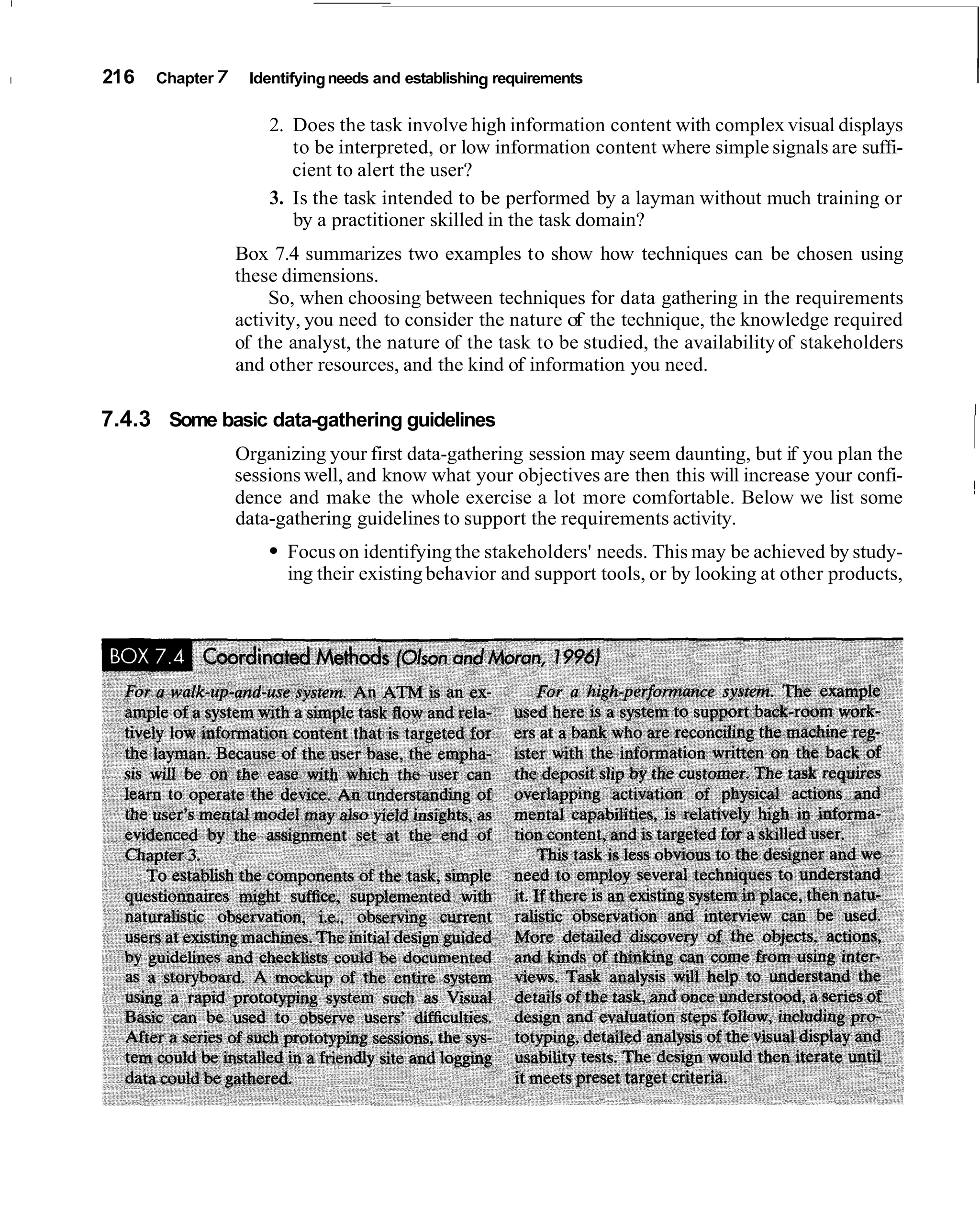 1   21 6   Chapter 7    Identifying needs and establishing requirements                                             I
                           2. Does the task involve high information content with complex visual displays
                              to be interpreted, or low information content where simple signals are suffi-
                              cient to alert the user?
                           3. Is the task intended to be performed by a layman without much training or
                              by a practitioner skilled in the task domain?
                       Box 7.4 summarizes two examples to show how techniques can be chosen using
                       these dimensions.
                           So, when choosing between techniques for data gathering in the requirements
                       activity, you need to consider the nature of the technique, the knowledge required
                       of the analyst, the nature of the task to be studied, the availability of stakeholders
                       and other resources, and the kind of information you need.

    7.4.3 Some basic data-gathering guidelines
                       Organizing your first data-gathering session may seem daunting, but if you plan the
                                                                                                                I
                                                                                                                I


                       sessions well, and know what your objectives are then this will increase your confi-
                       dence and make the whole exercise a lot more comfortable. Below we list some             ~
                       data-gathering guidelines to support the requirements activity.
                             Focus on identifying the stakeholders' needs. This may be achieved by study-
                             ing their existing behavior and support tools, or by looking at other products,
 