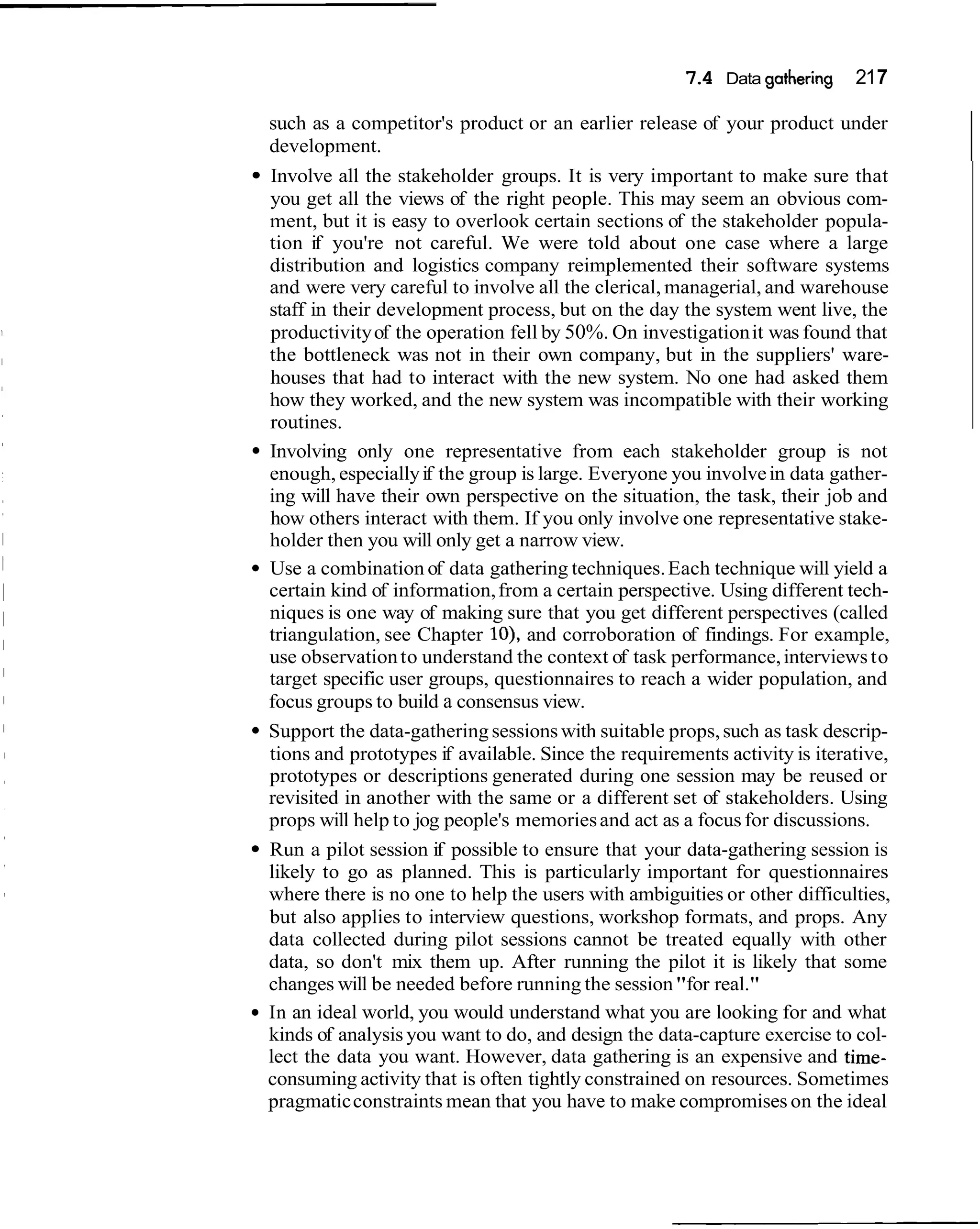 7 4 Data gathering
                                                      .                    217

such as a competitor's product or an earlier release of your product under
development.
Involve all the stakeholder groups. It is very important to make sure that
you get all the views of the right people. This may seem an obvious com-
ment, but it is easy to overlook certain sections of the stakeholder popula-
tion if you're not careful. We were told about one case where a large
distribution and logistics company reimplemented their software systems
and were very careful to involve all the clerical, managerial, and warehouse
staff in their development process, but on the day the system went live, the
productivity of the operation fell by 50%. On investigation it was found that
the bottleneck was not in their own company, but in the suppliers' ware-
houses that had to interact with the new system. No one had asked them
how they worked, and the new system was incompatible with their working
routines.
Involving only one representative from each stakeholder group is not
enough, especially if the group is large. Everyone you involve in data gather-
ing will have their own perspective on the situation, the task, their job and
how others interact with them. If you only involve one representative stake-
holder then you will only get a narrow view.
Use a combination of data gathering techniques. Each technique will yield a
certain kind of information, from a certain perspective. Using different tech-
niques is one way of making sure that you get different perspectives (called
triangulation, see Chapter lo), and corroboration of findings. For example,
use observation to understand the context of task performance, interviews to
target specific user groups, questionnaires to reach a wider population, and
focus groups to build a consensus view.
Support the data-gathering sessions with suitable props, such as task descrip-
tions and prototypes if available. Since the requirements activity is iterative,
prototypes or descriptions generated during one session may be reused or
revisited in another with the same or a different set of stakeholders. Using
props will help to jog people's memories and act as a focus for discussions.
Run a pilot session if possible to ensure that your data-gathering session is
likely to go as planned. This is particularly important for questionnaires
where there is no one to help the users with ambiguities or other difficulties,
but also applies to interview questions, workshop formats, and props. Any
data collected during pilot sessions cannot be treated equally with other
data, so don't mix them up. After running the pilot it is likely that some
changes will be needed before running the session "for real."
In an ideal world, you would understand what you are looking for and what
kinds of analysis you want to do, and design the data-capture exercise to col-
lect the data you want. However, data gathering is an expensive and time-
consuming activity that is often tightly constrained on resources. Sometimes
pragmatic constraints mean that you have to make compromises on the ideal
 