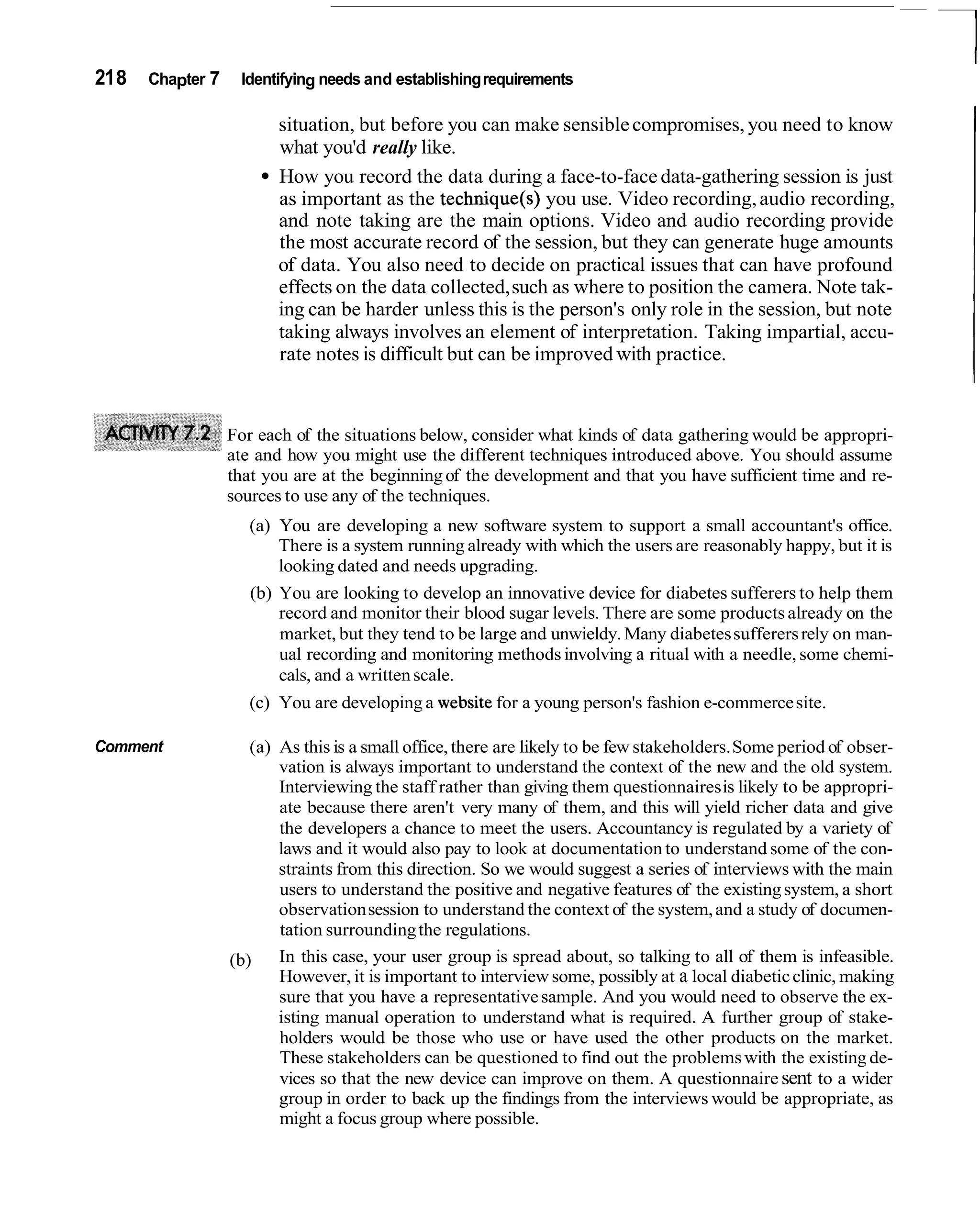 21 8   Chapter 7    Identifying needs and establishing requirements

                          situation, but before you can make sensible compromises, you need to know
                          what you'd really like.
                          How you record the data during a face-to-face data-gathering session is just
                          as important as the technique(s) you use. Video recording, audio recording,
                          and note taking are the main options. Video and audio recording provide
                          the most accurate record of the session, but they can generate huge amounts
                          of data. You also need to decide on practical issues that can have profound
                          effects on the data collected, such as where to position the camera. Note tak-
                          ing can be harder unless this is the person's only role in the session, but note
                          taking always involves an element of interpretation. Taking impartial, accu-
                          rate notes is difficult but can be improved with practice.


                   For each of the situations below, consider what kinds of data gathering would be appropri-
                   ate and how you might use the different techniques introduced above. You should assume
                   that you are at the beginning of the development and that you have sufficient time and re-
                   sources to use any of the techniques.
                      (a) You are developing a new software system to support a small accountant's office.
                          There is a system running already with which the users are reasonably happy, but it is
                          looking dated and needs upgrading.
                      (b) You are looking to develop an innovative device for diabetes sufferers to help them
                          record and monitor their blood sugar levels. There are some products already on the
                          market, but they tend to be large and unwieldy. Many diabetes sufferers rely on man-
                          ual recording and monitoring methods involving a ritual with a needle, some chemi-
                          cals, and a written scale.
                      (c) You are developing a website for a young person's fashion e-commerce site.

Comment               (a) As this is a small office, there are likely to be few stakeholders. Some period of obser-
                          vation is always important to understand the context of the new and the old system.
                          Interviewing the staff rather than giving them questionnaires is likely to be appropri-
                          ate because there aren't very many of them, and this will yield richer data and give
                          the developers a chance to meet the users. Accountancy is regulated by a variety of
                          laws and it would also pay to look at documentation to understand some of the con-
                          straints from this direction. So we would suggest a series of interviews with the main
                          users to understand the positive and negative features of the existing system, a short
                          observation session to understand the context of the system, and a study of documen-
                          tation surrounding the regulations.
                   (b)    In this case, your user group is spread about, so talking to all of them is infeasible.
                          However, it is important to interview some, possibly at a local diabetic clinic, making
                          sure that you have a representative sample. And you would need to observe the ex-
                          isting manual operation to understand what is required. A further group of stake-
                          holders would be those who use or have used the other products on the market.
                          These stakeholders can be questioned to find out the problems with the existing de-
                          vices so that the new device can improve on them. A questionnaire sent to a wider
                          group in order to back up the findings from the interviews would be appropriate, as
                          might a focus group where possible.
 