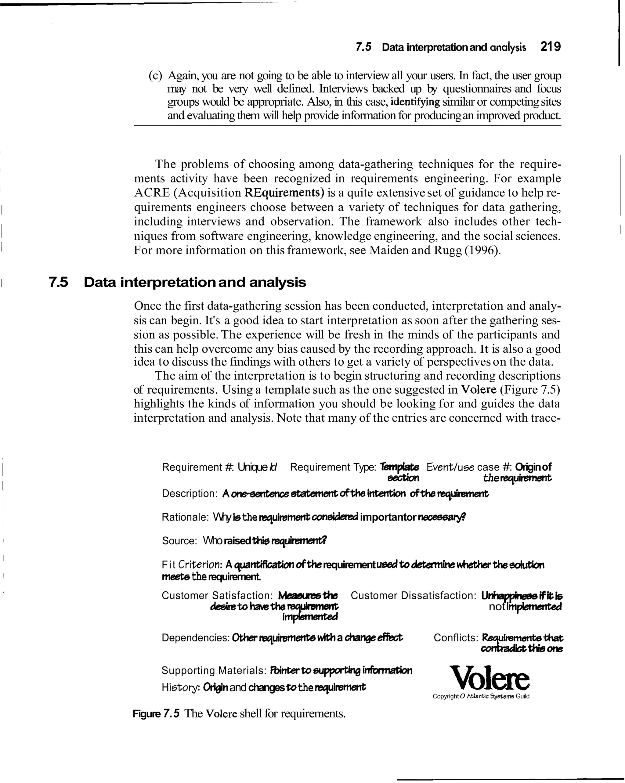7.5 Data interpretation and analysis

                    (c) Again, you are not going to be able to interview all your users. In fact, the user group
                                                                                                                         219
                                                                                                                               I
                        may not be very well defined. Interviews backed up by questionnaires and focus
                        groups would be appropriate. Also, in this case, identlfy~ngsimilar or competing sites
                        and evaluating them will help provide information for producing an improved product.


                     The problems of choosing among data-gathering techniques for the require-
                 ments activity have been recognized in requirements engineering. For example
                 ACRE (Acquisition REquirements) is a quite extensive set of guidance to help re-
                 quirements engineers choose between a variety of techniques for data gathering,
                 including interviews and observation. The framework also includes other tech-
                 niques from software engineering, knowledge engineering, and the social sciences.                             I
                 For more information on this framework, see Maiden and Rugg (1996).

I   7.5   Data interpretation and analysis
                 Once the first data-gathering session has been conducted, interpretation and analy-
                 sis can begin. It's a good idea to start interpretation as soon after the gathering ses-
                 sion as possible. The experience will be fresh in the minds of the participants and
                 this can help overcome any bias caused by the recording approach. It is also a good
                 idea to discuss the findings with others to get a variety of perspectives on the data.
                      The aim of the interpretation is to begin structuring and recording descriptions
                 of requirements. Using a template such as the one suggested in Volere (Figure 7.5)
                 highlights the kinds of information you should be looking for and guides the data
                 interpretation and analysis. Note that many of the entries are concerned with trace-


                      Requirement #: Unique IdRequirement Type: Tempbte Eventluse case #: Origin of
                                                                 section           the requimmmt
                      Description: Aoneserrtencsstatemerrtoftheim oftherequinment

                      Rationale: W y isthe requiament coneideredimportantor necesea@
                                  h

                      Source: Who raised UIie r e q u i m d

                      F i t Critierion: A qa
                                           u-         oftherequirement ueedtodetemrine*thedut;bn
                      meek the requirement.
                      Customer Satisfaction: Meaeumthe             Customer Dissatisfaction: UnhappirwwiFitis
                               ddretoha.ethe    uhevlt                                        not implemented
                                             i   m   k
                      Dependencies: Oharequiments               a changeefkit       Conflicts: %a
                                                                                                -t
                                                                                                h
                                                                                                t
                                                                                                                ictuliione
                      Supporting Materials: &ntatoeupprtJng infwmation
                      H i s t o y : Originand changes tothe requirrsment                 Volede
                                                                                    Copyright 0 Atlantic Systems Guild


                Figure 7.5 The Volere shell for requirements.
 