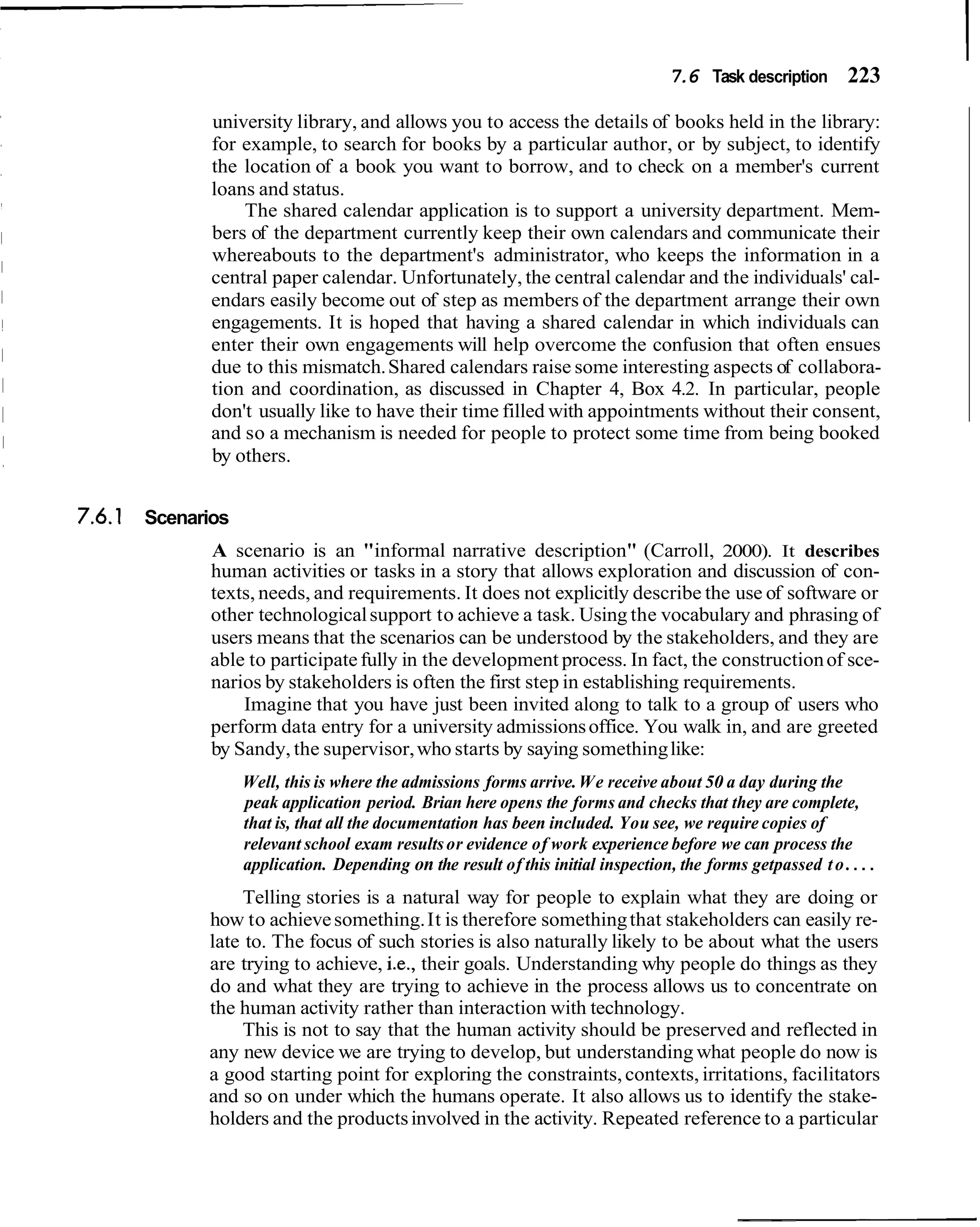 7.6 Task description 223

             university library, and allows you to access the details of books held in the library:
             for example, to search for books by a particular author, or by subject, to identify
             the location of a book you want to borrow, and to check on a member's current
             loans and status.
                 The shared calendar application is to support a university department. Mem-
             bers of the department currently keep their own calendars and communicate their
             whereabouts to the department's administrator, who keeps the information in a
             central paper calendar. Unfortunately, the central calendar and the individuals' cal-
             endars easily become out of step as members of the department arrange their own
             engagements. It is hoped that having a shared calendar in which individuals can
             enter their own engagements will help overcome the confusion that often ensues
             due to this mismatch. Shared calendars raise some interesting aspects of collabora-
             tion and coordination, as discussed in Chapter 4, Box 4.2. In particular, people
             don't usually like to have their time filled with appointments without their consent,
             and so a mechanism is needed for people to protect some time from being booked
             by others.


7.6.1 Scenarios
             A scenario is an "informal narrative description" (Carroll, 2000). It describes
             human activities or tasks in a story that allows exploration and discussion of con-
             texts, needs, and requirements. It does not explicitly describe the use of software or
             other technological support to achieve a task. Using the vocabulary and phrasing of
             users means that the scenarios can be understood by the stakeholders, and they are
             able to participate fully in the development process. In fact, the construction of sce-
             narios by stakeholders is often the first step in establishing requirements.
                 Imagine that you have just been invited along to talk to a group of users who
             perform data entry for a university admissions office. You walk in, and are greeted
             by Sandy, the supervisor, who starts by saying something like:
                  Well, this is where the admissions forms arrive. We receive about 50 a day during the
                  peak application period. Brian here opens the forms and checks that they are complete,
                  that is, that all the documentation has been included. You see, we require copies of
                  relevant school exam results or evidence of work experience before we can process the
                  application. Depending on the result of this initial inspection, the forms getpassed t o . . . .
                 Telling stories is a natural way for people to explain what they are doing or
            how to achieve something. It is therefore something that stakeholders can easily re-
            late to. The focus of such stories is also naturally likely to be about what the users
            are trying to achieve, i.e., their goals. Understanding why people do things as they
            do and what they are trying to achieve in the process allows us to concentrate on
            the human activity rather than interaction with technology.
                This is not to say that the human activity should be preserved and reflected in
            any new device we are trying to develop, but understanding what people do now is
            a good starting point for exploring the constraints, contexts, irritations, facilitators
            and so on under which the humans operate. It also allows us to identify the stake-
            holders and the products involved in the activity. Repeated reference to a particular
 