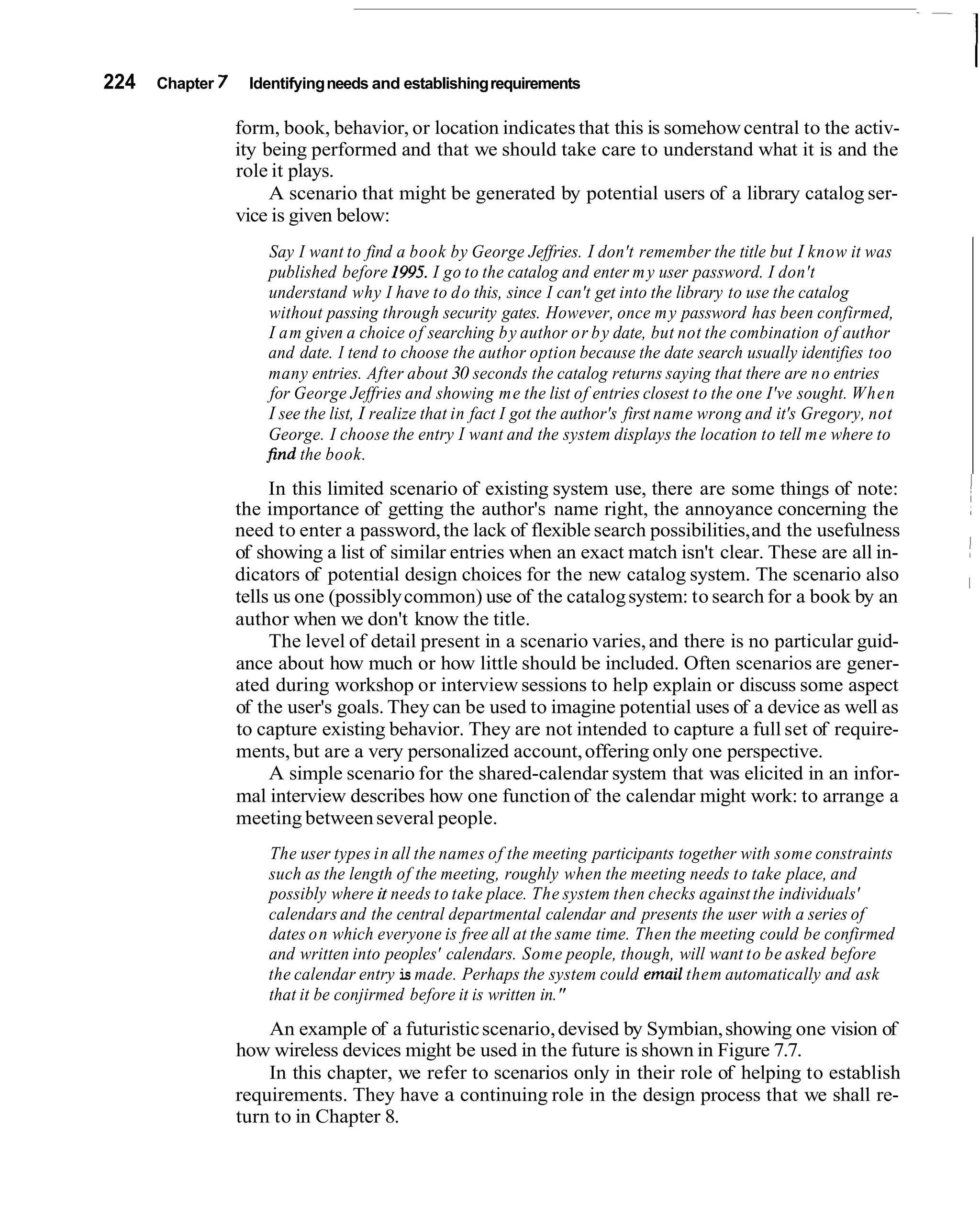 224   Chapter 7    Identifying needs and establishing requirements

                  form, book, behavior, or location indicates that this is somehow central to the activ-
                  ity being performed and that we should take care to understand what it is and the
                  role it plays.
                       A scenario that might be generated by potential users of a library catalog ser-
                  vice is given below:
                       Say I want to find a book by George Jeffries. I don't remember the title but I know it was
                       published before 1995. I go to the catalog and enter m y user password. I don't
                      understand why I have to d o this, since I can't get into the library to use the catalog
                       without passing through security gates. However, once m y password has been confirmed,
                       I a m given a choice of searching b y author or b y date, but not the combination of author
                      and date. I tend to choose the author option because the date search usually identifies too
                      many entries. After about 30 seconds the catalog returns saying that there are n o entries
                       for George Jeffries and showing me the list of entries closest to the one I've sought. When
                       I see the list, I realize that in fact I got the author's first name wrong and it's Gregory, not
                      George. I choose the entry I want and the system displays the location to tell me where to
                      find the book.
                       In this limited scenario of existing system use, there are some things of note:
                  the importance of getting the author's name right, the annoyance concerning the
                  need to enter a password, the lack of flexible search possibilities, and the usefulness
                  of showing a list of similar entries when an exact match isn't clear. These are all in-
                  dicators of potential design choices for the new catalog system. The scenario also
                  tells us one (possibly common) use of the catalog system: to search for a book by an
                  author when we don't know the title.
                       The level of detail present in a scenario varies, and there is no particular guid-
                  ance about how much or how little should be included. Often scenarios are gener-
                  ated during workshop or interview sessions to help explain or discuss some aspect
                  of the user's goals. They can be used to imagine potential uses of a device as well as
                  to capture existing behavior. They are not intended to capture a full set of require-
                  ments, but are a very personalized account, offering only one perspective.
                       A simple scenario for the shared-calendar system that was elicited in an infor-
                  mal interview describes how one function of the calendar might work: to arrange a
                  meeting between several people.
                      The user types in all the names of the meeting participants together with some constraints
                      such as the length of the meeting, roughly when the meeting needs to take place, and
                      possibly where it needs to take place. The system then checks against the individuals'
                      calendars and the central departmental calendar and presents the user with a series of
                      dates o n which everyone is free all at the same time. Then the meeting could be confirmed
                      and written into peoples' calendars. Some people, though, will want to be asked before
                      the calendar entry is made. Perhaps the system could email them automatically and ask
                      that it be conjirmed before it is written in."
                      An example of a futuristic scenario, devised by Symbian, showing one vision of
                  how wireless devices might be used in the future is shown in Figure 7.7.
                      In this chapter, we refer to scenarios only in their role of helping to establish
                  requirements. They have a continuing role in the design process that we shall re-
                  turn to in Chapter 8.
 