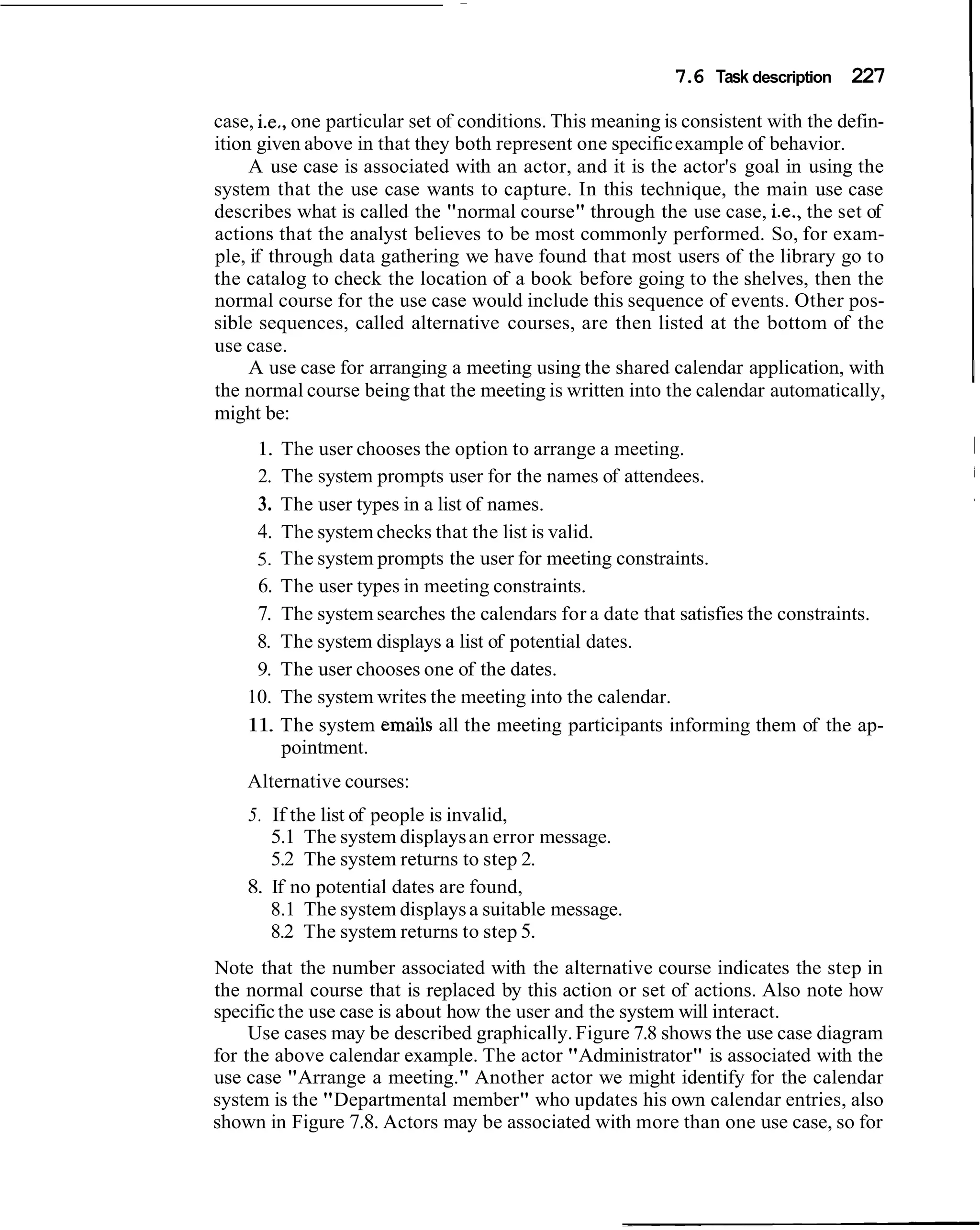 7.6 Task description 227

case, i.e,, one particular set of conditions. This meaning is consistent with the defin-
                                                                                           I
ition given above in that they both represent one specific example of behavior.
     A use case is associated with an actor, and it is the actor's goal in using the
system that the use case wants to capture. In this technique, the main use case
describes what is called the "normal course" through the use case, i.e., the set of
actions that the analyst believes to be most commonly performed. So, for exam-
ple, if through data gathering we have found that most users of the library go to
the catalog to check the location of a book before going to the shelves, then the
normal course for the use case would include this sequence of events. Other pos-
sible sequences, called alternative courses, are then listed at the bottom of the
use case.
     A use case for arranging a meeting using the shared calendar application, with
the normal course being that the meeting is written into the calendar automatically,
might be:
     1. The user chooses the option to arrange a meeting.
     2. The system prompts user for the names of attendees.
     3. The user types in a list of names.
     4. The system checks that the list is valid.
     5. The system prompts the user for meeting constraints.
     6. The user types in meeting constraints.
     7. The system searches the calendars for a date that satisfies the constraints.
     8. The system displays a list of potential dates.
     9. The user chooses one of the dates.
    10. The system writes the meeting into the calendar.
    11. The system emails all the meeting participants informing them of the ap-
        pointment.
    Alternative courses:
    5. If the list of people is invalid,
       5.1 The system displays an error message.
       5.2 The system returns to step 2.
    8. If no potential dates are found,
       8.1 The system displays a suitable message.
       8.2 The system returns to step 5.
Note that the number associated with the alternative course indicates the step in
the normal course that is replaced by this action or set of actions. Also note how
specific the use case is about how the user and the system will interact.
     Use cases may be described graphically. Figure 7.8 shows the use case diagram
for the above calendar example. The actor "Administrator" is associated with the
use case "Arrange a meeting." Another actor we might identify for the calendar
system is the "Departmental member" who updates his own calendar entries, also
shown in Figure 7.8. Actors may be associated with more than one use case, so for
 