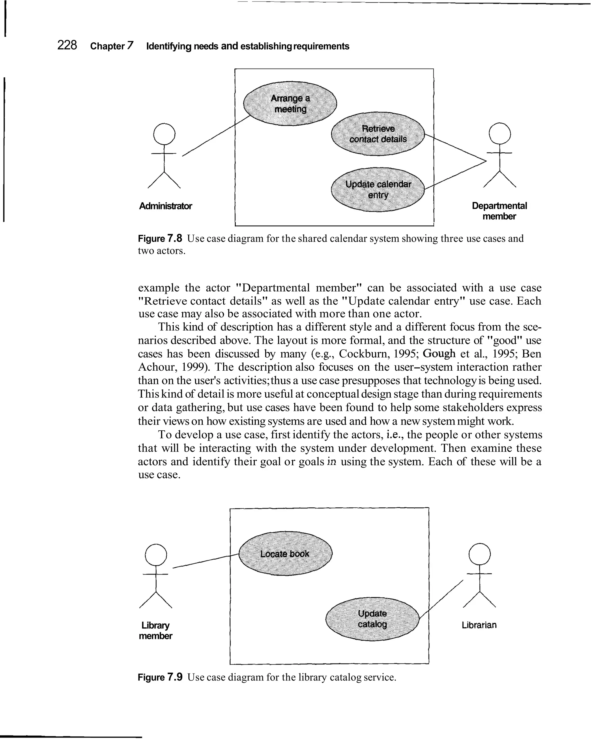228   Chapter 7     Identifying needs and establishing requirements

                                        r




                  Administrator                                                             Departmental
                                                                                              member
                                        I                                          I

                  Figure 7.8 Use case diagram for the shared calendar system showing three use cases and
                  two actors.


                  example the actor "Departmental member" can be associated with a use case
                  "Retrieve contact details" as well as the "Update calendar entry" use case. Each
                  use case may also be associated with more than one actor.
                      This kind of description has a different style and a different focus from the sce-
                  narios described above. The layout is more formal, and the structure of "good" use
                  cases has been discussed by many (e.g., Cockburn, 1995; Gough et al., 1995; Ben
                  Achour, 1999). The description also focuses on the user-system interaction rather
                  than on the user's activities; thus a use case presupposes that technology is being used.
                  This kind of detail is more useful at conceptual design stage than during requirements
                  or data gathering, but use cases have been found to help some stakeholders express
                  their views on how existing systems are used and how a new system might work.
                      To develop a use case, first identify the actors, i.e., the people or other systems
                  that will be interacting with the system under development. Then examine these
                  actors and identify their goal or goals in using the system. Each of these will be a
                  use case.




                  Library
                  member

                                       c
                  Figure 7.9 Use case diagram for the library catalog service.
 