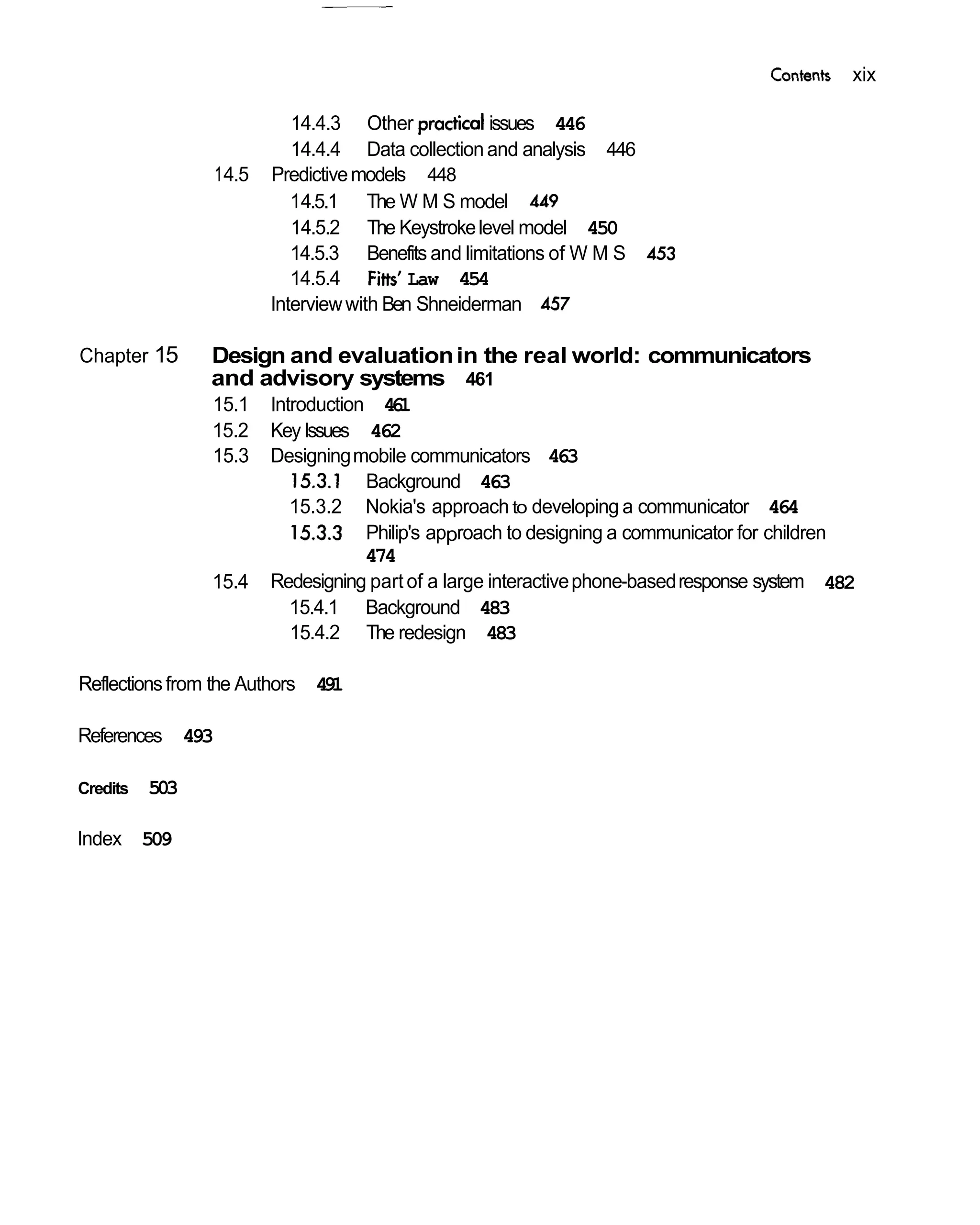Contents   xix

                            14.4.3 Other            issues 446
                            14.4.4 Data collection and analysis 446
                 1 4.5   Predictive models 448
                            14.5.1 The W M S model 449
                            14.5.2 The Keystroke level model 450
                            14.5.3 Benefits and limitations of W M S 453
                            14.5.4 Fitts' Law 454
                         Interview with Ben Shneiderman 457

Chapter 15      Design and evaluation in the real world: communicators
                and advisory systems 461
                15.1     Introduction 4 1
                                        6
                15.2     Key Issues 462
                15.3     Designing mobile communicators 463
                            15.3.1 Background 463
                            15.3.2 Nokia's approach to developing a communicator 464
                            15.3.3 Philip's approach to designing a communicator for children
                                     474
                15.4     Redesigning part of a large interactive phone-based response system 482
                            15.4.1 Background 483
                            15.4.2 The redesign 483

Reflections from the Authors 4 1
                              9

References 493

Credits   503

Index 509
 