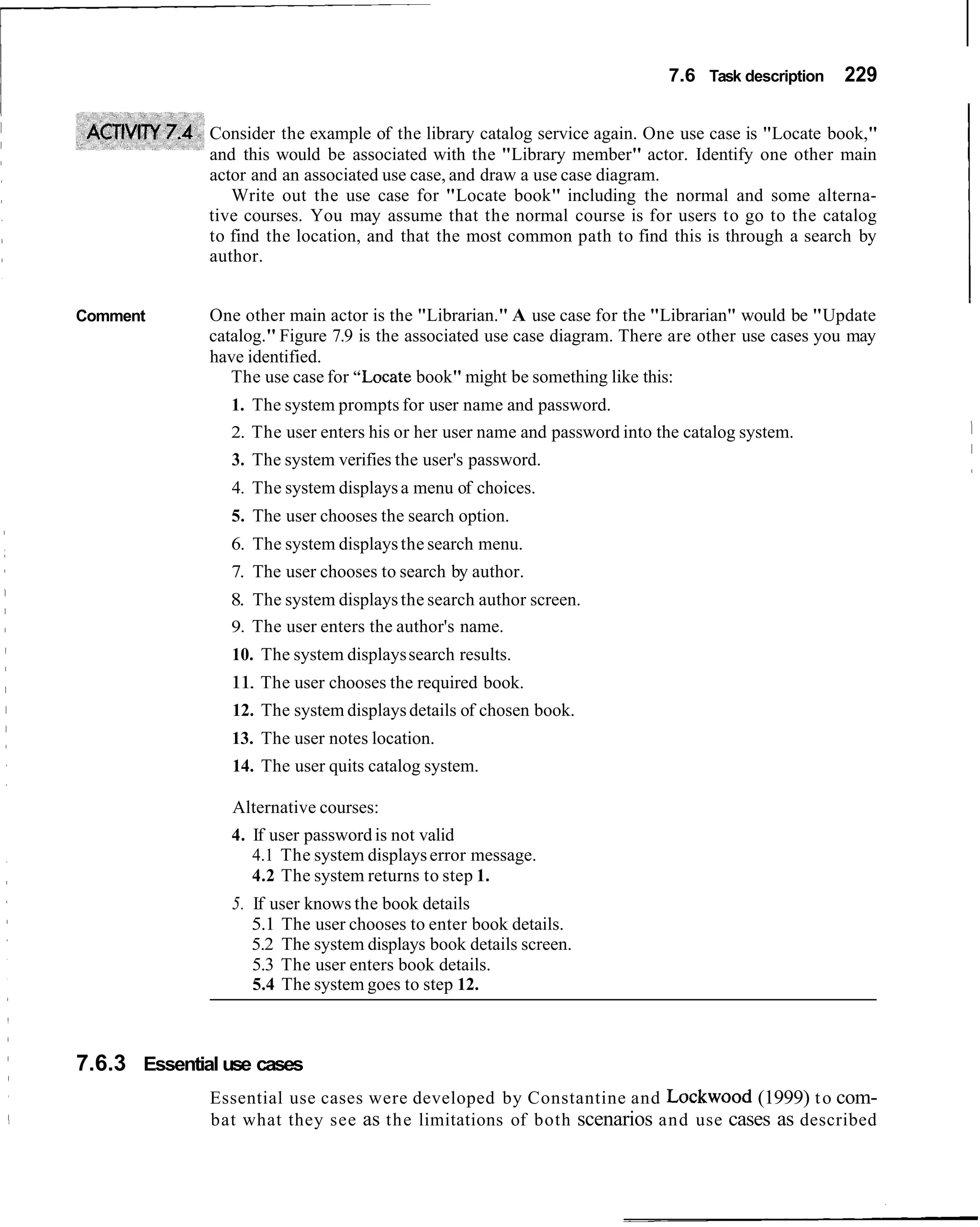 7.6 Task description   229

              Consider the example of the library catalog service again. One use case is "Locate book,"
              and this would be associated with the "Library member" actor. Identify one other main
              actor and an associated use case, and draw a use case diagram.
                 Write out the use case for "Locate book" including the normal and some alterna-
              tive courses. You may assume that the normal course is for users to go to the catalog
              to find the location, and that the most common path to find this is through a search by
              author.


Comment       One other main actor is the "Librarian." A use case for the "Librarian" would be "Update
              catalog." Figure 7.9 is the associated use case diagram. There are other use cases you may
              have identified.
                 The use case for "Locate book" might be something like this:
                 1. The system prompts for user name and password.
                 2. The user enters his or her user name and password into the catalog system.
                 3. The system verifies the user's password.
                 4. The system displays a menu of choices.
                 5. The user chooses the search option.
                 6. The system displays the search menu.
                 7. The user chooses to search by author.
                8. The system displays the search author screen.
                9. The user enters the author's name.
                 10. The system displays search results.
                11. The user chooses the required book.
                 12. The system displays details of chosen book.
                 13. The user notes location.
                 14. The user quits catalog system.

                 Alternative courses:
                 4. If user password is not valid
                    4.1 The system displays error message.
                    4.2 The system returns to step 1.
                 5. If user knows the book details
                    5.1 The user chooses to enter book details.
                    5.2 The system displays book details screen.
                    5.3 The user enters book details.
                    5.4 The system goes to step 12.



7.6.3 Essential use cases
              Essential use cases were developed by Constantine and Lockwood (1999) t o com-
              bat what they see as the limitations of both scenarios and use cases as described
 