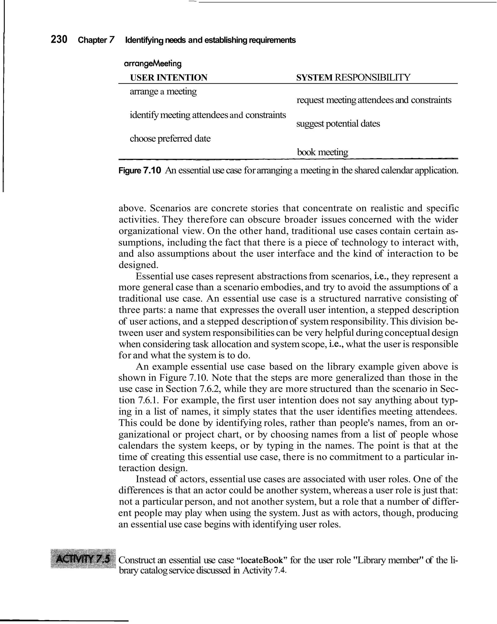230   Chapter   7 Identifying needs and establishing requirements


                     USER INTENTION                                 SYSTEM RESPONSIBILITY
                     arrange a meeting
                                                                    request meeting attendees and constraints
                     identify meeting attendees and constraints
                                                                    suggest potential dates
                     choose preferred date
                  -- - -    - -
                             - -               - --   -
                                                                    book meeting
                  Figure 7.10 An essential use case for arranging a meeting in the shared calendar application.



                  above. Scenarios are concrete stories that concentrate on realistic and specific
                  activities. They therefore can obscure broader issues concerned with the wider
                  organizational view. On the other hand, traditional use cases contain certain as-
                  sumptions, including the fact that there is a piece of technology to interact with,
                  and also assumptions about the user interface and the kind of interaction to be
                  designed.
                       Essential use cases represent abstractions from scenarios, i.e., they represent a
                  more general case than a scenario embodies, and try to avoid the assumptions of a
                  traditional use case. An essential use case is a structured narrative consisting of
                  three parts: a name that expresses the overall user intention, a stepped description
                  of user actions, and a stepped description of system responsibility. This division be-
                  tween user and system responsibilities can be very helpful during conceptual design
                  when considering task allocation and system scope, i.e., what the user is responsible
                  for and what the system is to do.
                       An example essential use case based on the library example given above is
                  shown in Figure 7.10. Note that the steps are more generalized than those in the
                  use case in Section 7.6.2, while they are more structured than the scenario in Sec-
                  tion 7.6.1. For example, the first user intention does not say anything about typ-
                  ing in a list of names, it simply states that the user identifies meeting attendees.
                  This could be done by identifying roles, rather than people's names, from an or-
                  ganizational or project chart, or by choosing names from a list of people whose
                  calendars the system keeps, or by typing in the names. The point is that at the
                  time of creating this essential use case, there is no commitment to a particular in-
                  teraction design.
                       Instead of actors, essential use cases are associated with user roles. One of the
                  differences is that an actor could be another system, whereas a user role is just that:
                  not a particular person, and not another system, but a role that a number of differ-
                  ent people may play when using the system. Just as with actors, though, producing
                  an essential use case begins with identifying user roles.


                  Construct an essential use case "1ocateBook" for the user role "Library member" of the li-
                  brary catalog service discussed in Activity 7.4.
 