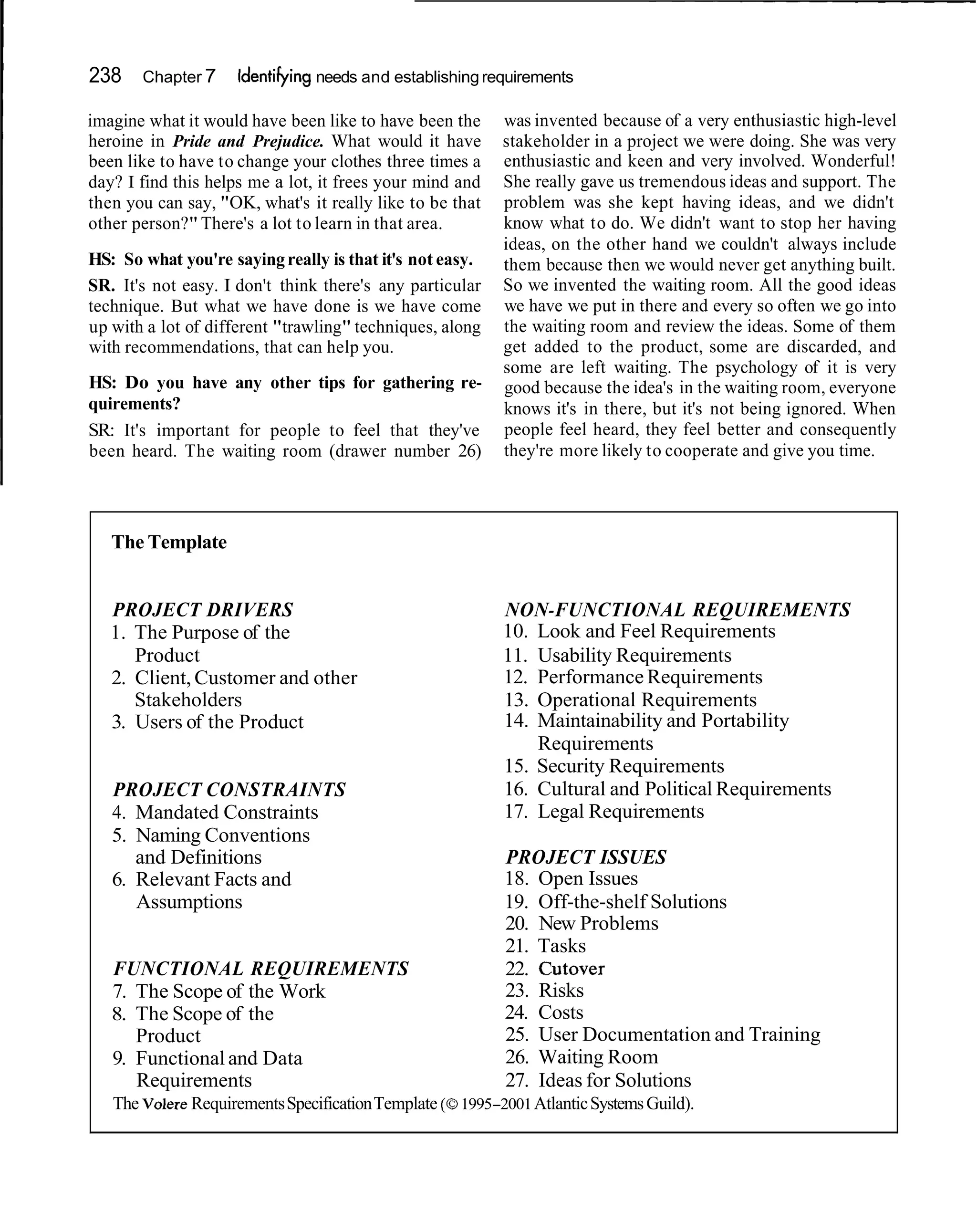 238    Chapter 7     Identifying needs and establishing requirements

imagine what it would have been like to have been the     was invented because of a very enthusiastic high-level
heroine in Pride and Prejudice. What would it have        stakeholder in a project we were doing. She was very
been like to have to change your clothes three times a    enthusiastic and keen and very involved. Wonderful!
day? I find this helps me a lot, it frees your mind and   She really gave us tremendous ideas and support. The
then you can say, "OK, what's it really like to be that   problem was she kept having ideas, and we didn't
other person?" There's a lot to learn in that area.       know what to do. We didn't want to stop her having
                                                          ideas, on the other hand we couldn't always include
HS: So what you're saying really is that it's not easy.   them because then we would never get anything built.
SR. It's not easy. I don't think there's any particular   So we invented the waiting room. All the good ideas
technique. But what we have done is we have come          we have we put in there and every so often we go into
up with a lot of different "trawling" techniques, along   the waiting room and review the ideas. Some of them
with recommendations, that can help you.                  get added to the product, some are discarded, and
                                                          some are left waiting. The psychology of it is very
HS: Do you have any other tips for gathering re-          good because the idea's in the waiting room, everyone
quirements?                                               knows it's in there, but it's not being ignored. When
SR: It's important for people to feel that they've        people feel heard, they feel better and consequently
been heard. The waiting room (drawer number 26)           they're more likely to cooperate and give you time.




   The Template


   PROJECT DRIVERS                                        NON-FUNCTIONAL REQUIREMENTS
   1. The Purpose of the                                  10. Look and Feel Requirements
      Product                                             11. Usability Requirements
   2. Client, Customer and other                          12. Performance Requirements
      Stakeholders                                        13. Operational Requirements
   3. Users of the Product                                14. Maintainability and Portability
                                                              Requirements
                                                          15. Security Requirements
   PROJECT CONSTRAINTS                                    16. Cultural and Political Requirements
   4. Mandated Constraints                                17. Legal Requirements
   5. Naming Conventions
      and Definitions                                     PROJECT ISSUES
   6. Relevant Facts and                                  18. Open Issues
      Assumptions                                         19. Off-the-shelf Solutions
                                                          20. New Problems
                                                          21. Tasks
   FUNCTIONAL REQUIREMENTS                                22. Cutover
   7. The Scope of the Work                               23. Risks
   8. The Scope of the                                    24. Costs
      Product                                             25. User Documentation and Training
   9. Functional and Data                                 26. Waiting Room
      Requirements                                        27. Ideas for Solutions
   The Volere Requirements Specification Template (0
                                                   1995-2001 Atlantic Systems Guild).
 