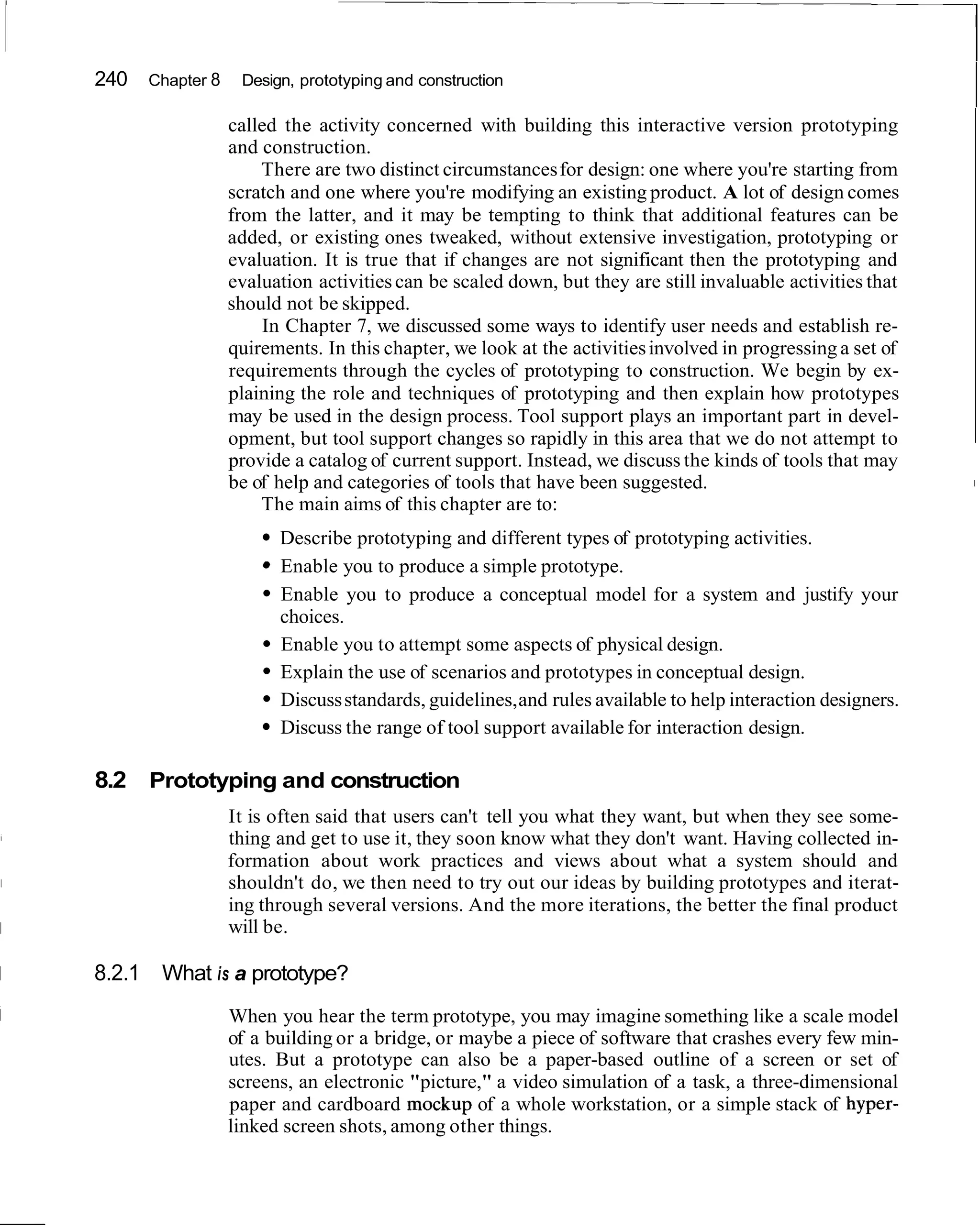 240   Chapter 8    Design, prototyping and construction

                      called the activity concerned with building this interactive version prototyping
                      and construction.
                          There are two distinct circumstances for design: one where you're starting from
                      scratch and one where you're modifying an existing product. A lot of design comes
                      from the latter, and it may be tempting to think that additional features can be
                      added, or existing ones tweaked, without extensive investigation, prototyping or
                      evaluation. It is true that if changes are not significant then the prototyping and
                      evaluation activities can be scaled down, but they are still invaluable activities that
                      should not be skipped.
                           In Chapter 7, we discussed some ways to identify user needs and establish re-
                      quirements. In this chapter, we look at the activities involved in progressing a set of
                      requirements through the cycles of prototyping to construction. We begin by ex-
                      plaining the role and techniques of prototyping and then explain how prototypes
                      may be used in the design process. Tool support plays an important part in devel-
                      opment, but tool support changes so rapidly in this area that we do not attempt to
                      provide a catalog of current support. Instead, we discuss the kinds of tools that may
                      be of help and categories of tools that have been suggested.                              I

                          The main aims of this chapter are to:
                            Describe prototyping and different types of prototyping activities.
                            Enable you to produce a simple prototype.
                            Enable you to produce a conceptual model for a system and justify your
                            choices.
                            Enable you to attempt some aspects of physical design.
                            Explain the use of scenarios and prototypes in conceptual design.
                            Discuss standards, guidelines, and rules available to help interaction designers.
                            Discuss the range of tool support available for interaction design.

    8.2 Prototyping and construction
                      It is often said that users can't tell you what they want, but when they see some-
                      thing and get to use it, they soon know what they don't want. Having collected in-
                      formation about work practices and views about what a system should and
                      shouldn't do, we then need to try out our ideas by building prototypes and iterat-
                      ing through several versions. And the more iterations, the better the final product
                      will be.

I   8.2.1 What is a prototype?
                      When you hear the term prototype, you may imagine something like a scale model
                      of a building or a bridge, or maybe a piece of software that crashes every few min-
                      utes. But a prototype can also be a paper-based outline of a screen or set of
                      screens, an electronic "picture," a video simulation of a task, a three-dimensional
                      paper and cardboard mockup of a whole workstation, or a simple stack of hyper-
                      linked screen shots, among other things.
 