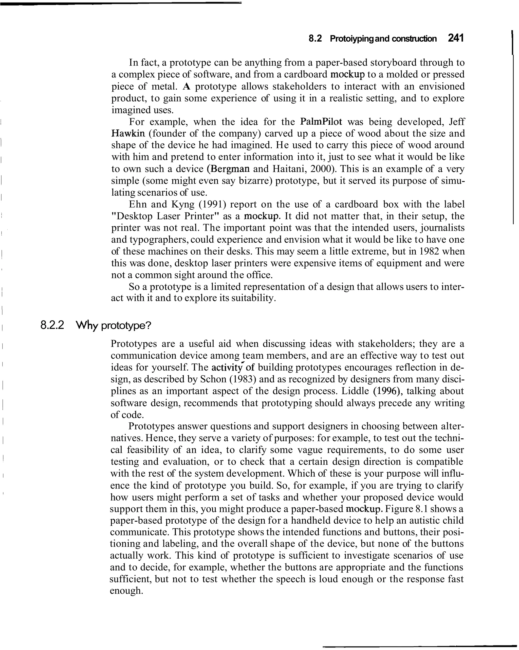 8.2 Protoiyping and construction

                 In fact, a prototype can be anything from a paper-based storyboard through to
                                                                                               241
                                                                                                      I
            a complex piece of software, and from a cardboard mockup to a molded or pressed
            piece of metal. A prototype allows stakeholders to interact with an envisioned
            product, to gain some experience of using it in a realistic setting, and to explore
            imagined uses.
                 For example, when the idea for the Palmpilot was being developed, Jeff
            Hawkin (founder of the company) carved up a piece of wood about the size and
            shape of the device he had imagined. He used to carry this piece of wood around
            with him and pretend to enter information into it, just to see what it would be like
            to own such a device (Bergman and Haitani, 2000). This is an example of a very
            simple (some might even say bizarre) prototype, but it served its purpose of simu-
            lating scenarios of use.
                 Ehn and Kyng (1991) report on the use of a cardboard box with the label
            "Desktop Laser Printer" as a mockup. It did not matter that, in their setup, the
            printer was not real. The important point was that the intended users, journalists
            and typographers, could experience and envision what it would be like to have one
            of these machines on their desks. This may seem a little extreme, but in 1982 when
            this was done, desktop laser printers were expensive items of equipment and were
            not a common sight around the office.
                 So a prototype is a limited representation of a design that allows users to inter-
            act with it and to explore its suitability.

8.2.2 Why prototype?
            Prototypes are a useful aid when discussing ideas with stakeholders; they are a
            communication device among team members, and are an effective way to test out
            ideas for yourself. The activitqof building prototypes encourages reflection in de-
            sign, as described by Schon (1983) and as recognized by designers from many disci-
            plines as an important aspect of the design process. Liddle (1996), talking about
            software design, recommends that prototyping should always precede any writing
            of code.
                 Prototypes answer questions and support designers in choosing between alter-
            natives. Hence, they serve a variety of purposes: for example, to test out the techni-
            cal feasibility of an idea, to clarify some vague requirements, to do some user
            testing and evaluation, or to check that a certain design direction is compatible
            with the rest of the system development. Which of these is your purpose will influ-
            ence the kind of prototype you build. So, for example, if you are trying to clarify
            how users might perform a set of tasks and whether your proposed device would
            support them in this, you might produce a paper-based mockup. Figure 8.1 shows a
            paper-based prototype of the design for a handheld device to help an autistic child
            communicate. This prototype shows the intended functions and buttons, their posi-
            tioning and labeling, and the overall shape of the device, but none of the buttons
            actually work. This kind of prototype is sufficient to investigate scenarios of use
            and to decide, for example, whether the buttons are appropriate and the functions
            sufficient, but not to test whether the speech is loud enough or the response fast
            enough.
 