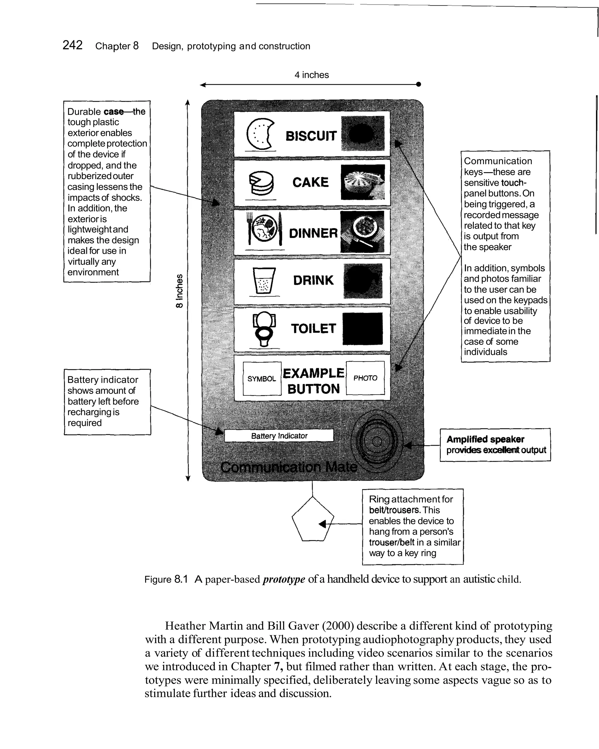 242    Chapter 8       Design, prototyping and construction


                                                        4 inches
                                 4



Durable c a s e t h e
tough plastic
exterior enables
complete protection
of the device if
dropped, and the                                                                                    Communication
rubberized outer                                                                                    keys-these are
casing lessens the 1                                                                                sensitive touch-
impacts of shocks.                                                                                  panel buttons. On
In addition, the                                                                                    being triggered, a
exterior is                                                                                         recorded message
lightweight and                                                                                     related to that key
makes the design                                                                                    is output from
ideal for use in                                                                                    the speaker
virtually any
environment                                                                                         In addition, symbols
                                                                                                    and photos familiar
                                                                                                    to the user can be
                                                                                                    used on the keypads
                                                                                                    to enable usability
                                                                                                    of device to be
                                                                                                    immediate in the
                                                                                                    case of some
                                                                                                    individuals

Battery indicator
shows amount of
battery left before
recharging is
required


                                                                                          J  Amplified speaker
                                                                                             provides excellent output




                                                                         Ring attachment for
                                                                         beltltrousers.This
                                                                         enables the device to
                                                                         hang from a person's
                                                                         trousedbelt in a similar
                                                                         way to a key ring

                      Figure 8.1 A paper-based   prototype of a handheld device to support an autistic child.



                          Heather Martin and Bill Gaver (2000) describe a different kind of prototyping
                      with a different purpose. When prototyping audiophotography products, they used
                      a variety of different techniques including video scenarios similar to the scenarios
                      we introduced in Chapter 7, but filmed rather than written. At each stage, the pro-
                      totypes were minimally specified, deliberately leaving some aspects vague so as to
                      stimulate further ideas and discussion.
 