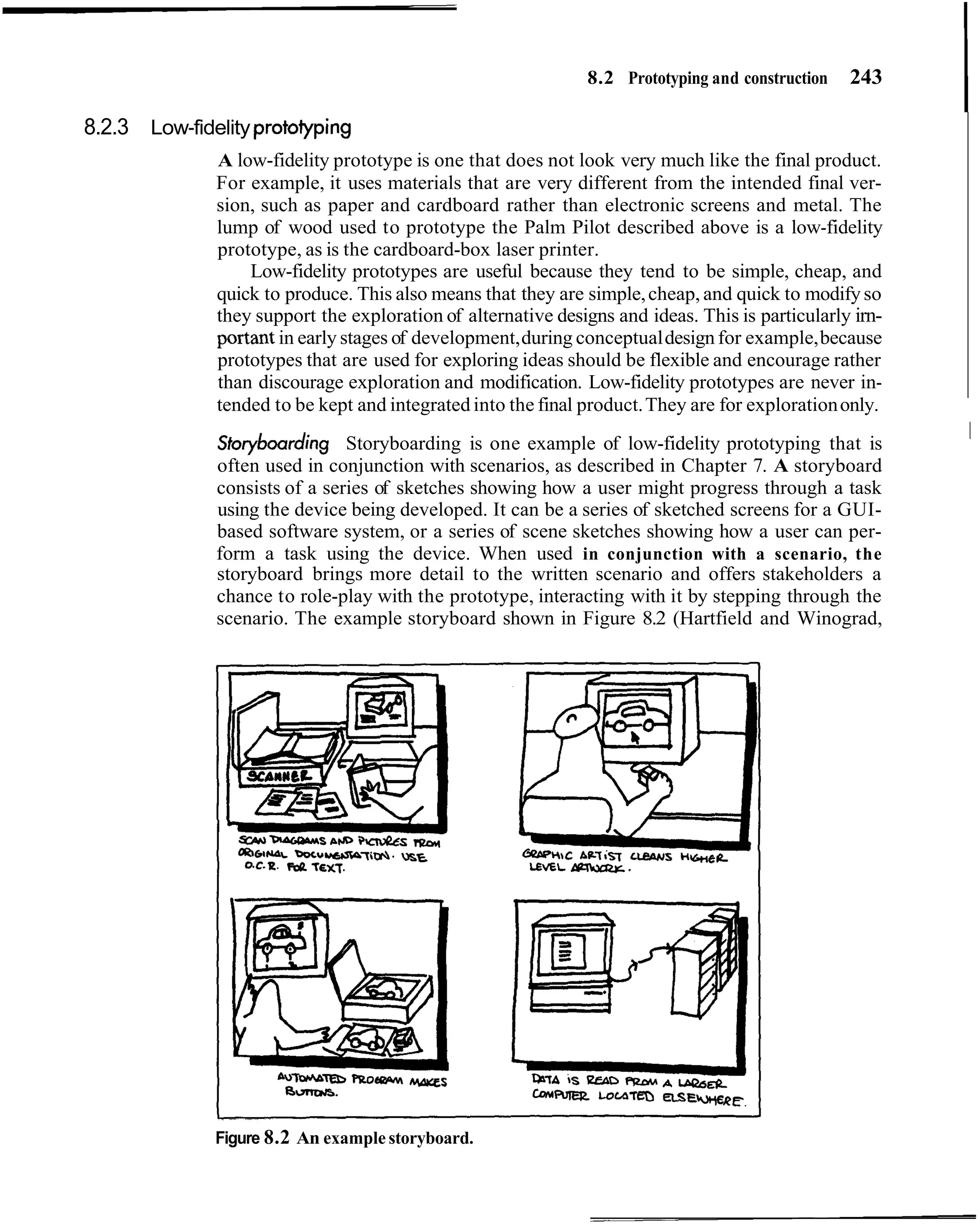 8.2 Prototyping and construction   243

8.2.3 Low-fidelity protoiyping
              A low-fidelity prototype is one that does not look very much like the final product.
              For example, it uses materials that are very different from the intended final ver-
              sion, such as paper and cardboard rather than electronic screens and metal. The
              lump of wood used to prototype the Palm Pilot described above is a low-fidelity
              prototype, as is the cardboard-box laser printer.
                  Low-fidelity prototypes are useful because they tend to be simple, cheap, and
              quick to produce. This also means that they are simple, cheap, and quick to modify so
              they support the exploration of alternative designs and ideas. This is particularly irn-
              portant in early stages of development, during conceptual design for example, because
              prototypes that are used for exploring ideas should be flexible and encourage rather
              than discourage exploration and modification. Low-fidelity prototypes are never in-
              tended to be kept and integrated into the final product. They are for exploration only.
                                                                                                         I
                                                                                                         I
              Storyboarding Storyboarding is one example of low-fidelity prototyping that is
              often used in conjunction with scenarios, as described in Chapter 7. A storyboard
              consists of a series of sketches showing how a user might progress through a task
              using the device being developed. It can be a series of sketched screens for a GUI-
              based software system, or a series of scene sketches showing how a user can per-
              form a task using the device. When used in conjunction with a scenario, the
              storyboard brings more detail to the written scenario and offers stakeholders a
              chance to role-play with the prototype, interacting with it by stepping through the
              scenario. The example storyboard shown in Figure 8.2 (Hartfield and Winograd,




              Figure 8.2 An example storyboard.
 