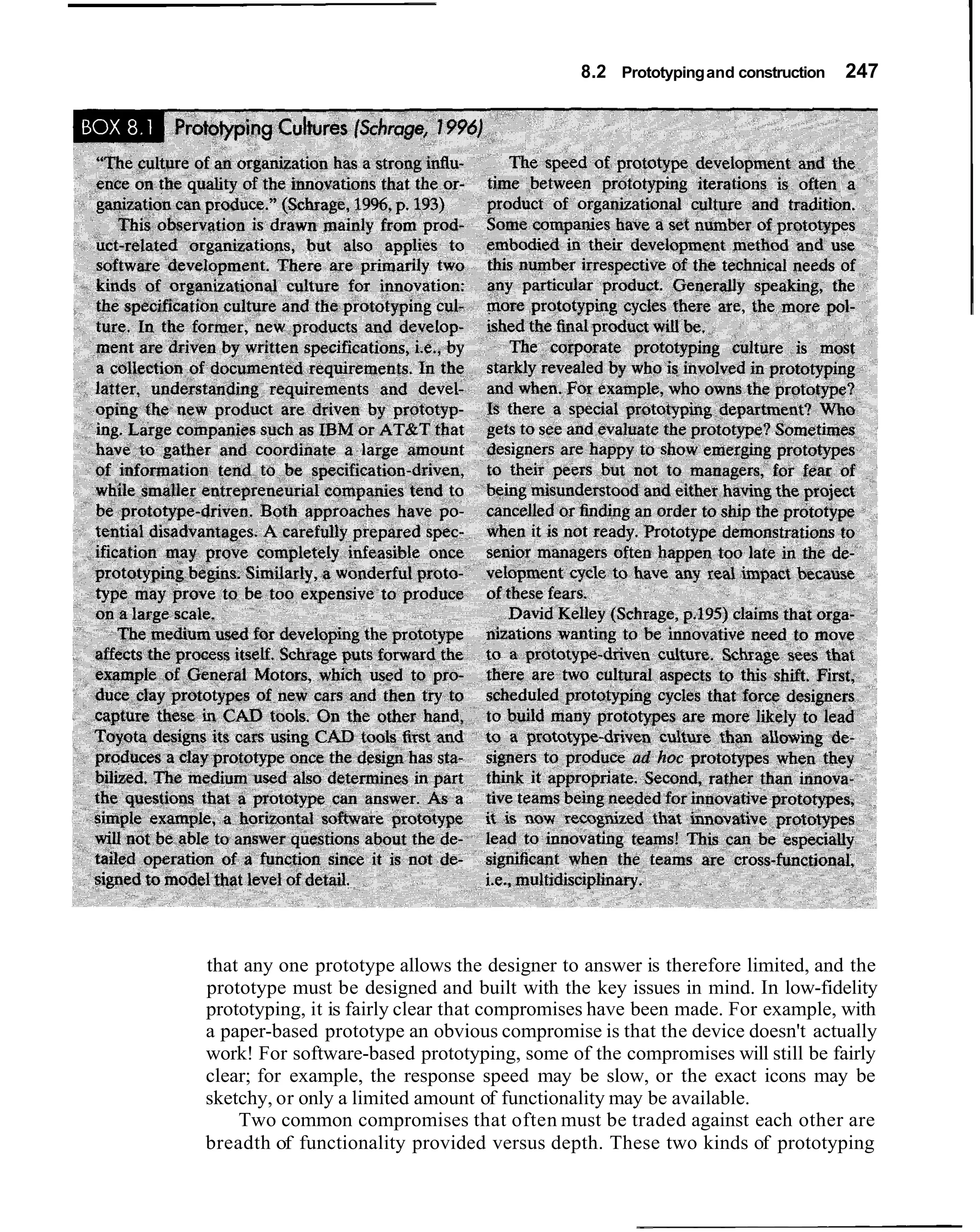 8.2 Prototyping and construction   247




that any one prototype allows the designer to answer is therefore limited, and the
prototype must be designed and built with the key issues in mind. In low-fidelity
prototyping, it is fairly clear that compromises have been made. For example, with
a paper-based prototype an obvious compromise is that the device doesn't actually
work! For software-based prototyping, some of the compromises will still be fairly
clear; for example, the response speed may be slow, or the exact icons may be
sketchy, or only a limited amount of functionality may be available.
    Two common compromises that often must be traded against each other are
breadth of functionality provided versus depth. These two kinds of prototyping
 