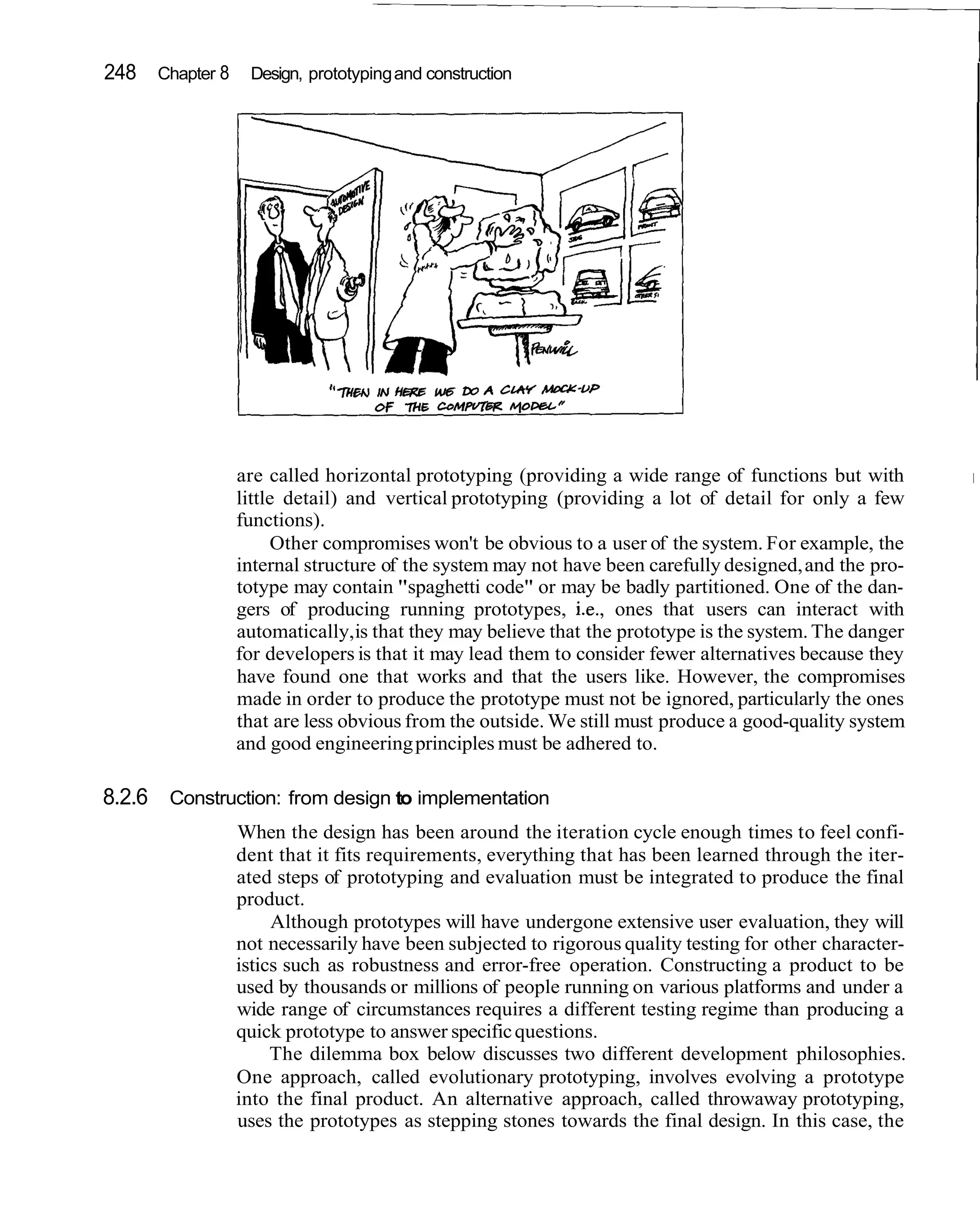 248 Chapter 8 Design, prototyping and construction
                                                                                                       I




                are called horizontal prototyping (providing a wide range of functions but with
                little detail) and vertical prototyping (providing a lot of detail for only a few
                functions).
                      Other compromises won't be obvious to a user of the system. For example, the
                internal structure of the system may not have been carefully designed, and the pro-
                totype may contain "spaghetti code" or may be badly partitioned. One of the dan-
                gers of producing running prototypes, i.e., ones that users can interact with
                automatically, is that they may believe that the prototype is the system. The danger
                for developers is that it may lead them to consider fewer alternatives because they
                have found one that works and that the users like. However, the compromises
                made in order to produce the prototype must not be ignored, particularly the ones
                that are less obvious from the outside. We still must produce a good-quality system
                and good engineering principles must be adhered to.

8.2.6 Construction: from design to implementation
                When the design has been around the iteration cycle enough times to feel confi-
                dent that it fits requirements, everything that has been learned through the iter-
                ated steps of prototyping and evaluation must be integrated to produce the final
                product.
                     Although prototypes will have undergone extensive user evaluation, they will
                not necessarily have been subjected to rigorous quality testing for other character-
                istics such as robustness and error-free operation. Constructing a product to be
                used by thousands or millions of people running on various platforms and under a
                wide range of circumstances requires a different testing regime than producing a
                quick prototype to answer specific questions.
                     The dilemma box below discusses two different development philosophies.
                One approach, called evolutionary prototyping, involves evolving a prototype
                into the final product. An alternative approach, called throwaway prototyping,
                uses the prototypes as stepping stones towards the final design. In this case, the
 