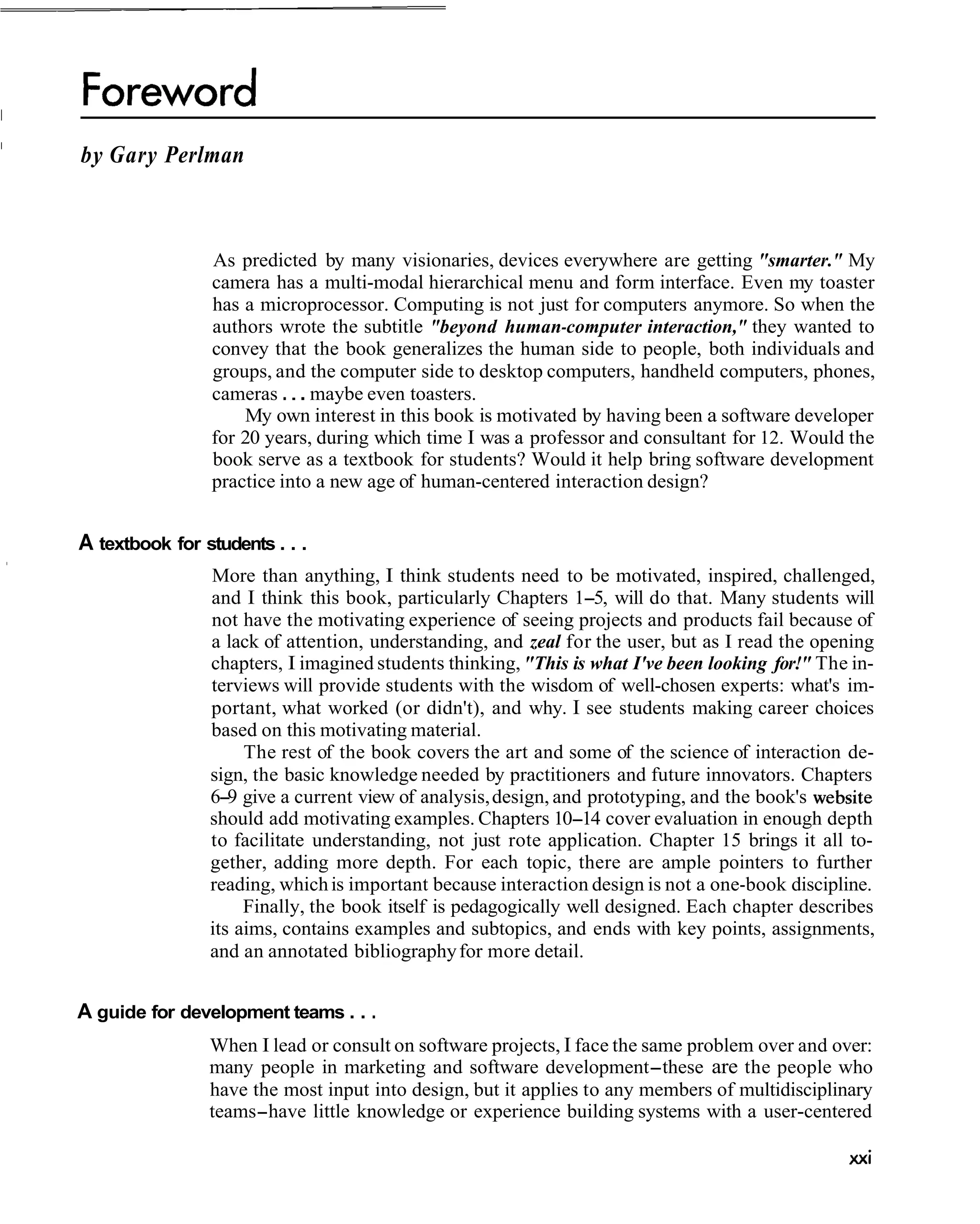 I
    by Gary Perlman



                    As predicted by many visionaries, devices everywhere are getting "smarter." My
                    camera has a multi-modal hierarchical menu and form interface. Even my toaster
                    has a microprocessor. Computing is not just for computers anymore. So when the
                    authors wrote the subtitle "beyond human-computer interaction," they wanted to
                    convey that the book generalizes the human side to people, both individuals and
                    groups, and the computer side to desktop computers, handheld computers, phones,
                    cameras . . . maybe even toasters.
                        My own interest in this book is motivated by having been a software developer
                    for 20 years, during which time I was a professor and consultant for 12. Would the
                    book serve as a textbook for students? Would it help bring software development
                    practice into a new age of human-centered interaction design?


    A textbook for students . . .
                    More than anything, I think students need to be motivated, inspired, challenged,
                    and I think this book, particularly Chapters 1-5, will do that. Many students will
                    not have the motivating experience of seeing projects and products fail because of
                    a lack of attention, understanding, and zeal for the user, but as I read the opening
                    chapters, I imagined students thinking, "This is what I've been looking for!" The in-
                    terviews will provide students with the wisdom of well-chosen experts: what's im-
                    portant, what worked (or didn't), and why. I see students making career choices
                    based on this motivating material.
                         The rest of the book covers the art and some of the science of interaction de-
                    sign, the basic knowledge needed by practitioners and future innovators. Chapters
                    6-9 give a current view of analysis, design, and prototyping, and the book's website
                    should add motivating examples. Chapters 10-14 cover evaluation in enough depth
                    to facilitate understanding, not just rote application. Chapter 15 brings it all to-
                    gether, adding more depth. For each topic, there are ample pointers to further
                    reading, which is important because interaction design is not a one-book discipline.
                         Finally, the book itself is pedagogically well designed. Each chapter describes
                    its aims, contains examples and subtopics, and ends with key points, assignments,
                    and an annotated bibliography for more detail.


    A guide for development teams . . .
                    When I lead or consult on software projects, I face the same problem over and over:
                    many people in marketing and software development-these are the people who
                    have the most input into design, but it applies to any members of multidisciplinary
                    teams-have little knowledge or experience building systems with a user-centered
 
