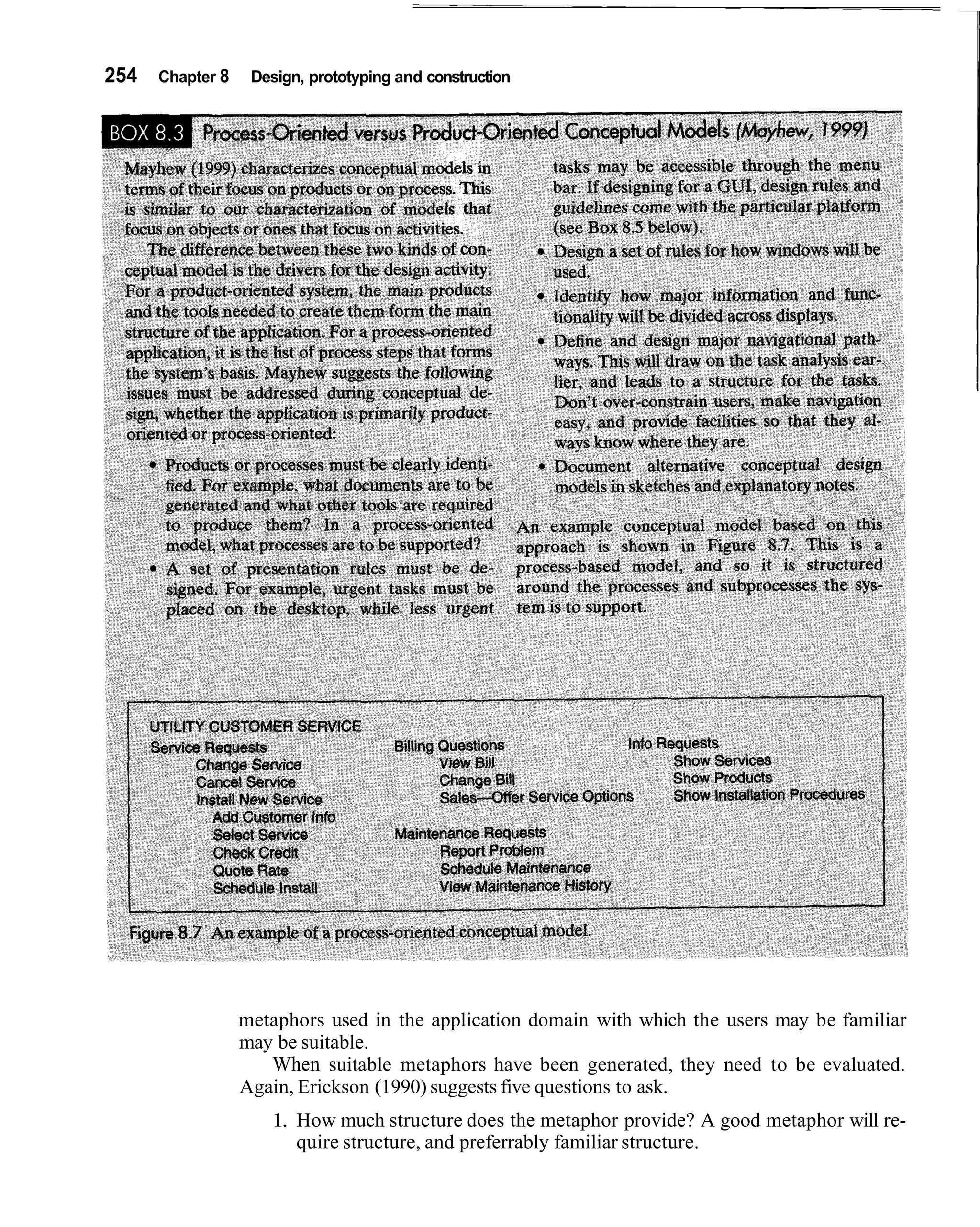 254   Chapter 8    Design, prototyping and construction




                  metaphors used in the application domain with which the users may be familiar
                  may be suitable.
                     When suitable metaphors have been generated, they need to be evaluated.
                  Again, Erickson (1990) suggests five questions to ask.
                     1. How much structure does the metaphor provide? A good metaphor will re-
                        quire structure, and preferrably familiar structure.
 