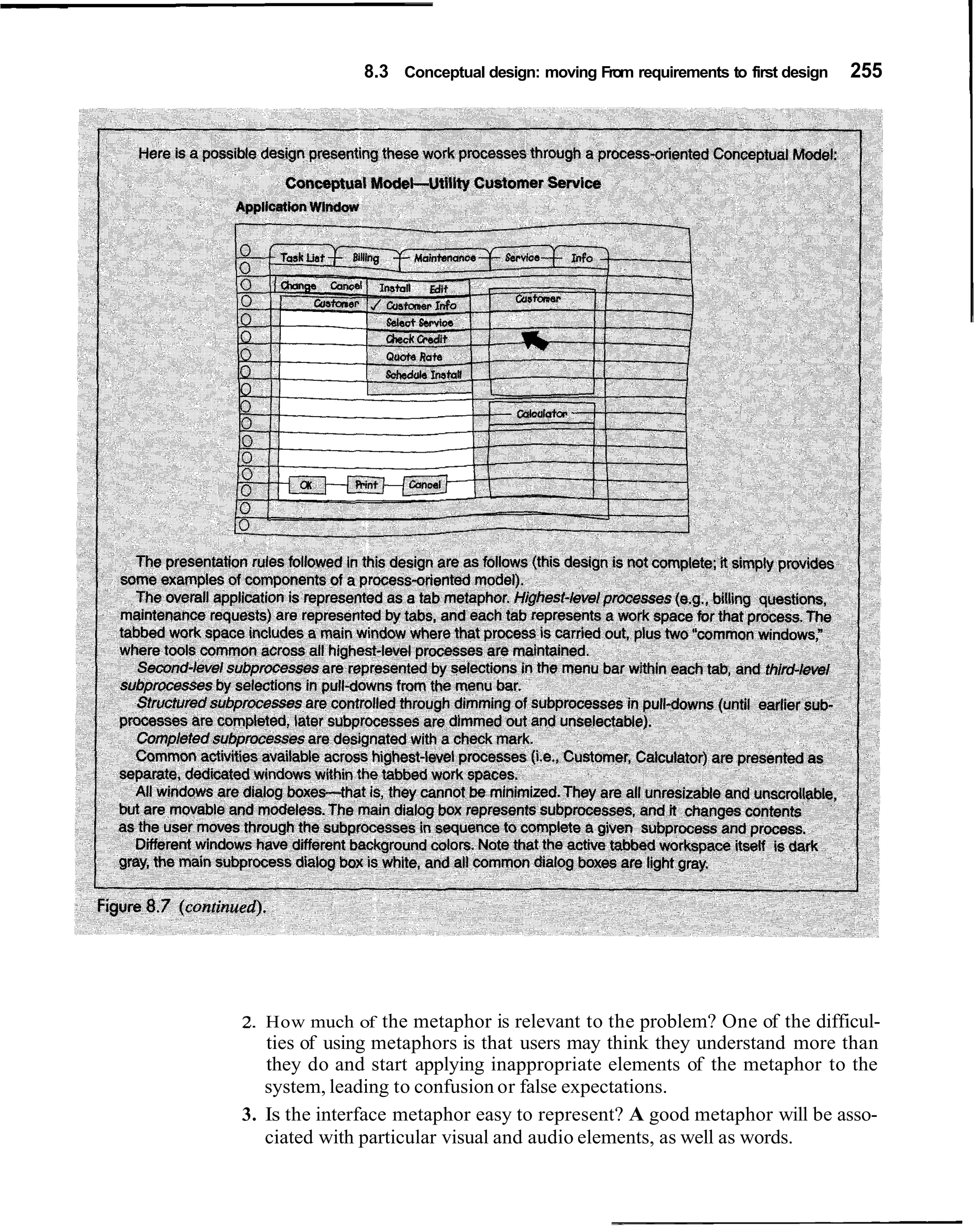 8.3 Conceptual design: moving From requirements to first design   255




2. How much of the metaphor is relevant to the problem? One of the difficul-
   ties of using metaphors is that users may think they understand more than
   they do and start applying inappropriate elements of the metaphor to the
   system, leading to confusion or false expectations.
3. Is the interface metaphor easy to represent? A good metaphor will be asso-
   ciated with particular visual and audio elements, as well as words.
 