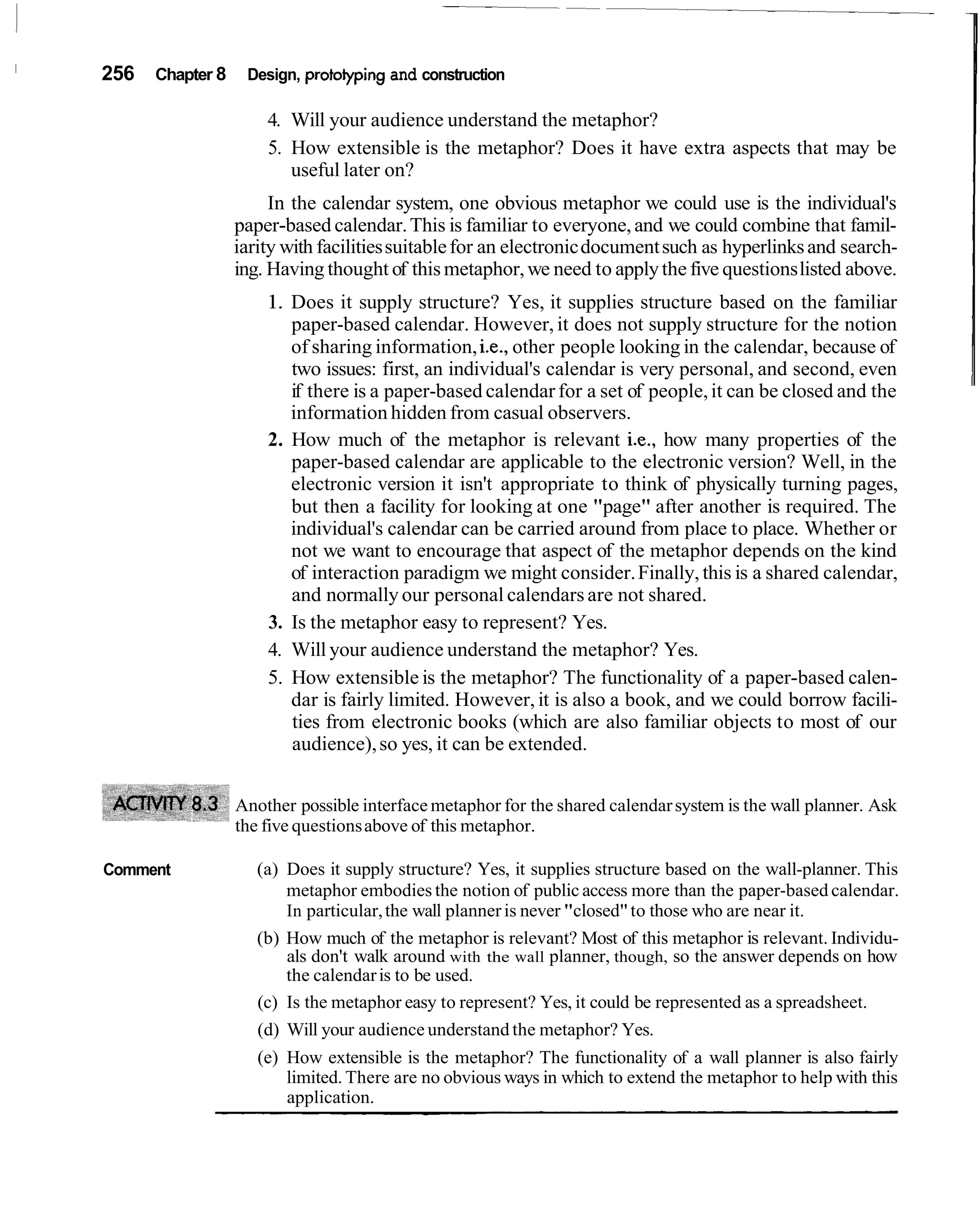 256   Chapter 8    Design, protoiyping and construction

                      4. Will your audience understand the metaphor?
                      5. How extensible is the metaphor? Does it have extra aspects that may be
                         useful later on?
                       In the calendar system, one obvious metaphor we could use is the individual's
                  paper-based calendar. This is familiar to everyone, and we could combine that famil-
                  iarity with facilities suitable for an electronic document such as hyperlinks and search-
                  ing. Having thought of this metaphor, we need to apply the five questions listed above.
                      1. Does it supply structure? Yes, it supplies structure based on the familiar
                         paper-based calendar. However, it does not supply structure for the notion
                         of sharing information, i.e., other people looking in the calendar, because of
                         two issues: first, an individual's calendar is very personal, and second, even
                         if there is a paper-based calendar for a set of people, it can be closed and the
                         information hidden from casual observers.
                      2. How much of the metaphor is relevant i.e., how many properties of the
                         paper-based calendar are applicable to the electronic version? Well, in the
                         electronic version it isn't appropriate to think of physically turning pages,
                         but then a facility for looking at one "page" after another is required. The
                         individual's calendar can be carried around from place to place. Whether or
                         not we want to encourage that aspect of the metaphor depends on the kind
                         of interaction paradigm we might consider. Finally, this is a shared calendar,
                         and normally our personal calendars are not shared.
                      3. Is the metaphor easy to represent? Yes.
                      4. Will your audience understand the metaphor? Yes.
                      5. How extensible is the metaphor? The functionality of a paper-based calen-
                         dar is fairly limited. However, it is also a book, and we could borrow facili-
                         ties from electronic books (which are also familiar objects to most of our
                         audience), so yes, it can be extended.


                  Another possible interface metaphor for the shared calendar system is the wall planner. Ask
                  the five questions above of this metaphor.

Comment              (a) Does it supply structure? Yes, it supplies structure based on the wall-planner. This
                         metaphor embodies the notion of public access more than the paper-based calendar.
                         In particular, the wall planner is never "closed" to those who are near it.
                     (b) How much of the metaphor is relevant? Most of this metaphor is relevant. Individu-
                         als don't walk around with the wall planner, though, so the answer depends on how
                         the calendar is to be used.
                     (c) Is the metaphor easy to represent? Yes, it could be represented as a spreadsheet.
                     (d) Will your audience understand the metaphor? Yes.
                     (e) How extensible is the metaphor? The functionality of a wall planner is also fairly
                         limited. There are no obvious ways in which to extend the metaphor to help with this
                         application.
 